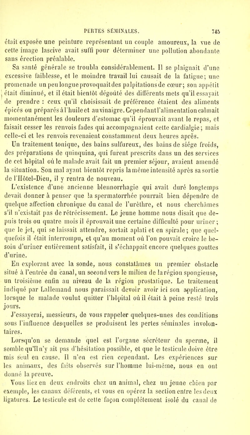 était exposée une peinture représentant un couple amoureux, la vue de cette image lascive avait suffi pour déterminer une pollution abondante sans érection préalable. Sa santé générale se troubla considérablement. Il se plaignait d'une excessive faiblesse, et le moindre travail lui causait de la fatigue; une promenade un peu longue provoquait des palpitationsde cœur; son appétit j était diminué, et il était bientôt dégoûté des différents mets qu'il essayait de prendre : ceux qu'il choisissait de préférence étaient des aliments épicés ou préparés à l'huilé et au vinaigre. Cependantl'alimentation calmait momentanément les douleurs d'estomac qu'il éprouvait avant le repas, et faisait cesser les renvois fades qui accompagnaient celte cardialgie; mais celle-ci et les renvois revenaient constamment deux heures après. Un traitement tonique, des bains sulfureux, des bains de siège froids, des préparations de quinquina, qui furent prescrits dans un des services de cet hôpital où le malade avait fait un premier séjour, avaient amendé la situation. Son mal ayant bientôt repris la môme intensité après sa sortie de l'Hôtei-Dieu, il y rentra de nouveau. L'existence d'une ancienne blennorrhagie qui avait duré longtemps devait donner à penser que la spermatorrhée pourrait bien dépendre de quelque affection chronique du canal de Turèthre, et nous cherchâmes s'il n'existait pas de rétrécissement. Le jeune homme nous disait que de- puis trois ou quatre mois il éprouvait une certaine difficulté pour uriner; que le jet, qui se laissait attendre, sortait aplati et en spirale; que quel- quefois il était interrompu, et qu'au moment où l'on pouvait croire le be- soin d'uriner entièrement satisfait, il s'échappait encore quelques gouttes d'urine. En explorant avec la sonde,, nous constatâmes un premier obstacle situé à l'entrée du canal, un seeondvers le milieu de la région spongieuse, un troisième enfin au niveau de la région prostatique. Le traitement indiqué par Lallemand nous paraissait devoir avoir ici son application, lorsque le malade voulut quitter l'hôpital où il était à peine resté trois jours. J'essayerai, messieurs, de vous rappeler quelques-unes des conditions sous l'influence desquelles se produisent les perles séminales involon- taires. Lorsqu'on se demande quel est l'organe sécréteur du sperme, il semble qu'il n'y ait pas d'hésitation possible, et que le testicule doive être mis seul en cause. Il n'en est rien cependant. Les expériences sur les animaux, des faits observés sur l'homme lui-même, nous en ont donné la preuve. Vous liez en deux endroits chez un animal, chez un jeune chien par exemple, les canaux déférents, et vous en opérez la section entre les deux ligatures. Le testicule est de cette façon complètement isolé du canal de