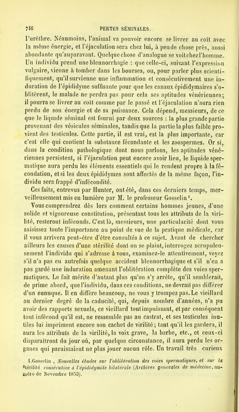 l'urèthre. Néanmoins, l'animal va pouvoir encore se livrer au coït avee la même énergie, et l'éjaculation sera chez lui, à peu de chose près, aussi abondante qu'auparavant. Quelquechose d'analogue se voitchezl'homme. Un individu prend une blennorrhagie : que celle-ci, suivant l'expression vulgaire, vienne à tomber dans les bourses, ou, pour parler plus scienti- fiquement, qu'il survienne une inflammation et consécutivement une in- duration de l'épididyme suffisante pour que les canaux épididymaires s'o- blitèrent, le malade ne perdra pas pour cela ses aptitudes vénériennes; il pourra se livrer au coït comme par le passé et l'éjaculation n'aura rien perdu de son énergie et de sa puissance. Gela dépend, messieurs, de ce que le liquide séminal est fourni par deux sources : la plus grande partie provenant des vésicules séminales, tandis que la partie la plus faible pro- vient des testicnles. Cette partie, il est vrai, est la plus importante, car c'est elle qui contient la substance fécondante et les zoospermes. Or si, dans la condition pathologique dont nous parlons, les aptitudes véné- riennes persistent, si l'éjaculation peut encore avoir lieu, le liquide sper- matique aura perdu les éléments essentiels qui le rendent propre à la fé- condation, et si les deux épididymes sont affectés de la même façon, l'in- dividu sera frappé d'infécondité. Ces faits, entrevus par Hunter, ont été, dans ces derniers temps, mer- veilleusement mis en lumière par M. le professeur Gosselin1. Vous comprendrez dès lors comment certains hommes jeunes, d'une solide et vigoureuse constitution, présentant tous les attributs de la viri- lité, resteront inféconds. C'est là, messieurs, une particularité dont vous saisissez toute l'importance au point de vue de la pratique médicale, car il vous arrivera peut-être d'être consultés à ce sujet. Avant de chercher ailleurs les causes d'une stérilité dont on se plaint, interrogez scrupuleu- sement l'individu qui s'adresse à vous, examinez-le attentivement, voyez s'il n'a pas eu autrefois quelque accident blennorrhagique et s'il n'en a pas gardé une induration amenant l'oblitération complète des voies sper- matiques. Le fait mérite d'autant plus qu'on s'y arrête, qu'il semblerait, de prime abord, que l'individu, dans ces conditions, ne devrait pas différer d'un eunuque. Il en diffère beaucoup, ne vous y trompez pas. Le vieillard au dernier degré de la caducité, qui, depuis nombre d'années, n'a pu avoir des rapports sexuels, ce vieillard toutimpuissant, et par conséquent tout infécond qu'il est, ne ressemble pas au castrat, et ses testicules inu- tiles lui impriment encore son cachet de virilité; tant qu'il les gardera, il aura les attributs de la virilité, la voix grave, la barbe, etc., et ceux-ci disparaîtront du jour où, par quelque circonslance, il aura perdu les or- ganes qui paraissaient ne plus jouer aucun rôle. Un travail très curieux 1.Gosselin , Nouvelles études sur Voblitération des voies spermatiques, et sur la stérilité consécutive à V épididijmite bilatérale {Archives générales de médecine, nu- méio de Novembre 1853),