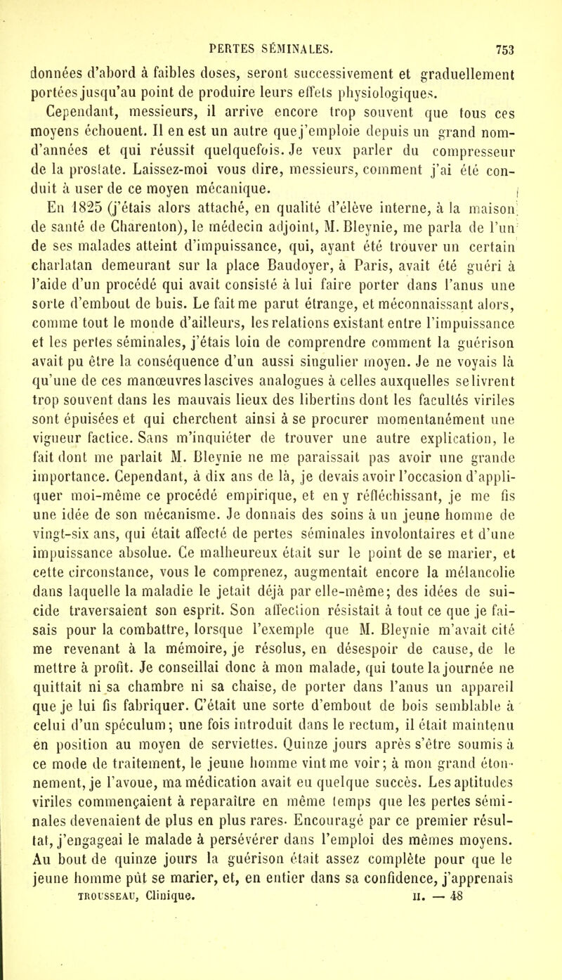 données d'abord à faibles doses, seront successivement et graduellement portées jusqu'au point de produire leurs effets physiologiques. Cependant, messieurs, il arrive encore trop souvent que tous ces moyens échouent. Il en est un autre que j'emploie depuis un grand nom- d'années et qui réussit quelquefois. Je veux parler du compresseur de la proslate. Laissez-moi vous dire, messieurs, comment j'ai été con- duit à user de ce moyen mécanique. I En 1825 (j'étais alors attaché, en qualité d'élève interne, à la maison; de santé de Charenton), le médecin adjoint, M. Bleynie, me parla de l'un de ses malades atteint d'impuissance, qui, ayant été trouver un certain charlatan demeurant sur la place Baudoyer, à Paris, avait été guéri à l'aide d'un procédé qui avait consisté à lui faire porter dans l'anus une sorte d'embout de buis. Le fait me parut étrange, et méconnaissant alors, comme tout le monde d'ailleurs, les relations existant entre l'impuissance et les pertes séminales, j'étais loin de comprendre comment la guérison avait pu être la conséquence d'un aussi singulier moyen. Je ne voyais là qu'une de ces manœuvres lascives analogues à celles auxquelles se livrent trop souvent dans les mauvais lieux des libertins dont les facultés viriles sont épuisées et qui cherchent ainsi à se procurer momentanément une vigueur factice. Sans m'inquiéter de trouver une autre explication, le fait dont me parlait M. Bleynie ne me paraissait pas avoir une grande importance. Cependant, à dix ans de là, je devais avoir l'occasion d'appli- quer moi-même ce procédé empirique, et en y réfléchissant, je me fis une idée de son mécanisme. Je donnais des soins à un jeune homme de vingt-six ans, qui était affecté de pertes séminales involontaires et d'une impuissance absolue. Ce malheureux était sur le point de se marier, et cette circonstance, vous le comprenez, augmentait encore la mélancolie dans laquelle la maladie le jetait déjà par elle-même; des idées de sui- cide traversaient son esprit. Son affection résistait à tout ce que je fai- sais pour la combattre, lorsque l'exemple que M. Bleynie m'avait cité me revenant à la mémoire, je résolus, en désespoir de cause, de le mettre à profit. Je conseillai donc à mon malade, qui toute la journée ne quittait ni sa chambre ni sa chaise, de porter dans l'anus un appareil que je lui fis fabriquer. C'était une sorte d'embout de bois semblable à celui d'un spéculum; une fois introduit dans le rectum, il était maintenu en position au moyen de serviettes. Quinze jours après s'être soumis à ce mode de traitement, le jeune homme vint me voir; à mon grand éton- nement, je l'avoue, ma médication avait eu quelque succès. Les aptitudes viriles commençaient à reparaître en même temps que les pertes sémi- nales devenaient de plus en plus rares- Encouragé par ce premier résul- tat, j'engageai le malade à persévérer dans l'emploi des mêmes moyens. Au bout de quinze jours la guérison était assez complète pour que le jeune homme pût se marier, et, en entier dans sa confidence, j'apprenais trousseau, Clinique. ù. — 48