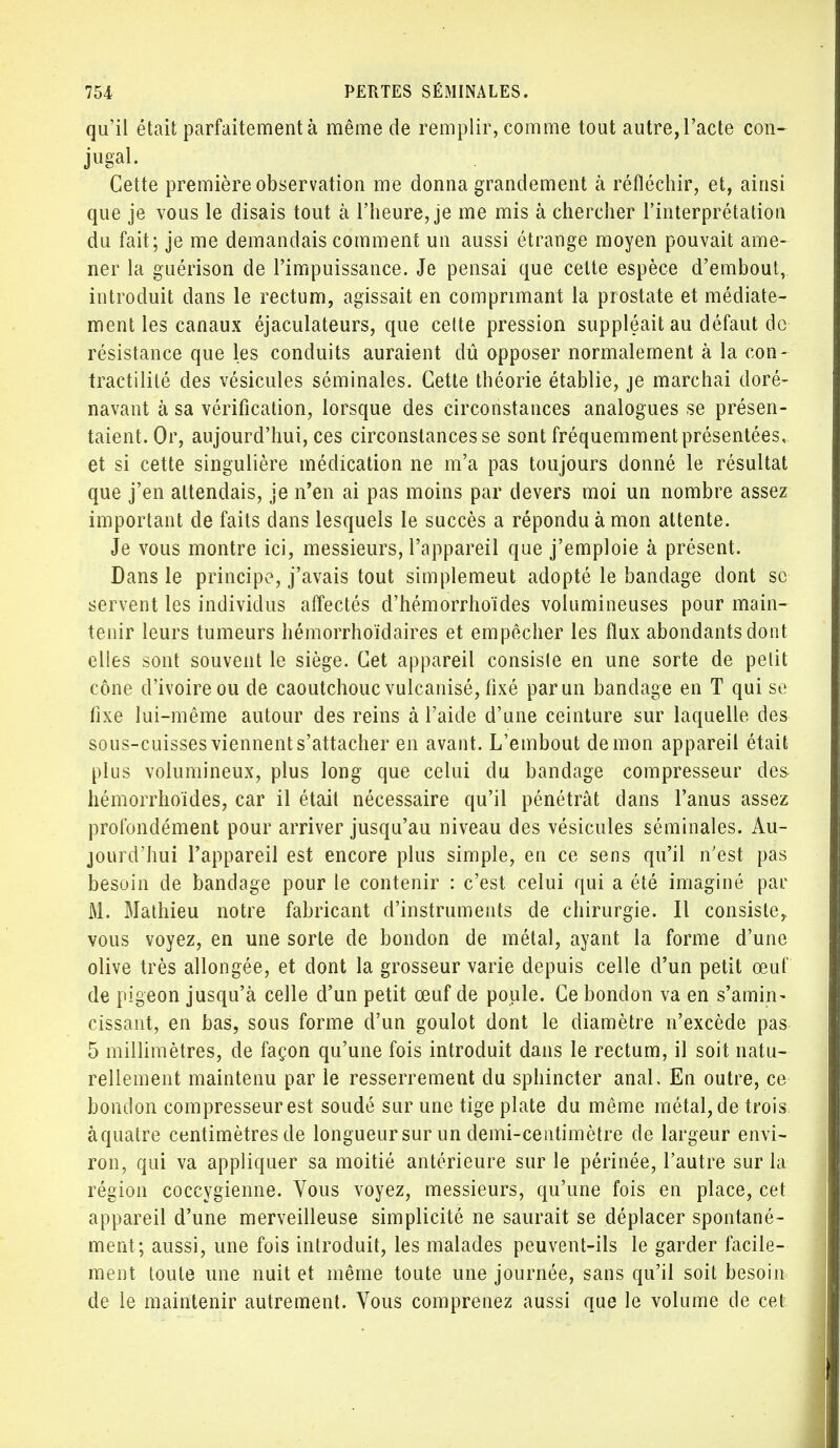 qu'il était parfaitement à même de remplir, comme tout autre, l'acte con- jugal. Cette première observation me donna grandement à réfléchir, et, ainsi que je vous le disais tout à l'heure, je me mis à chercher l'interprétation du fait; je me demandais comment un aussi étrange moyen pouvait ame- ner la guérison de l'impuissance. Je pensai que celte espèce d'embout, introduit dans le rectum, agissait en comprimant la prostate et médiate- ment les canaux éjaculateurs, que celte pression suppléait au défaut de résistance que les conduits auraient dû opposer normalement à la con- tractilité des vésicules séminales. Cette théorie établie, je marchai doré- navant à sa vérification, lorsque des circonstances analogues se présen- taient. Or, aujourd'hui, ces circonstances se sont fréquemment présentées, et si cette singulière médication ne m'a pas toujours donné le résultat que j'en attendais, je n'en ai pas moins par devers moi un nombre assez important de faits dans lesquels le succès a répondu à mon attente. Je vous montre ici, messieurs, l'appareil que j'emploie à présent. Dans le principe, j'avais tout simplemeut adopté le bandage dont se servent les individus affectés d'hémorrhoïdes volumineuses pour main- tenir leurs tumeurs hémorrhoïdaires et empêcher les flux abondants dont elles sont souvent le siège. Cet appareil consisle en une sorte de petit cône d'ivoire ou de caoutchouc vulcanisé, fixé par un bandage en T qui se fixe lui-même autour des reins à l'aide d'une ceinture sur laquelle des sous-cuisses viennent s'attacher en avant. L'embout démon appareil était plus volumineux, plus long que celui du bandage compresseur des hémorrhoïdes, car il était nécessaire qu'il pénétrât dans l'anus assez profondément pour arriver jusqu'au niveau des vésicules séminales. Au- jourd'hui l'appareil est encore plus simple, en ce sens qu'il n'est pas besoin de bandage pour le contenir : c'est celui qui a été imaginé par M. Mathieu notre fabricant d'instruments de chirurgie. Il consiste, vous voyez, en une sorte de bondon de métal, ayant la forme d'une olive très allongée, et dont la grosseur varie depuis celle d'un petit œuf de pigeon jusqu'à celle d'un petit œuf de poule. Ce bondon va en s'amin- cissant, en bas, sous forme d'un goulot dont le diamètre n'excède pas 5 millimètres, de façon qu'une fois introduit dans le rectum, il soit natu- rellement maintenu par le resserrement du sphincter anal. En outre, ce bondon compresseur est soudé sur une tige plate du même métal, de trois àquatre centimètres de longueur sur un demi-centimètre de largeur envi- ron, qui va appliquer sa moitié antérieure sur le périnée, l'autre sur la région coccygienne. Vous voyez, messieurs, qu'une fois en place, cet appareil d'une merveilleuse simplicité ne saurait se déplacer spontané- ment; aussi, une fois introduit, les malades peuvent-ils le garder facile- ment toute une nuit et même toute une journée, sans qu'il soit besoin de le maintenir autrement. Vous comprenez aussi que le volume de cet