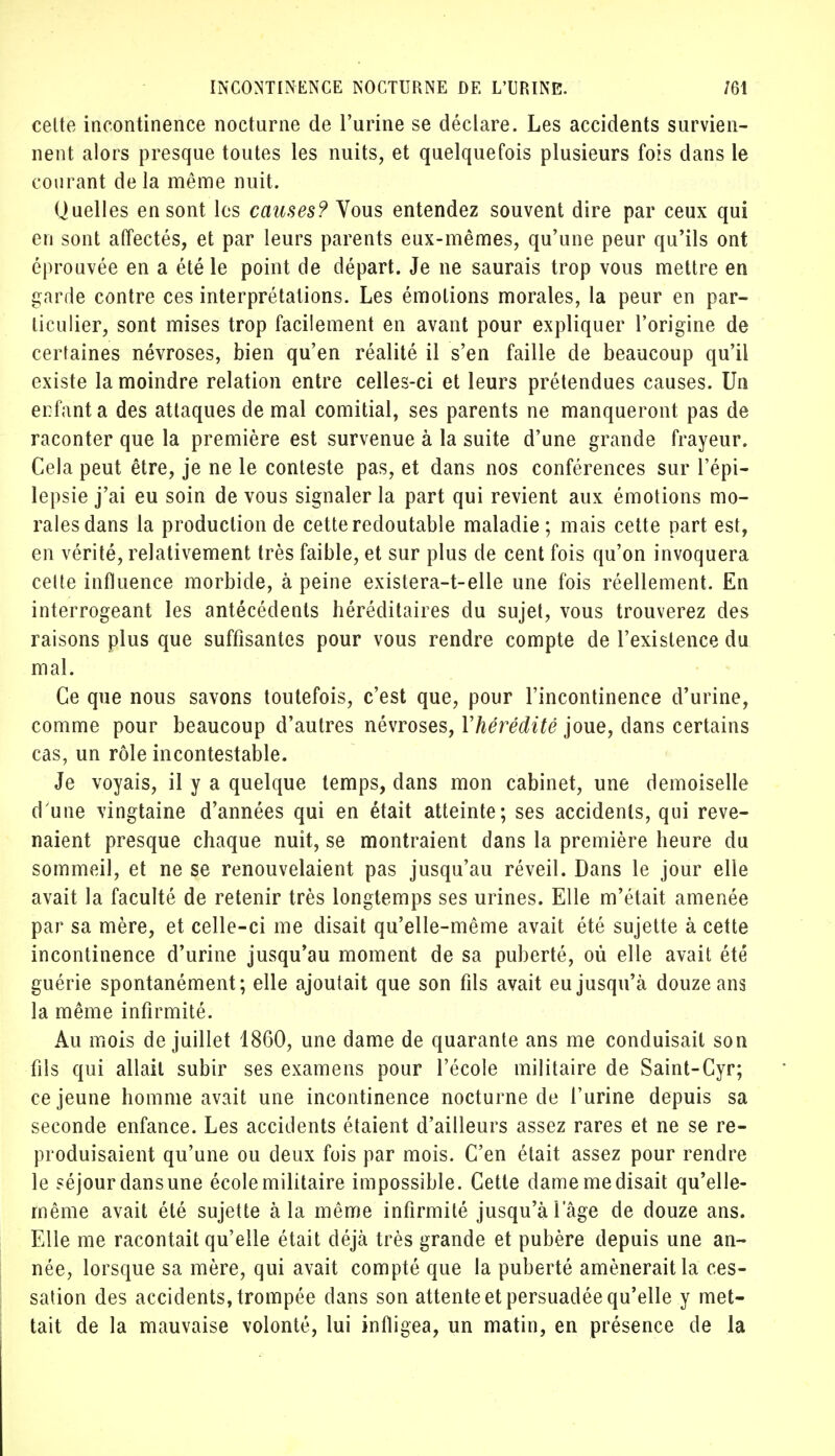 celte incontinence nocturne de l'urine se déclare. Les accidents survien- nent alors presque toutes les nuits, et quelquefois plusieurs fois dans le courant de la même nuit. Quelles en sont les causes? Vous entendez souvent dire par ceux qui en sont affectés, et par leurs parents eux-mêmes, qu'une peur qu'ils ont éprouvée en a été le point de départ. Je ne saurais trop vous mettre en garde contre ces interprétations. Les émotions morales, la peur en par- ticulier, sont mises trop facilement en avant pour expliquer l'origine de certaines névroses, bien qu'en réalité il s'en faille de beaucoup qu'il existe la moindre relation entre celles-ci et leurs prétendues causes. Un enfant a des attaques de mal comitial, ses parents ne manqueront pas de raconter que la première est survenue à la suite d'une grande frayeur. Cela peut être, je ne le conteste pas, et dans nos conférences sur l'épi— lepsie j'ai eu soin de vous signaler la part qui revient aux émotions mo- rales dans la production de cette redoutable maladie ; mais cette part est, en vérité, relativement très faible, et sur plus de cent fois qu'on invoquera celte influence morbide, à peine existera-t-elle une fois réellement. En interrogeant les antécédents héréditaires du sujet, vous trouverez des raisons plus que suffisantes pour vous rendre compte de l'existence du mal. Ce que nous savons toutefois, c'est que, pour l'incontinence d'urine, comme pour beaucoup d'autres névroses, Yhérédité joue, dans certains cas, un rôle incontestable. Je voyais, il y a quelque temps, dans mon cabinet, une demoiselle d une vingtaine d'années qui en était atteinte; ses accidents, qui reve- naient presque chaque nuit, se montraient dans la première heure du sommeil, et ne se renouvelaient pas jusqu'au réveil. Dans le jour elle avait la faculté de retenir très longtemps ses urines. Elle m'était amenée par sa mère, et celle-ci me disait qu'elle-même avait été sujette à cette incontinence d'urine jusqu'au moment de sa puberté, où elle avait été guérie spontanément; elle ajoutait que son fils avait eu jusqu'à douze ans la même infirmité. Au mois de juillet 1860, une dame de quarante ans me conduisait son fils qui allait subir ses examens pour l'école militaire de Saint-Cyr; ce jeune homme avait une incontinence nocturne de l'urine depuis sa seconde enfance. Les accidents étaient d'ailleurs assez rares et ne se re- produisaient qu'une ou deux fois par mois. C'en était assez pour rendre le séjour dans une école militaire impossible. Cette dame me disait qu'elle- même avait été sujette à la même infirmité jusqu'àlage de douze ans. Elle me racontait qu'elle était déjà très grande et pubère depuis une an- née, lorsque sa mère, qui avait compté que la puberté amènerait la ces- sation des accidents, trompée dans son attente et persuadée qu'elle y met- tait de la mauvaise volonté, lui infligea, un matin, en présence de la