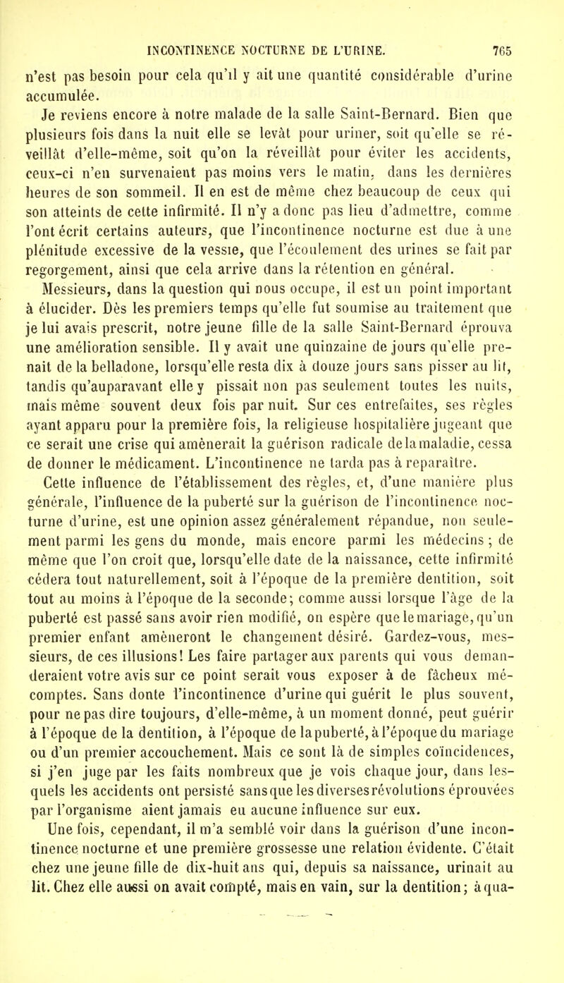 n'est pas besoin pour cela qu'il y ait une quantité considérable d'urine accumulée. Je reviens encore à notre malade de la salle Saint-Bernard. Bien que plusieurs fois dans la nuit elle se levât pour uriner, soit qu'elle se ré- veillât d'elle-même, soit qu'on la réveillât pour éviter les accidents, ceux-ci n'en survenaient pas moins vers le matin, dans les dernières heures de son sommeil. Il en est de même chez beaucoup de ceux qui son atteints de cette infirmité. Il n'y a donc pas lieu d'admettre, comme l'ont écrit certains auteurs, que l'incontinence nocturne est due à une plénitude excessive de la vessie, que l'écoulement des urines se fait par regorgement, ainsi que cela arrive dans la rétention en général. Messieurs, dans la question qui nous occupe, il est un point important à élucider. Dès les premiers temps qu'elle fut soumise au traitement que je lui avais prescrit, notre jeune fille de la salle Saint-Bernard éprouva une amélioration sensible. Il y avait une quinzaine de jours qu'elle pre- nait de la belladone, lorsqu'elle resta dix à douze jours sans pisser au lit, tandis qu'auparavant elle y pissait non pas seulement toutes les nuits, mais même souvent deux fois par nuit. Sur ces entrefaites, ses règles ayant apparu pour la première fois, la religieuse hospitalière jugeant que ce serait une crise qui amènerait la guérison radicale de la maladie, cessa de donner le médicament. L'incontinence ne tarda pas à reparaître. Cette influence de l'établissement des règles, et, d'une manière plus générale, l'influence de la puberté sur la guérison de l'incontinence noc- turne d'urine, est une opinion assez généralement répandue, non seule- ment parmi les gens du monde, mais encore parmi les médecins ; de même que l'on croit que, lorsqu'elle date de la naissance, cette infirmité cédera tout naturellement, soit à l'époque de la première dentition, soit tout au moins à l'époque de la seconde; comme aussi lorsque l'âge de la puberté est passé sans avoir rien modifié, on espère que le mariage, qu'un premier enfant amèneront le changement désiré. Gardez-vous, mes- sieurs, de ces illusions! Les faire partager aux parents qui vous deman- deraient votre avis sur ce point serait vous exposer à de fâcheux mé- comptes. Sans donte l'incontinence d'urine qui guérit le plus souvent, pour ne pas dire toujours, d'elle-même, à un moment donné, peut guérir à l'époque de la dentition, à l'époque de la puberté, à l'époque du mariage ou d'un premier accouchement. Mais ce sont là de simples coïncidences, si j'en juge par les faits nombreux que je vois chaque jour, dans les- quels les accidents ont persisté sans que les diverses révolutions éprouvées par l'organisme aient jamais eu aucune influence sur eux. Une fois, cependant, il m'a semblé voir dans la guérison d'une incon- tinence nocturne et une première grossesse une relation évidente. C'était chez une jeune fille de dix-huit ans qui, depuis sa naissance, urinait au lit. Chez elle aussi on avait compté, mais en vain, sur la dentition; àqua-