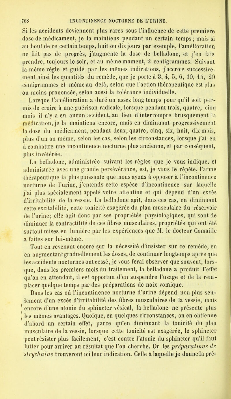 Si les accidents deviennent plus rares sous l'influence de cette première dose de médicament, je la maintiens pendant un certain temps; mais si au bout de ce certain temps, huit ou dix jours par exemple, l'amélioration ne fait pas de progrès, j'augmente la dose de belladone, et j'en fais prendre, toujours le soir, et au même moment, 2 centigrammes. Suivant la même règle et guidé par les mêmes indications, j'accrois successive- ment ainsi les quantités du remède, que je porte à 3, 4, 5, 6, 10, 15, 20 centigrammes et même au delà, selon que l'action thérapeutique est plus ou moins prononcée, selon aussi la tolérance individuelle. Lorsque l'amélioration a duré un assez long temps pour qu'il soit per- mis de croire à une guérison radicale, lorsque pendant trois, quatre, cinq mois il n'y a eu aucun accident, au lieu d'interrompre brusquement la médication, je la maintiens encore, mais en diminuant progressivement la dose du médicament, pendant deux, quatre, cinq, six, huit, dix mois, plus d'un an même, selon les cas, selon les circonstances, lorsque j'ai eu à combattre une incontinence nocturne plus ancienne, et par conséquent, plus invétérée. La belladone, administrée suivant les règles que je vous indique, et administrée avec une grande persévérance, est, je vous le répète, l'arme thérapeutique la plus puissante que nous ayons à opposer à l'incontinence nocturne de l'urine, j'entends cette espèce d'incontinence sur laquelle j'ai plus spécialement appelé votre attention et qui dépend d'un excès d'irritabilité de la vessie. La belladone agit, dans ces cas, en diminuant cette excitabilité, cette tonicité exagérée du plan musculaire du réservoir de l'urine; elle agit donc par ses propriétés physiologiques, qui sont de diminuer la contractilité de ces fibres musculaires, propriétés qui ont été surtout mises en lumière par les expériences que M. le docteur Comaille a faites sur lui-même. Tout en revenant encore sur la nécessité d'insister sur ce remède, en en augmentant graduellement les doses, de continuer longtemps après que les accidents nocturnes ont cessé, je vous ferai observer que souvent, lors- que, dans les premiers mois du traitement, la belladone a produit l'effet qu'on en attendait, il est opportun d'en suspendre l'usage et de la rem- placer quelque temps par des préparations de noix vomique. Dans les cas où l'incontinence nocturne d'urine dépend non plus seu- lement d'un excès d'irritabilité des fibres musculaires de la vessie, mais 'encore d'une atonie du sphincter vésical, la belladone ne présente plus j les mêmes avantages. Quoique, en quelques circonstances, on en obtienne d'abord un certain effet, parce qu'en diminuant la tonicité du plan musculaire de la vessie, lorsque cette tonicité est exagérée, le sphincter peut résister plus facilement, c'est contre l'atonie du sphincter qu'il faut lutter pour arriver au résultat que l'on cherche. Or les préparations de strychnine trouveront ici leur indication. Celle à laquelle je donne la pré-