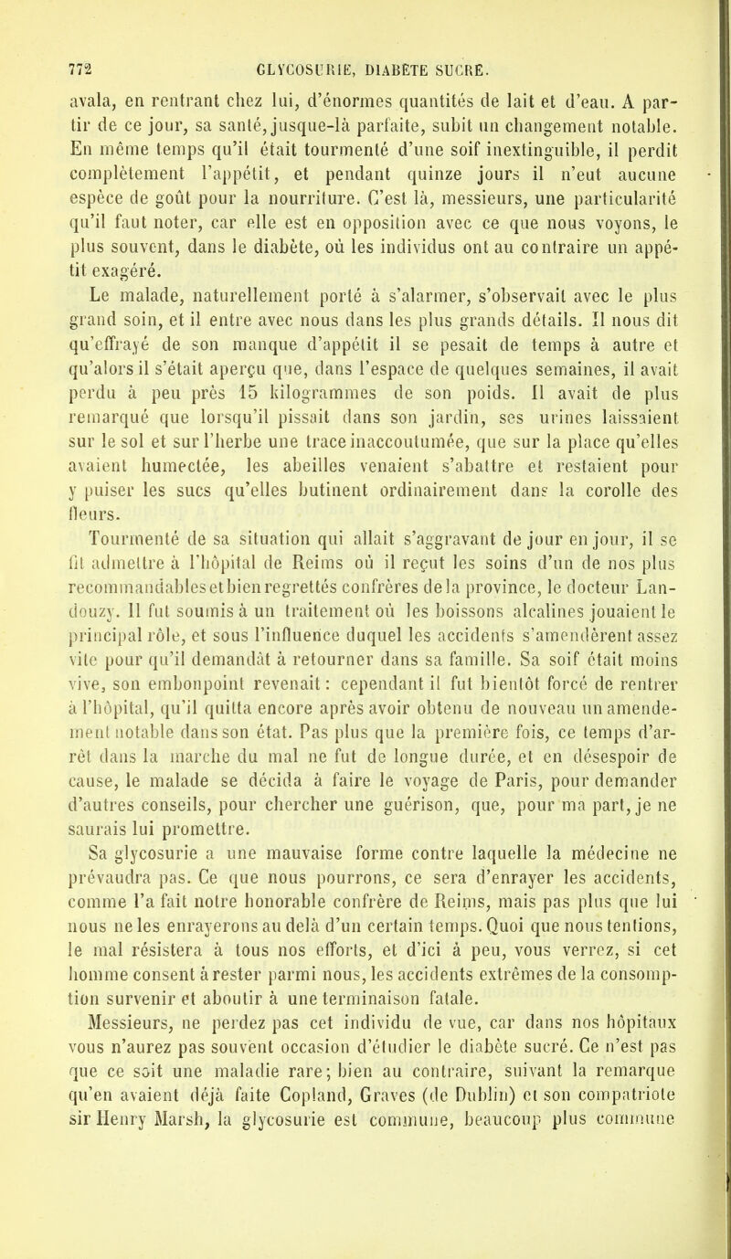 avala, en rentrant chez lui, d'énormes quantités de lait et d'eau. A par- tir de ce jour, sa sanlé, jusque-là parfaite, subit un changement notable. En même temps qu'il était tourmenté d'une soif inextinguible, il perdit complètement l'appétit, et pendant quinze jours il n'eut aucune espèce de goût pour la nourriture. C'est là, messieurs, une particularité qu'il faut noter, car elle est en opposition avec ce que nous voyons, le plus souvent, dans le diabète, où les individus ont au contraire un appé- tit exagéré. Le malade, naturellement porté à s'alarmer, s'observait avec le plus grand soin, et il entre avec nous dans les plus grands détails. Il nous dit qu'effrayé de son manque d'appétit il se pesait de temps à autre et qu'alors il s'était aperçu que, dans l'espace de quelques semaines, il avait perdu à peu près 15 kilogrammes de son poids. Il avait de plus remarqué que lorsqu'il pissait dans son jardin, ses urines laissaient sur le sol et sur l'herbe une trace inaccoutumée, que sur la place qu'elles avaient humectée, les abeilles venaient s'abattre et restaient pour y puiser les sucs qu'elles butinent ordinairement dans la corolle des fleurs. Tourmenté de sa situation qui allait s'aggravant de jour en jour, il se fit admettre à l'hôpital de Reims où il reçut les soins d'un de nos plus recommandablesetbienregrettés confrères delà province, le docteur Lan- douzy. 11 fut soumis à un traitement où les boissons alcalines jouaient le principal rôle, et sous l'influence duquel les accidents s'amendèrent assez vile pour qu'il demandât à retourner dans sa famille. Sa soif était moins vive, son embonpoint revenait: cependant il fut bientôt forcé de rentrer à l'hôpital, qu'il quitta encore après avoir obtenu de nouveau un amende- ment notable clans son état. Pas plus que la première fois, ce temps d'ar- rêt dans la marche du mal ne fut de longue durée, et en désespoir de cause, le malade se décida à faire le voyage de Paris, pour demander d'autres conseils, pour chercher une guérison, que, pour ma part, je ne saurais lui promettre. Sa glycosurie a une mauvaise forme contre laquelle la médecine ne prévaudra pas. Ce que nous pourrons, ce sera d'enrayer les accidents, comme l'a fait notre honorable confrère de Reims, mais pas plus que lui nous ne les enrayerons au delà d'un certain temps. Quoi que nous tentions, le mal résistera à tous nos efforts, et d'ici à peu, vous verrez, si cet homme consent à rester parmi nous, les accidents extrêmes de la consomp- tion survenir et aboutir à une terminaison fatale. Messieurs, ne perdez pas cet individu de vue, car dans nos hôpitaux vous n'aurez pas souvent occasion d'étudier le diabète sucré. Ce n'est pas que ce soit une maladie rare; bien au contraire, suivant la remarque qu'en avaient déjà faite Copland, Graves (de Dublin) ci son compatriote sir Henry Marsh, la glycosurie est commune, beaucoup plus commune