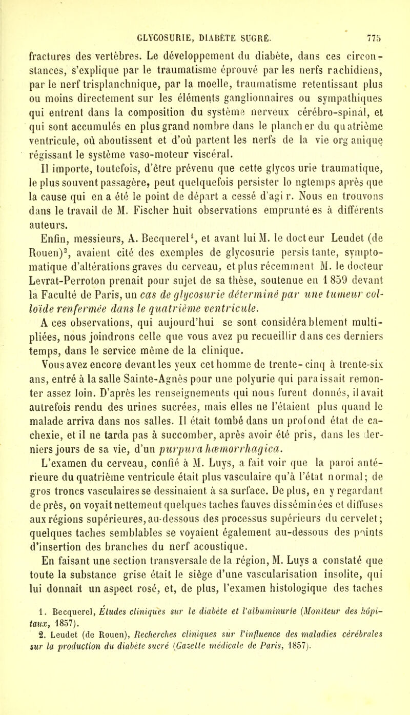 fractures des vertèbres. Le développement du diabète, dans ces circon- stances, s'explique par le traumatisme éprouvé par les nerfs rachidiens, par le nerf trisplanchnique, par la moelle, traumatisme retentissant plus ou moins directement sur les éléments ganglionnaires ou sympathiques qui entrent dans la composition du système nerveux cérébro-spinal, et qui sont accumulés en plus grand nombre dans le plancher du quatrième ventricule, où aboutissent et d'où partent les nerfs de la vie org anique régissant le système vaso-moteur viscéral. Il importe, toutefois, d'être prévenu que cette glycos urie traumatique, le plus souvent passagère, peut quelquefois persister lo ngtemps après que la cause qui en a été le point de départ a cessé d'agi r. Nous en trouvons dans le travail de M. Fischer huit observations emprunté es à différents auteurs. Enfin, messieurs, À. Becquerel1, et avant lui M. le docteur Leudet (de Rouen)2, avaient cité des exemples de glycosurie persis tante, sympto- matique d'altérations graves du cerveau, et plus récemment M. le docteur Levrat-Perroton prenait pour sujet de sa thèse, soutenue en 1 859 devant la Faculté de Paris, un cas de glycosurie déterminé par une tumeur col- loïde renfermée dans le quatrième ventricule. Aces observations, qui aujourd'hui se sont considérablement multi- pliées, nous joindrons celle que vous avez pu recueillir dans ces derniers temps, dans le service même de la clinique. Vous avez encore devant les yeux cet homme de trente-cinq à trente-six ans, entré à la salle Sainte-Agnès pour une polyurie qui paraissait remon- ter assez loin. D'après les renseignements qui nous furent donnés, il avait autrefois rendu des urines sucrées, mais elles ne l'étaient plus quand le malade arriva dans nos salles. Il était tombé dans un profond état de ca- chexie, et il ne tarda pas à succomber, après avoir été pris, dans les der- niers jours de sa vie, d'un purpura hœmorrhagica. L'examen du cerveau, confié à M. Luys, a fait voir que la paroi anté- rieure du quatrième ventricule était plus vasculaire qu'à l'état normal; de gros troncs vasculairesse dessinaient à sa surface. De plus, en y regardant de près, on voyait nettement quelques taches fauves disséminées et diffuses aux régions supérieures,au-dessous des processus supérieurs du cervelet; quelques taches semblables se voyaient également au-dessous des points d'insertion des branches du nerf acoustique. En faisant une section transversale de la région, M. Luys a constaté que toute la substance grise était le siège d'une vascularisation insolite, qui lui donnait un aspect rosé, et, de plus, l'examen histologique des taches 1. Becquerel, Éludes cliniques sur le diabète et l'albuminurie (Moniteur des hôpi- taux, 1857). 2. Leudet (de Rouen), Recherches cliniques sur l'influence des maladies cérébrales sur la production du diabète sucré [Gazette médicale de Paris, 1857).