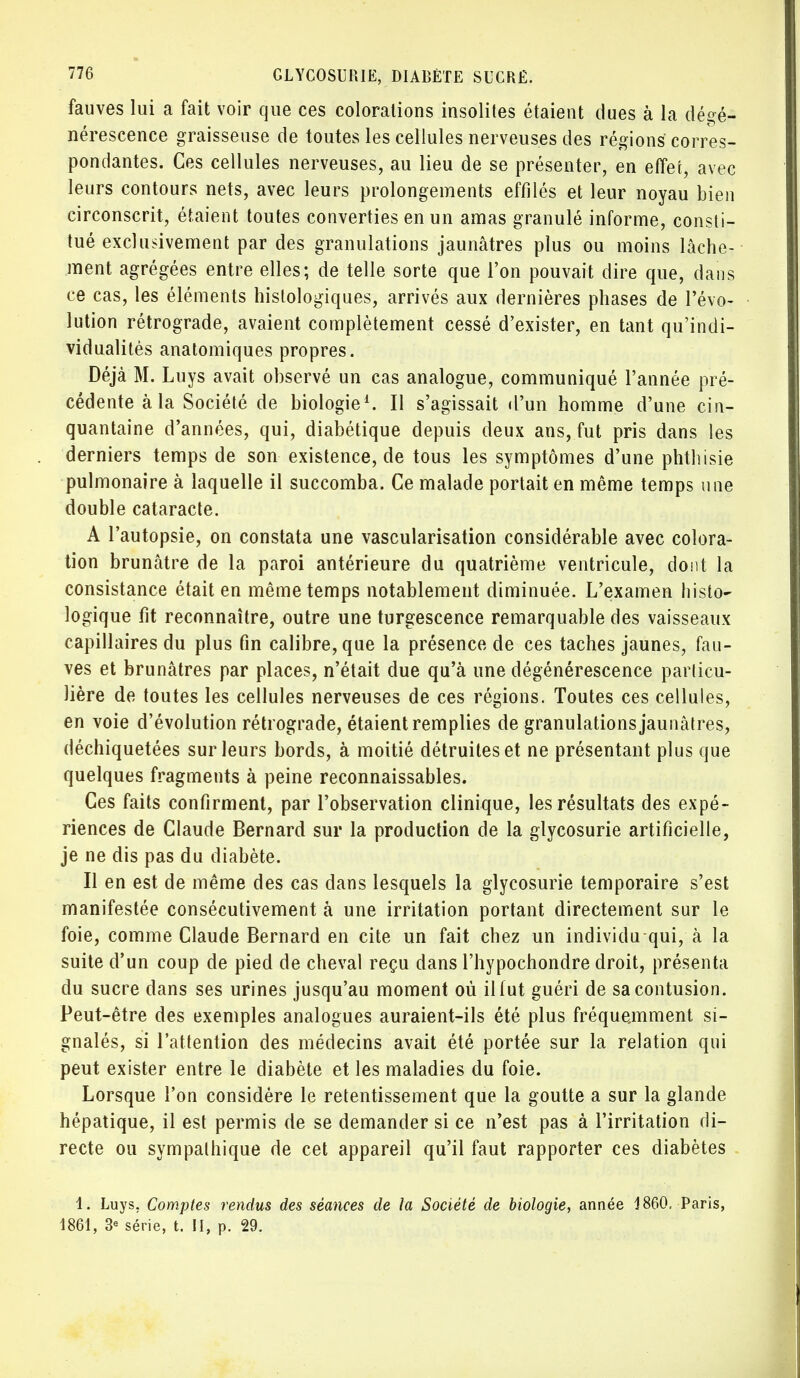 fauves lui a fait voir que ces colorations insolites étaient dues à la dégé- nérescence graisseuse de toutes les cellules nerveuses des régions corres- pondantes. Ces cellules nerveuses, au lieu de se présenter, en effet, avec leurs contours nets, avec leurs prolongements effilés et leur noyau bien circonscrit, étaient toutes converties en un amas granulé informe, consti- tué exclusivement par des granulations jaunâtres plus ou moins lâche- ment agrégées entre elles; de telle sorte que l'on pouvait dire que, dans ce cas, les éléments histologiques, arrivés aux dernières phases de l'évo- lution rétrograde, avaient complètement cessé d'exister, en tant qu'indi- vidualités anatomiques propres. Déjà M. Luys avait observé un cas analogue, communiqué l'année pré- cédente à la Société de biologie1. Il s'agissait «l'un homme d'une cin- quantaine d'années, qui, diabétique depuis deux ans, fut pris dans les derniers temps de son existence, de tous les symptômes d'une phthisie pulmonaire à laquelle il succomba. Ce malade portait en même temps une double cataracte. A l'autopsie, on constata une vascularisation considérable avec colora- tion brunâtre de la paroi antérieure du quatrième ventricule, dont la consistance était en même temps notablement diminuée. L'examen histo- logique fit reconnaître, outre une turgescence remarquable des vaisseaux capillaires du plus fin calibre, que la présence de ces taches jaunes, fau- ves et brunâtres par places, n'était due qu'à une dégénérescence parlicu- lière de toutes les cellules nerveuses de ces régions. Toutes ces cellules, en voie d'évolution rétrograde, étaient remplies de granulations jaunâtres, déchiquetées sur leurs bords, à moitié détruites et ne présentant plus que quelques fragments à peine reconnaissables. Ces faits confirment, par l'observation clinique, les résultats des expé- riences de Claude Bernard sur la production de la glycosurie artificielle, je ne dis pas du diabète. Il en est de même des cas dans lesquels la glycosurie temporaire s'est manifestée consécutivement à une irritation portant directement sur le foie, comme Claude Bernard en cite un fait chez un individu qui, à la suite d'un coup de pied de cheval reçu dans l'hypochondre droit, présenta du sucre dans ses urines jusqu'au moment où il fut guéri de sa contusion. Peut-être des exemples analogues auraient-ils été plus fréquemment si- gnalés, si l'attention des médecins avait été portée sur la relation qui peut exister entre le diabète et les maladies du foie. Lorsque l'on considère le retentissement que la goutte a sur la glande hépatique, il est permis de se demander si ce n'est pas à l'irritation di- recte ou sympathique de cet appareil qu'il faut rapporter ces diabètes 1. Luys. Comptes rendus des séances de la Société de biologie, année 1860, Paris, 1861, 3e série, t. II, p. 29.