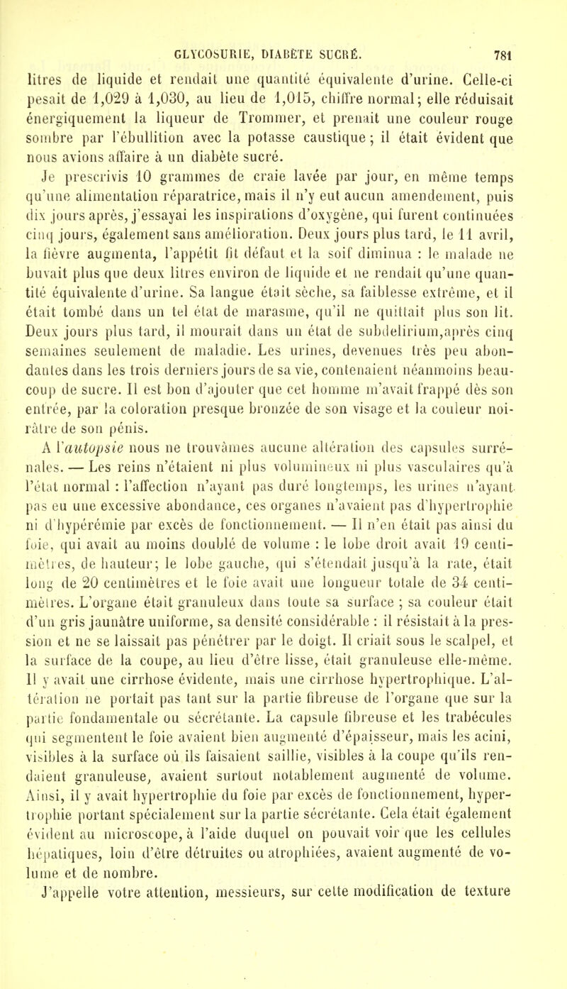 litres de liquide et rendait une quantité équivalente d'urine. Celle-ci pesait de 1,029 à 1,030, au lieu de 1,015, chiffre normal; elle réduisait énergiquement la liqueur de Trommer, et prenait une couleur rouge sombre par l'ébullition avec la potasse caustique ; il était évident que nous avions affaire à un diabète sucré. Je prescrivis 10 grammes de craie lavée par jour, en même temps qu'une alimentation réparatrice, mais il n'y eut aucun amendement, puis dix jours après, j'essayai les inspirations d'oxygène, qui furent continuées cinq jours, également sans amélioration. Deux jours plus tard, le 11 avril, la fièvre augmenta, l'appétit fit défaut et la soif diminua : le malade ne buvait plus que deux litres environ de liquide et ne rendait qu'une quan- tité équivalente d'urine. Sa langue était sèche, sa faiblesse extrême, et il était tombé dans un tel état de marasme, qu'il ne quittait plus son lit. Deux jours plus tard, il mourait dans un état de subdelirium,après cinq semaines seulement de maladie. Les urines, devenues très peu abon- dantes dans les trois derniers jours de sa vie, contenaient néanmoins beau- coup de sucre. Il est bon d'ajouter que cet homme m'avait frappé dès son entrée, par la coloration presque bronzée de son visage et la couleur noi- râtre de son pénis. A Vautopsie nous ne trouvâmes aucune altération des capsules surré- nales.— Les reins n'étaient ni plus volumineux ni plus vasculaires qu'à l'état normal : l'affection n'ayant pas duré longtemps, les urines n'ayant pas eu une excessive abondance, ces organes n'avaient pas d'hypertrophie ni d hypérémie par excès de fonctionnement. — Il n'en était pas ainsi du foie, qui avait au moins doublé de volume : le lobe droit avait 19 centi- mètres, de hauteur; le lobe gauche, qui s'étendail jusqu'à la rate, était long de 20 centimètres et le foie avait une longueur totale de 34 centi- mètres. L'organe était granuleux dans toute sa surface ; sa couleur était d'un gris jaunâtre uniforme, sa densité considérable : il résistait à la pres- sion et ne se laissait pas pénétrer par le doigt. Il criait sous le scalpel, et la surface de la coupe, au lieu d'être lisse, était granuleuse elle-même. 11 y avait une cirrhose évidente, mais une cirrhose hypertrophique. L'al- tération ne portait pas tant sur la partie fibreuse de l'organe que sur la partie fondamentale ou sécrétante. La capsule fibreuse et les trabécules qui segmentent le foie avaient bien augmenté d'épaisseur, mais les acini, visibles à la surface où ils faisaient saillie, visibles à la coupe qu'ils ren- daient granuleuse, avaient surtout notablement augmenté de volume. Ainsi, il y avait hypertrophie du foie par excès de fonctionnement, hyper- trophie portant spécialement sur la partie sécrétante. Cela était également évident au microscope, à l'aide duquel on pouvait voir que les cellules hépatiques, loin d'être détruites ou atrophiées, avaient augmenté de vo- lume et de nombre. J'appelle votre attention, messieurs, sur cette modification de texture