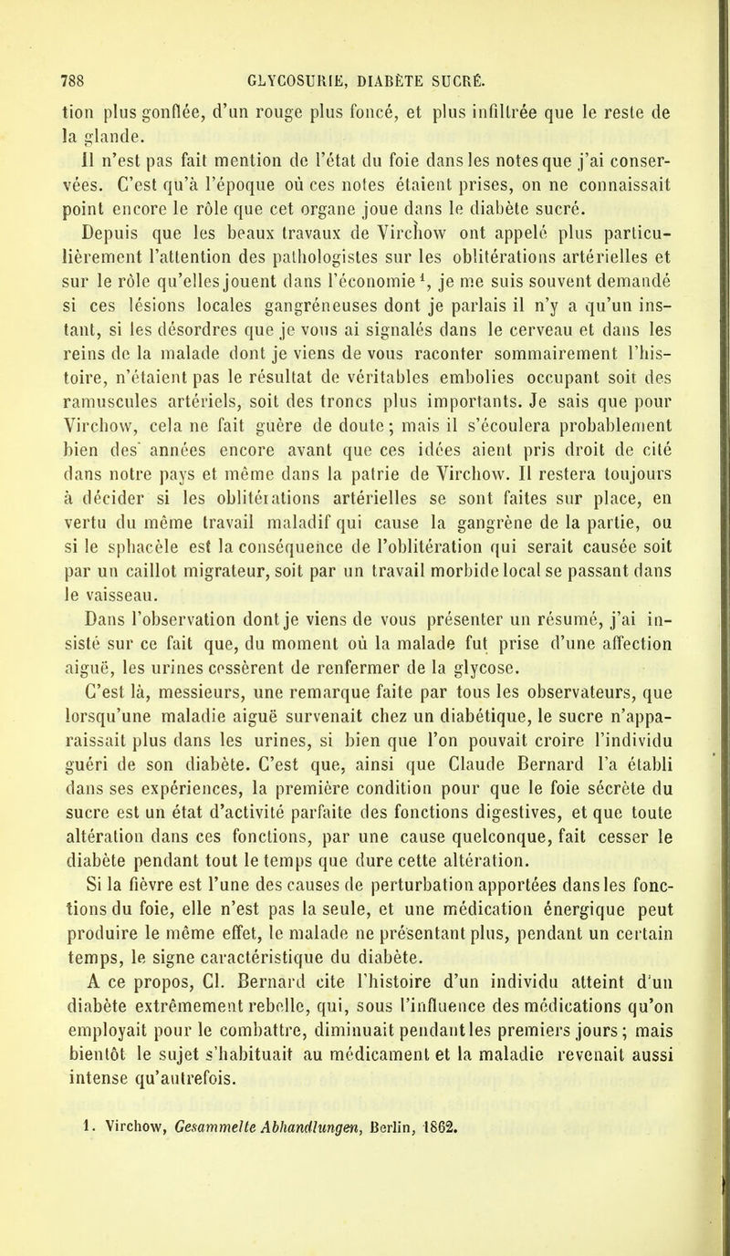 tion plus gonflée, d'un rouge plus foncé, et plus infiltrée que le reste de la glande. 11 n'est pas fait mention de l'état du foie dans les notes que j'ai conser- vées. C'est qu'à l'époque où ces notes étaient prises, on ne connaissait point encore le rôle que cet organe joue dans le diabète sucré. Depuis que les beaux travaux de Virchow ont appelé plus particu- lièrement l'attention des pathologistes sur les oblitérations artérielles et sur le rôle qu'elles jouent dans l'économie1, je me suis souvent demandé si ces lésions locales gangréneuses dont je parlais il n'y a qu'un ins- tant, si les désordres que je vous ai signalés dans le cerveau et dans les reins de la malade dont je viens de vous raconter sommairement l'his- toire, n'étaient pas le résultat de véritables embolies occupant soit des ramuscules artériels, soit des troncs plus importants. Je sais que pour Virchow, cela ne fait guère de doute ; mais il s'écoulera probablement bien des années encore avant que ces idées aient pris droit de cité dans notre pays et même dans la patrie de Virchow. Il restera toujours à décider si les oblitéiations artérielles se sont faites sur place, en vertu du même travail maladif qui cause la gangrène de la partie, ou si le sphacèle est la conséquence de l'oblitération qui serait causée soit par un caillot migrateur, soit par un travail morbide local se passant dans le vaisseau. Dans l'observation dont je viens de vous présenter un résumé, j'ai in- sisté sur ce fait que, du moment où la malade fut prise d'une affection aiguë, les urines cessèrent de renfermer de la glycose. C'est là, messieurs, une remarque faite par tous les observateurs, que lorsqu'une maladie aiguë survenait chez un diabétique, le sucre n'appa- raissait plus dans les urines, si bien que l'on pouvait croire l'individu guéri de son diabète. C'est que, ainsi que Claude Bernard l'a établi dans ses expériences, la première condition pour que le foie sécrète du sucre est un état d'activité parfaite des fonctions digestives, et que toute altération dans ces fonctions, par une cause quelconque, fait cesser le diabète pendant tout le temps que dure cette altération. Si la fièvre est l'une des causes de perturbation apportées dans les fonc- tions du foie, elle n'est pas la seule, et une médication énergique peut produire le même effet, le malade ne présentant plus, pendant un certain temps, le signe caractéristique du diabète. A ce propos, Cl. Bernard cite l'histoire d'un individu atteint d'un diabète extrêmement rebelle, qui, sous l'influence des médications qu'on employait pour le combattre, diminuait pendant les premiers jours ; mais bientôt le sujet s'habituait au médicament et la maladie revenait aussi intense qu'autrefois. 1. Virchow, Ge&ammelte Abhandlungen, Berlin, 1862.