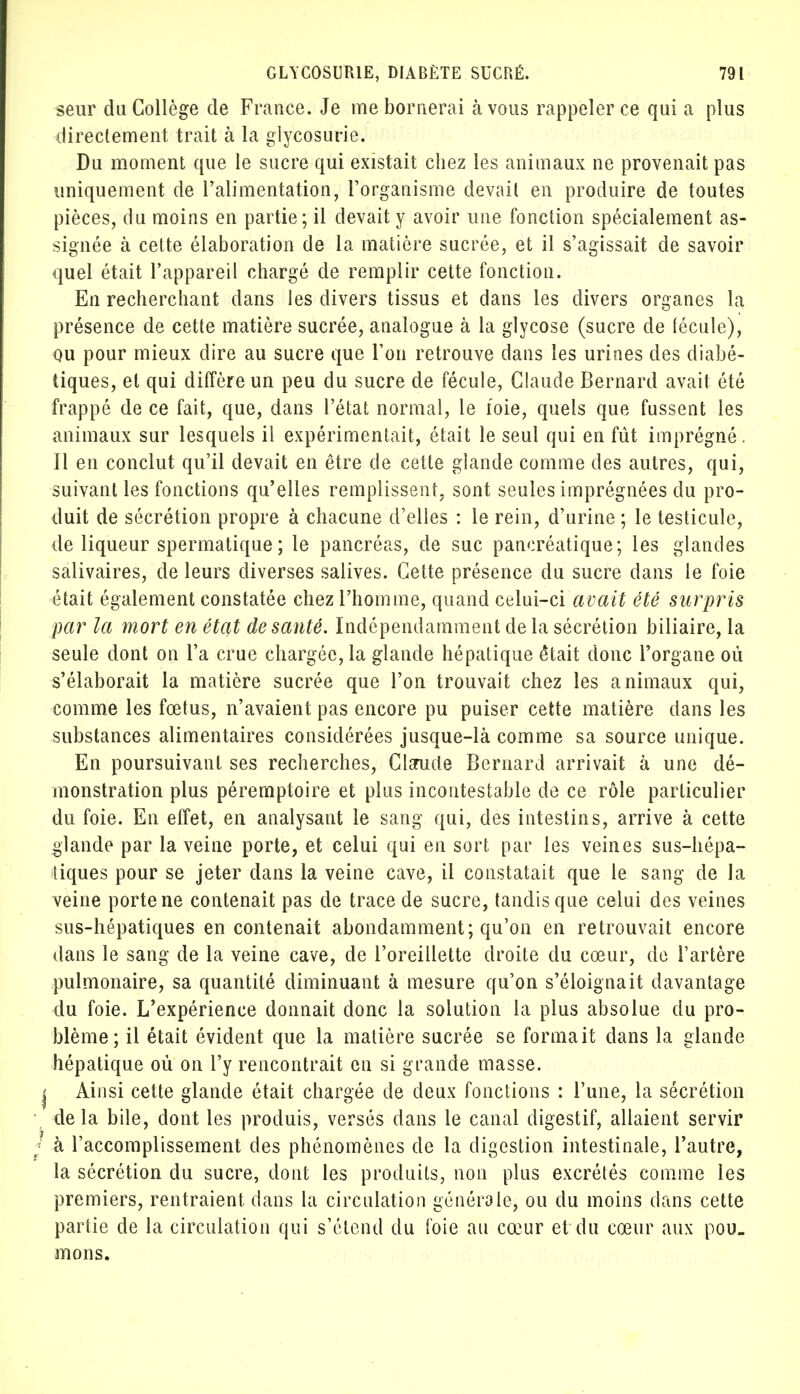 seur du Collège de France. Je me bornerai avons rappeler ce qui a plus directement trait à la glycosurie. Du moment que le sucre qui existait chez les animaux ne provenait pas uniquement de l'alimentation, l'organisme devait en produire de toutes pièces, du moins en partie; il devait y avoir une fonction spécialement as- signée à cette élaboration de la matière sucrée, et il s'agissait de savoir quel était l'appareil chargé de remplir cette fonction. En recherchant dans les divers tissus et dans les divers organes la présence de cette matière sucrée, analogue à la glycose (sucre de fécule), ou pour mieux dire au sucre que l'on retrouve dans les urines des diabé- tiques, et qui diffère un peu du sucre de fécule, Claude Bernard avait été frappé de ce fait, que, dans l'état normal, le foie, quels que fussent les animaux sur lesquels il expérimentait, était le seul qui en fût imprégné. Il en conclut qu'il devait en être de cette glande comme des autres, qui, suivant les fonctions qu'elles remplissent, sont seules imprégnées du pro- duit de sécrétion propre à chacune d'elles : le rein, d'urine ; le testicule, de liqueur spermatique ; le pancréas, de suc pancréatique; les glandes salivaires, de leurs diverses salives. Cette présence du sucre dans le foie était également constatée chez l'homme, quand celui-ci avait été surpris par la mort en état de santé. Indépendamment de La sécrétion biliaire, la seule dont on l'a crue chargée, la glande hépatique était donc l'organe où s'élaborait la matière sucrée que l'on trouvait chez les animaux qui, comme les fœtus, n'avaient pas encore pu puiser cette matière dans les substances alimentaires considérées jusque-là comme sa source unique. En poursuivant ses recherches, Clsrude Bernard arrivait à une dé- monstration plus péremptoire et plus incontestable de ce rôle particulier du foie. En effet, en analysant le sang qui, des intestins, arrive à cette glande par la veine porte, et celui qui en sort, par les veines sus-hépa- tiques pour se jeter dans la veine cave, il constatait que le sang de la veine porte ne contenait pas de trace de sucre, tandis que celui des veines sus-hépatiques en contenait abondamment; qu'on en retrouvait encore dans le sang de la veine cave, de l'oreillette droite du cœur, de l'artère pulmonaire, sa quantité diminuant à mesure qu'on s'éloignait davantage du foie. L'expérience donnait donc la solution la plus absolue du pro- blème; il était évident que la matière sucrée se formait dans la glande hépatique où on l'y rencontrait en si grande masse. Ainsi cette glande était chargée de deux fonctions : l'une, la sécrétion delà bile, dont les produis, versés dans le canal digestif, allaient servir à l'accomplissement des phénomènes de la digestion intestinale, l'autre, la sécrétion du sucre, dont les produits, non plus excrétés comme les premiers, rentraient, dans la circulation générale, ou du moins dans cette partie de la circulation qui s'étend du foie au cœur et du cœur aux pou- mons.