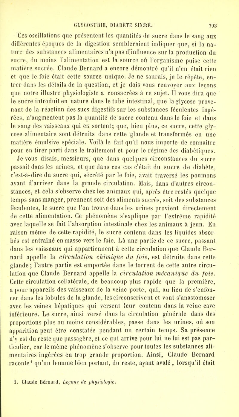 Ces oscillations que présentent les quantités de sucre dans le sang aux différentes époques de la digestion sembleraient indiquer que, si la na- ture des substances alimentaires n'a pas d'influence sur la production du sucre, du moins l'alimentation est la source où l'organisme puise cette matière sucrée. Claude Bernard a encore démontré qu'il n'en était rien et que le foie était cette source unique. Je ne saurais, je le répète, en- trer dans les détails de la question, et je dois vous renvoyer aux leçons que notre illustre physiologiste a consacrées à ce sujet. Il vous dira que le sucre introduit en nature dans le tube intestinal, que laglycose prove- nant de la réaction des sucs digestifs sur les substances féculentes ingé- rées, n'augmentent pas la quantité de sucre contenu dans le foie et dans le sang des vaisseaux qui en sortent; que, bien plus, ce sucre, cette gly- cose alimentaire sont détruits dans cette glande et transformés en une matière émulsive spéciale. Voilà le fait qu'il nous importe de connaître pour en tirer parti dans le traitement et pour le régime des diabétiques. Je vous disais, messieurs, que dans quelques circonstances du sucre passait dans les urines, et que dans ces cas c'était du sucre de diabète, c'est-à-dire du sucre qui, sécrété par le foie, avait traversé les poumons avant d'arriver dans la grande circulation. Mais, dans d'autres circon- stances, et cela s'observe chez les animaux qui, après être restés quelque temps sans manger, prennent soit des aliments sucrés, soit des substances féculentes, le sucre que l'on trouve dans les urines provient directement de cette alimentation. Ce phénomène s'explique par l'extrême rapidité avec laquelle se fait l'absorption intestinale chez les animaux à jeun. En raison même de cette rapidité, le sucre contenu dans les liquides absor- bés est entraîné en masse vers le foie. Là une partie de ce sucre, passant dans les vaisseaux qui appartiennent à cette circulation que Claude Ber- nard appelle la circulation chimique du foie, est détruite dans cette glande; l'autre partie est emportée dans le torrent de cette autre circu- lation que Claude Bernard appelle la circulation mécanique du foie. Cette circulation collatérale, de beaucoup plus rapide que la première, a pour appareils des vaisseaux de la veine porte, qui, au lieu de s'enfon- cer dans les lobules de la glande, les circonscrivent et vont s'anastomoser avec les veines hépatiques qui versent leur contenu dans la veine cave inférieure. Le sucre, ainsi versé dans la circulation générale dans des proportions plus ou moins considérables, passe dans les urines, où son apparition peut être constatée pendant un certain temps. Sa présence n'y est du reste que passagère, et ce qui arrive pour lui ne lui est pas par- ticulier, car le même phénomène s'observe pour toutes les substances ali- mentaires ingérées en trop grande proportion. Ainsi, Claude Bernard raconte1 qu'un homme bien portant, du reste, ayant avalé, lorsqu'il était 1. Claude Bernard, Leçons de physiologie.