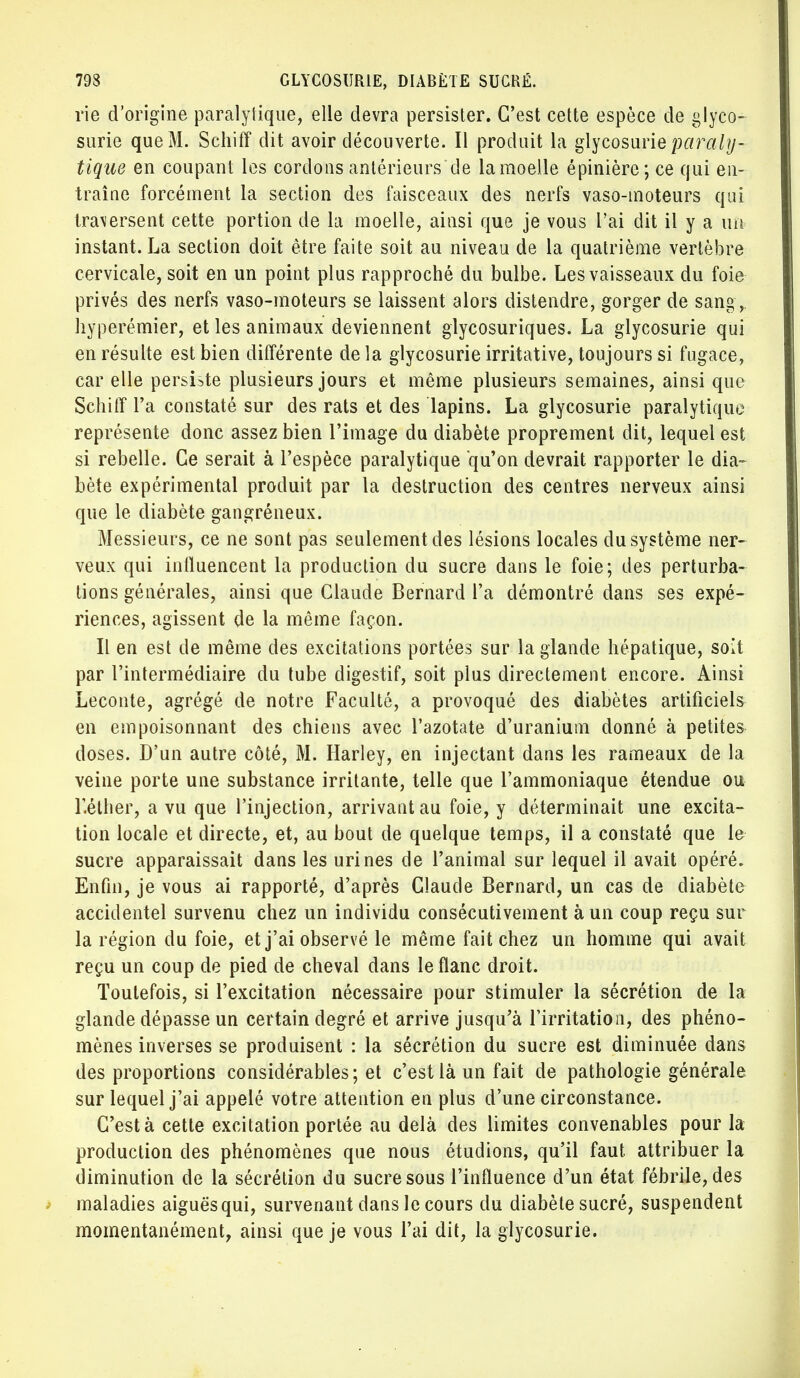 rie d'origine paralytique, elle devra persister. C'est cette espèce de glyco- surie que M. Schiff dit avoir découverte. Il produit la glycosurie paraly- tique en coupant les cordons antérieurs de lamoeile épinière; ce qui en- traîne forcément la section des faisceaux des nerfs vaso-moteurs qui tra\ersent cette portion de la moelle, ainsi que je vous l'ai dit il y a un instant. La section doit être faite soit au niveau de la quatrième vertèbre cervicale, soit en un point plus rapproché du bulbe. Les vaisseaux du foie privés des nerfs vaso-moteurs se laissent alors distendre, gorger de sang , hyperémier, et les animaux deviennent glycosuriques. La glycosurie qui en résulte est bien différente de la glycosurie irritative, toujours si fugace, car elle persiste plusieurs jours et même plusieurs semaines, ainsi que Schiff l'a constaté sur des rats et des lapins. La glycosurie paralytique représente donc assez bien l'image du diabète proprement dit, lequel est si rebelle. Ce serait à l'espèce paralytique qu'on devrait rapporter le dia- bète expérimental produit par la destruction des centres nerveux ainsi que le diabète gangréneux. Messieurs, ce ne sont pas seulement des lésions locales du système ner- veux qui influencent la production du sucre dans le foie; des perturba- tions générales, ainsi que Claude Bernard l'a démontré dans ses expé- riences, agissent de la même façon. Il en est de même des excitations portées sur la glande hépatique, soit par l'intermédiaire du tube digestif, soit plus directement encore. Ainsi Leconte, agrégé de notre Faculté, a provoqué des diabètes artificiels en empoisonnant des chiens avec l'azotate d'uranium donné à petites doses. D'un autre côté, M. Harley, en injectant dans les rameaux de la veine porte une substance irritante, telle que l'ammoniaque étendue ou r.éther, a vu que l'injection, arrivant au foie, y déterminait une excita- tion locale et directe, et, au bout de quelque temps, il a constaté que le sucre apparaissait dans les urines de l'animal sur lequel il avait opéré. Enfin, je vous ai rapporté, d'après Claude Bernard, un cas de diabète accidentel survenu chez un individu consécutivement à un coup reçu sur la région du foie, et j'ai observé le même fait chez un homme qui avait reçu un coup de pied de cheval dans le flanc droit. Toutefois, si l'excitation nécessaire pour stimuler la sécrétion de la glande dépasse un certain degré et arrive jusqu'à l'irritation, des phéno- mènes inverses se produisent : la sécrétion du sucre est diminuée dans des proportions considérables; et c'est là un fait de pathologie générale sur lequel j'ai appelé votre attention en plus d'une circonstance. C'est à cette excitation portée au delà des limites convenables pour la production des phénomènes que nous étudions, qu'il faut, attribuer la diminution de la sécrétion du sucre sous l'influence d'un état fébrile, des maladies aiguësqui, survenant dans le cours du diabète sucré, suspendent momentanément, ainsi que je vous l'ai dit, la glycosurie.