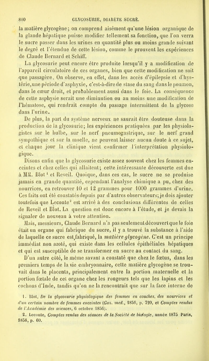 la matière glycogène; on comprend aisément qu'une lésion organique de la glande hépatique puisse modifier tellement sa fonction, que l'on verra le sucre passer dans les urines en quantité plus ou moins grande suivant le degré et l'étendue de cette lésion, comme le prouvent les expériences de Claude Bernard et Schiff. La glycosurie peut encore être produite lorsqu'il y a modification de l'appareil circulatoire de ces organes, bien que cette modification ne soit que passagère. On observe, en effet, dans les accès d'épilepsie et d'hys- térie,une période d'asphyxie, c'est-à-dire de stase du sang dans le poumon, dans le cœur droit, et probablement aussi dans le foie. La conséquence de cette asphysie serait une diminution ou au moins une modification de l'hématose, qui rendrait compte du passage intermittent de la glycose dans l'urine. De plus, la part du système nerveux ne saurait être douteuse dans la production de la glycosurie; les expériences pratiquées par les physiolo- gistes sur le bulbe, sur le nerf pneumogastrique, sur le nerf grand sympathique et sur la moelle, ne peuvent laisser aucun doute à ce sujet, et chaque jour la clinique vient confirmer l'interprétation physiolo- gique. Disons enfin que la glycosurie existe assez souvent chez les femmes en- ceintes et chez celles qui allaitent; cette intéressante découverte est due à MM. Blot1 et Réveil. Quoique, dans ces cas, le sucre ne se produise jamais en grande quantité, cependant l'analyse chimique a pu, chez des nourrices, en retrouver 10 et 12 grammes pour 1000 grammes d'urine. Ces faits ont été constatés depuis par d'autres observateurs; je dois ajouter toutefois que Leconte2 est arrivé à des conclusions différentes de celles de Réveil et Blot. La question est donc encore à l'étude, et je devais la signaler de nouveau à votre attention. Mais, messieurs, Claude Bernard n'a pas seulementdécouvertque le foie était un organe qui fabrique du sucre, il y a trouvé la substance à l'aide de laquelle ce sucre est4fabriqué, la matière glycogène. C'est un principe immédiat non azoté, qui existe dans les cellules épithéliales hépatiques et qui est susceptible de se transformer en sucre au contact du sang. D'un autre côté, le même savant a constaté que chez le fœtus, dans les premiers temps de la vie embryonnaire, cette matière glycogène se trou- vait dans le placenta, principalement, entre la portion maternelle et la portion fœtale de cet organe chez les rongeurs tels que les lapins et les cochons d'Inde, tandis qu'on ne la rencontrait que sur la face interne de 1. Blot, De la glycosurie physiologique des femmes en couches, des nourrices et d'un certain nombre de femmes enceintes (Gaz. mèd., 1856, p. 720, et Comptes rendus de l'Académie des sciences, 6 octobre 1856). 2. Leconte, Comptes rendus des séances de la Société de biologie, année 1875 Paris, 1858, p. 60.