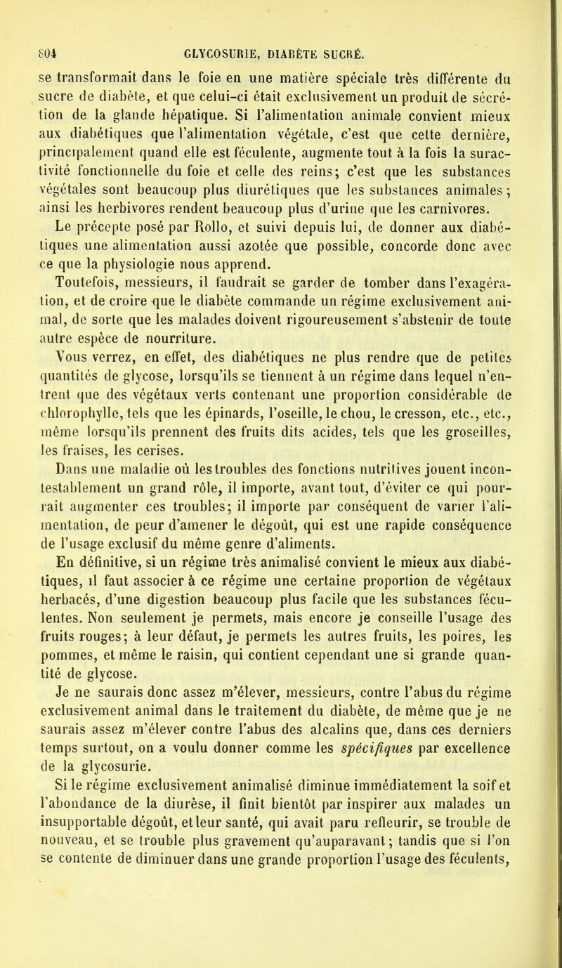 se transformait dans le foie en une matière spéciale très différente du sucre de diabète, et que celui-ci était exclusivement un produit de sécré- tion de la glande hépatique. Si l'alimentation animale convient mieux aux diabétiques que l'alimentation végétale, c'est que celte dernière, principalement quand elle est féculente, augmente tout à la fois la surac- tivité fonctionnelle du foie et celle des reins; c'est que les substances végétales sont beaucoup plus diurétiques que les substances animales ; ainsi les herbivores rendent beaucoup plus d'urine que les carnivores. Le précepte posé par Rollo, et suivi depuis lui, de donner aux diabé- tiques une alimentation aussi azotée que possible, concorde donc avec ce que la physiologie nous apprend. Toutefois, messieurs, il faudrait se garder de tomber dans l'exagéra- tion, et de croire que le diabète commande un régime exclusivement ani- mal, de sorte que les malades doivent rigoureusement s'abstenir de toute autre espèce de nourriture. Vous verrez, en effet, des diabétiques ne plus rendre que de petites quantités de glycose, lorsqu'ils se tiennent à un régime dans lequel n'en- trent que des végétaux verts contenant une proportion considérable de chlorophylle, tels que les épinards, l'oseille, le chou, le cresson, etc., etc., même lorsqu'ils prennent des fruits dits acides, tels que les groseilles, les fraises, les cerises. Dans une maladie où les troubles des fonctions nutritives jouent incon- testablement un grand rôle, il importe, avant tout, d'éviter ce qui pour- rait augmenter ces troubles; il importe par conséquent de varier l'ali- mentation, de peur d'amener le dégoût, qui est une rapide conséquence de l'usage exclusif du même genre d'aliments. En définitive, si un régime très animalisé convient le mieux aux diabé- tiques, il faut associer à ce régime une certaine proportion de végétaux herbacés, d'une digestion beaucoup plus facile que les substances fécu- lentes. Non seulement je permets, mais encore je conseille l'usage des fruits rouges; à leur défaut, je permets les autres fruits, les poires, les pommes, et même le raisin, qui contient cependant une si grande quan- tité de glycose. Je ne saurais donc assez m'élever, messieurs, contre l'abus du régime exclusivement animal dans le traitement du diabète, de même que je ne saurais assez m'élever contre l'abus des alcalins que, dans ces derniers temps surtout, on a voulu donner comme les spécifiques par excellence de la glycosurie. Si le régime exclusivement animalisé diminue immédiatement la soif et l'abondance de la diurèse, il finit bientôt par inspirer aux malades un insupportable dégoût, et leur santé, qui avait paru refleurir, se trouble de nouveau, et se trouble plus gravement qu'auparavant ; tandis que si l'on se contente de diminuer dans une grande proportion l'usage des féculents,