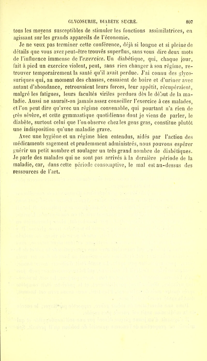 tous les moyens susceptibles de stimuler les fonctions assimilatrices, en agissant sur les grands appareils de l'économie. Je ne veux pas terminer cette conférence, déjà si longue et si pleine de détails que vous avez peut-être trouvés superflus, sans vous dire deux mots de l'influence immense de Vexercice. Un diabétique, qui, chaque jour, fait à pied un exercice violent, peut, sans rien changer à son régime, re- trouver temporairement la santé qu'il avait perdue. J'ai connu des glyco- suriques qui, au moment des chasses, cessaient de boire et d'uriner avec autant d'abondance, retrouvaient leurs forces, leur appétit, récupéraient, malgré les fatigues, leurs facultés viriles perdues dès le déjut de la ma- ladie. Aussi ne saurait-on jamais assez conseiller l'exercice à ces malades, et l'on peut dire qu'avec un régime convenable, qui pourtant n'a rien de très sévère, et cette gymmastique quotidienne dont je viens de parler, le diabète, surtout celui que l'on observe chez les gens gras, constitue plutôt une indisposition qu'une maladie grave. Avec une hygiène et un régime bien entendus, aidés par l'action des médicaments sagement et prudemment administrés, nous pouvons espérer guérir un petit nombre et soulager un très grand nombre de diabétiques. Je parle des malades qui ne sont pas arrivés à la dernière période de la maladie, car, clans cette période consomptive, le mal est au-dessus des ressources de l'art.