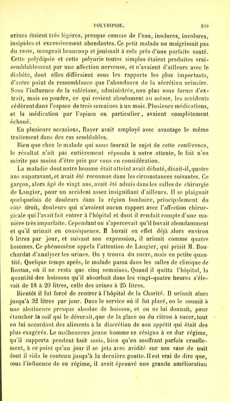 POLYDIPSIE. .80'.) urines étaient très légères, presque comme de l'eau, inodores, incolores, insipides et excessivement abondantes. Ce petit malade ne maigrissait pas du reste, mangeait beaucoup et jouissait à cela près d'une parfaite santé. Cette polydipsie et cette polyurie toutes simples étaient produites vrai- semblablement par une affection nerveuse, et n'avaient d'ailleurs avec le diabète, dont elles différaient sous les rapports les plus importants, d'autre point de ressemblance que l'abondance de la sécrétion urinaire. Sous l'influence de la valériane, administrée, non plus sous forme d'ex- trait, mais en poudre, ce qui revient absolument, au même, les accidents cédèrentdans l'espace de trois semaines à un mois. Plusieurs médications, et la médication par l'opium en particulier, avaient complètement échoué. En plusieurs occasions, Rayer avait employé avec avantage le même trailement dans des cas semblables. Bien que chez le malade qui nous fournit le sujet de cette conférence, le résultat n'ait pas entièrement répondu à notre attente, le fait n'en mérite pas moins d'être pris par vous en considération. La maladie dont notre homme était atteint avait débuté, disait-il, quatre ans auparavant, et avait été reconnue dans les circonstances suivantes. Ce garçon, alors âgé de vingt ans, avait été admis dans les salles de chirurgie de Laugier, pour un accident assez insignifiant d'ailleurs. Il se plaignait quelquefois de douleurs dans la région lombaire, principalement du côté droit, douleurs qui n'avaient aucun rapport avec l'affection chirur- gicale qui l'avait fait entrer à l'hôpital et dont il rendait compte d'une ma- nière très imparfaite. Cependant on s'apercevait qu'il buvait abondamment et qu'il urinait en conséquence. Il buvait en effet déjà alors environ 0 litres par jour, et suivant son expression, il urinait comme quatre hommes. Ce phénomène appela l'attention de Laugier, qui priait M. Bou- chardat d'analyser les urines. On y trouva du sucre, mais en petite quan- tité. Quelque temps après, le malade passa dans les salles de clinique de Rostan, où il ne resta que cinq semaines. Quand il quitta l'hôpital, la quantité des boissons qu'il absorbait dans les vingt-quatre heures s'éle- vait de 18 à 20 litres, celle des urines à 25 litres. Bientôt il fut forcé de rentrera l'hôpital de la Charité. Il urinait alors jusqu'à 32 litres par jour. Dans le service où il fut placé, on le soumit à une abstinence presque absolue de boisson, et on ne lui donnait, pour étancher la soif qui le dévorait, que de la glace ou du citron à sucer, tout en lui accordant des aliments à la discrétion de son appétit qui était des plus exagérés. Le malheureux jeune homme se résigna à ce dur régime, qu'il supporta pendant huit mois, bien qu'en souffrant parfois cruelle- ment, à ce point qu'un jour il se jeta avec avidité sur son vase de nuit dont il vida le contenu jusqu'à la dernière goutte. Il est vrai de dire que, sous l'influence de ce régime, il avait éprouvé une grande amélioration