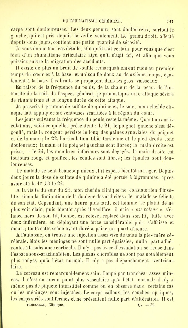 carpe sont douloureuses. Les deux genoux sont douloureux, surtout le gauche, qui est pris depuis la veille seulement. Le genou droit, affecté depuis deux jours, contient une petite quantité de sérosité. Je vous donne tous ces détails, afin qu'il soit certain pour vous que c'est bien d'un rhumatisme articulaire aigu qu'il s'agit ici, et afin que vous puissiez suivre la migration des accidents. Il existe de plus un bruit de souffle remarquablement rude au premier temps du cœur et à la base, et un soulfle doux au deuxième temps, éga- lement à la base. Ces bruits se propagent dans les gros vaisseaux. En raison de la fréquence du pouls, de la chaleur de la peau, de l'in- tensité de la soif, de l'aspect général, je pronostique une attaque sévère de rhumatisme et la longue durée de cette attaque. Je prescris 1 gramme de sulfate de quinine et, le soir, mon chef de cli- nique fait appliquer six ventouses scarifiées à la région du cœur. Les jours suivants la fréquence du pouls reste la même. Quant aux arti- culations, voici ce qu'elles présentent : le 21, le poignet gauche s'est dé- gonflé, mais la rougeur persiste le long des gaines synoviales du poignet et de la main; le 22, l'articulation tibio-tarsienne et le pied droits cont douloureux; la main et le poignet gauches sont libres; la main droite est prise; —le 24, les membres inférieurs sont dégagés, la main droite est toujours rouge et gonflée; les coudes sont libres; les épaules sont dou- loureuses. Le malade se sent beaucoup mieux et il espère bientôt ma nger. Depuis deux jours la dose de sulfate de quinine a été portée à 2 grammes, après avoir été le ls',50 le 22. A la visite du soir du 24, mon chef de clinique ne constate rien d'inso- lite, sinon la diminution de la douleur des arthrites ; le malade se félicite de son état. Cependant, une heure plus tard, cet homme se plaint de ne plus voir clair, puis bientôt après il vocifère, il crie « au voleur », s'é- lance hors de son lit, tombe, est relevé, replacé dans son lit, lutte avec deux infirmiers, en déployant une force considérable, puis s'affaisse et meurt; toute cette scène ayant duré à peine un quart d'heure. A l'autopsie, on trouve une injection assez vive de toute la pie- mère cé- rébrale. Mais les méninges ne sont nulle part épaissies, nulle part adhé- rentes à la substance corticale. Il n'y a pas trace d'exsudation sé reuse dans l'espace sous-arachnoïdien. Les plexus choroïdes ne sont pas notablement plus rouges qu'à l'état normal. Il n'y a pas d'épanchement ventricu- laire. Le cerveau est remarquablement sain. Coupé par tranches assez min- ces, il n'est en aucun point plus vasculaire qu'à l'état normal; il n'y a même pas de piqueté interstitiel comme on en observe dans certains cas où les méninges sont injectées. Le corps calleux, les couches optiques, les corps striés sont fermes et ne présentent nulle part d'altération. Il est trousseau, Clinique. Il, — 52