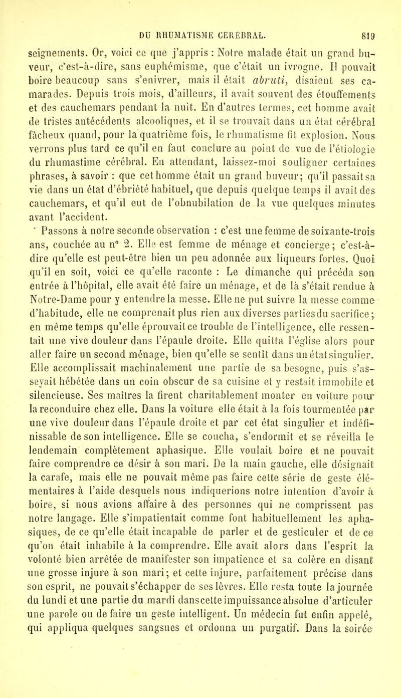 seignements. Or, voici ce que j'appris : Notre malade était un grand bu- veur, c'est-à-dire, sans euphémisme, que c'était un ivrogne. Il pouvait boire beaucoup sans s'enivrer, mais il était abruti, disaient ses ca- marades. Depuis trois mois, d'ailleurs, il avait souvent des étouffements et des cauchemars pendant la nuit. En d'autres termes, cet homme avait de tristes antécédents alcooliques, et il se trouvait dans un état cérébral fâcheux quand, pour la quatrième fois, le rhumatisme fit explosion. Nous verrons plus tard ce qu'il en faut conclure au point de vue de l'éliologie du rhumastime cérébral. En attendant, laissez-moi souligner certaines phrases, à savoir : que cet homme était un grand buveur; qu'il passait sa vie dans un état d'ébriété habituel, que depuis quelque temps il avait des cauchemars, et qu'il eut de l'obnubilation de la vue quelques minutes avant l'accident. * Passons à notre seconde observation : c'est une femme de soixante-trois ans, couchée au n° 2. Elle est femme de ménage et concierge; c'est-à- dire qu'elle est peut-être bien un peu adonnée aux liqueurs fortes. Quoi qu'il en soit, voici ce qu'elle raconte : Le dimanche qui précéda son entrée à l'hôpital, elle avait été faire un ménage, et de là s'était rendue à Notre-Dame pour y entendre la messe. Elle ne put suivre la messe comme d'habitude, elle ne comprenait plus rien aux diverses parties du sacrifice;, en même temps qu'elle éprouvait ce trouble de l'intelligence, elle ressen- tait une vive douleur dans l'épaule droite. Elle quitta l'église alors pour aller faire un second ménage, bien qu'elle se sentît dans un étatsinguliei\ Elle accomplissait machinalement une partie de sa besogne, puis s'as- seyait hébétée dans un coin obscur de sa cuisine et y restait immobile et silencieuse. Ses maîtres la firent charitablement monter en voiture pour la reconduire chez elle. Dans la voiture elle était à la fois tourmentée par une vive douleur dans l'épaule droite et par cet état singulier et indéfi- nissable de son intelligence. Elle se coucha, s'endormit et se réveilla le lendemain complètement aphasique. Elle voulait boire et ne pouvait faire comprendre ce désir à son mari. De la main gauche, elle désignait la carafe, mais elle ne pouvait même pas faire cette série de geste élé- mentaires à l'aide desquels nous indiquerions notre intention d'avoir à boire, si nous avions affaire à des personnes qui ne comprissent pas notre langage. Elle s'impatientait comme font habituellement les apha- siques, de ce qu'elle était incapable de parler et de gesticuler et de ce qu'on était inhabile à la comprendre. Elle avait alors dans l'esprit la volonté bien arrêtée de manifester son impatience et sa colère en disant une grosse injure à son mari; et cette injure, parfaitement précise dans son esprit, ne pouvait s'échapper de ses lèvres. Elle resta toute la journée du lundi et une partie du mardi danscette impuissance absolue d'articuler une parole ou de faire un geste intelligent. Un médecin fut enfin appelé, qui appliqua quelques sangsues et ordonna un purgatif. Dans la soirée