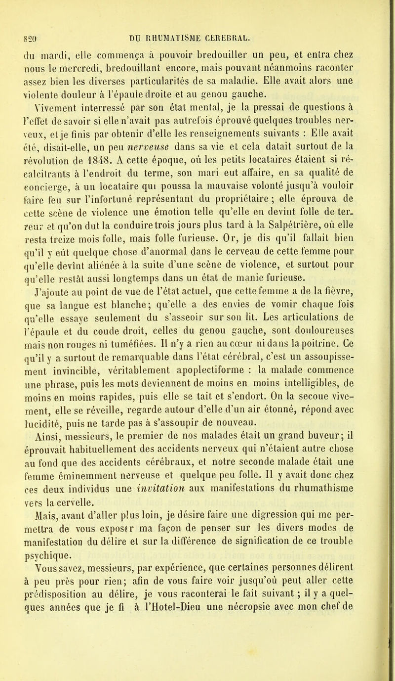 du mardi, elle commença à pouvoir bredouiller un peu, et entra chez nous le mercredi, bredouillant encore, mais pouvant néanmoins raconter assez bien les diverses particularités de sa maladie. Elle avait alors une violente douleur à l'épauie droite et au genou gauche. Vivement interressé par son état mental, je la pressai de questions à l'effet desavoir si elle n'avait pas autrefois éprouvé quelques troubles ner- veux, et je finis par obtenir d'elle les renseignements suivants : Elle avait été, disait-elle, un peu nerveuse dans sa vie et cela datait surtout de la révolution de 1848. A cette époque, où les petits locataires étaient si ré- calcitrants à l'endroit du terme, son mari eut affaire, en sa qualité de concierge, à un locataire qui poussa la mauvaise volonté jusqu'à vouloir foire feu sur l'infortuné représentant du propriétaire ; elle éprouva de cette scène de violence une émotion telle qu'elle en devint folle de ter- reur et qu'on dut la conduire trois jours plus tard à la Salpétrière, où elle resta treize mois folle, mais folle furieuse. Or, je dis qu'il fallait bien qu'il y eût quelque chose d'anormal dans le cerveau de cette femme pour qu'elle devînt aliénée à la suite d'une scène de violence, et surtout pour qu'elle restât aussi longtemps dans un état de manie furieuse. J'ajoute au point de vue de l'état actuel, que cette femme a de la fièvre, que sa langue est blanche; qu'elle a des envies de vomir chaque fois qu'elle essaye seulement du s'asseoir sur son lit. Les articulations de l'épaule et du coude droit, celles du genou gauche, sont douloureuses mais non rouges ni tuméfiées. Il n'y a rien au cœur ni dans la poitrine. Ce qu'il y a surtout de remarquable dans l'état cérébral, c'est un assoupisse- ment invincible, véritablement apoplectiforme : la malade commence une phrase, puis les mots deviennent de moins en moins intelligibles, de moins en moins rapides, puis elle se tait et s'endort. On la secoue vive- ment, elle se réveille, regarde autour d'elle d'un air étonné, répond avec lucidité, puis ne tarde pas à s'assoupir de nouveau. Ainsi, messieurs, le premier de nos malades était un grand buveur; il éprouvait habituellement des accidents nerveux qui n'étaient autre chose au fond que des accidents cérébraux, et notre seconde malade était une femme éminemment nerveuse et quelque peu folle. Il y avait donc chez ces deux individus une invitation aux manifestations du rhumathisme vers la cervelle. Mais, avant d'aller plus loin, je désire faire une digression qui me per- mettra de vous exposa r ma façon de penser sur les divers modes de manifestation du délire et sur la différence de signification de ce trouble psychique. Vous savez, messieurs, par expérience, que certaines personnes délirent à peu près pour rien; afin de vous faire voir jusqu'où peut aller cette prédisposition au délire, je vous raconterai le fait suivant ; il y a quel- ques années que je fi à l'Hotel-Dieu une nécropsie avec mon chef de
