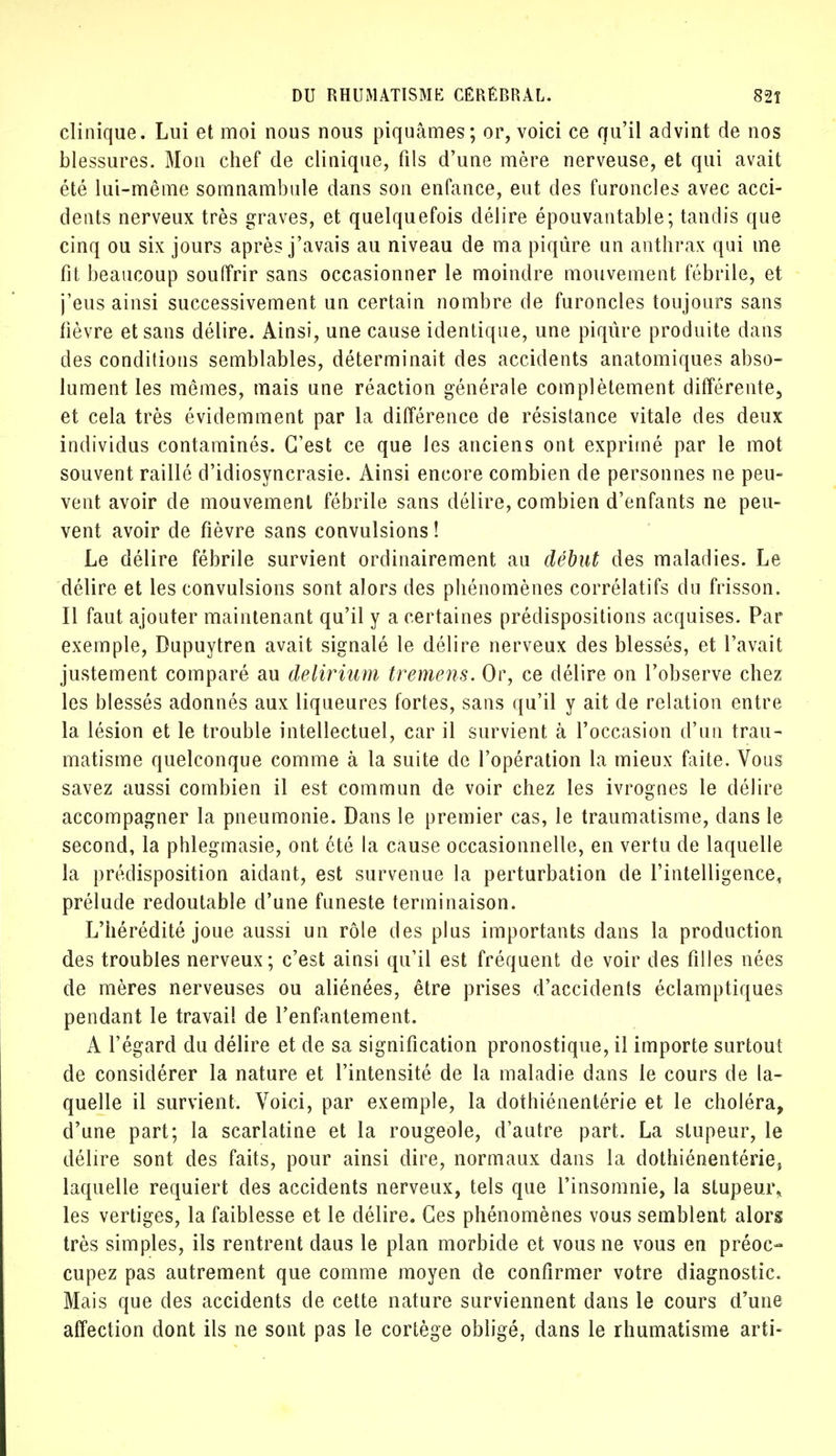 clinique. Lui et moi nous nous piquâmes; or, voici ce qu'il advint de nos blessures. Mon chef de clinique, fils d'une mère nerveuse, et qui avait été lui-même somnambule dans son enfance, eut des furoncles avec acci- dents nerveux très graves, et quelquefois délire épouvantable; tandis que cinq ou six jours après j'avais au niveau de ma piqûre un anthrax qui me fit beaucoup souffrir sans occasionner le moindre mouvement fébrile, et j'eus ainsi successivement un certain nombre de furoncles toujours sans fièvre et sans délire. Ainsi, une cause identique, une piqûre produite dans des conditions semblables, déterminait des accidents anatomiques abso- lument les mêmes, mais une réaction générale complètement différente, et cela très évidemment par la différence de résistance vitale des deux individus contaminés. C'est ce que les anciens ont exprimé par le mot souvent raillé d'idiosyncrasie. Ainsi encore combien de personnes ne peu- vent avoir de mouvement fébrile sans délire, combien d'enfants ne peu- vent avoir de fièvre sans convulsions ! Le délire fébrile survient ordinairement au début des maladies. Le délire et les convulsions sont alors des phénomènes corrélatifs du frisson. Il faut ajouter maintenant qu'il y a certaines prédispositions acquises. Par exemple, Dupuytren avait signalé le délire nerveux des blessés, et l'avait justement comparé au delirium tremens. Or, ce délire on l'observe chez les blessés adonnés aux liqueures fortes, sans qu'il y ait de relation entre la lésion et le trouble intellectuel, car il survient à l'occasion d'un trau- matisme quelconque comme à la suite de l'opération la mieux faite. Vous savez aussi combien il est commun de voir chez les ivrognes le délire accompagner la pneumonie. Dans le premier cas, le traumatisme, dans le second, la phlegmasie, ont été la cause occasionnelle, en vertu de laquelle la prédisposition aidant, est survenue la perturbation de l'intelligence, prélude redoutable d'une funeste terminaison. L'hérédité joue aussi un rôle des plus importants dans la production des troubles nerveux; c'est ainsi qu'il est fréquent de voir des filles nées de mères nerveuses ou aliénées, être prises d'accidenls éclamptiques pendant le travail de l'enfantement. A l'égard du délire et de sa signification pronostique, il importe surtout de considérer la nature et l'intensité de la maladie dans le cours de la- quelle il survient. Voici, par exemple, la dothiénentérie et le choléra, d'une part; la scarlatine et la rougeole, d'autre part. La stupeur, le délire sont des faits, pour ainsi dire, normaux dans la dothiénentériej laquelle requiert des accidents nerveux, tels que l'insomnie, la stupeur, les vertiges, la faiblesse et le délire. Ces phénomènes vous semblent alors très simples, ils rentrent daus le plan morbide et vous ne vous en préoc- cupez pas autrement que comme moyen de confirmer votre diagnostic. Mais que des accidents de cette nature surviennent dans le cours d'une affection dont ils ne sont pas le cortège obligé, dans le rhumatisme arti-
