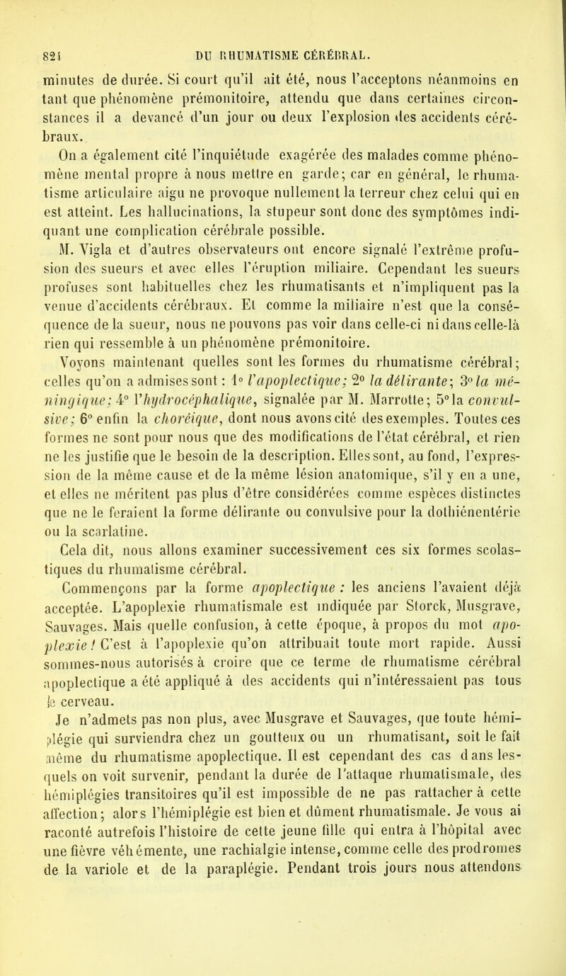 minutes de durée. Si court qu'il ait été, nous l'acceptons néanmoins en tant que phénomène prémonitoire, attendu que dans certaines circon- stances il a devancé d'un jour ou deux l'explosion des accidents céré- braux. On a également cité l'inquiétude exagérée des malades comme phéno- mène mental propre à nous mettre en garde; car en général, le rhuma- tisme articulaire aigu ne provoque nullement la terreur chez celui qui en est atteint. Les hallucinations, la stupeur sont donc des symptômes indi- quant une complication cérébrale possible. M. Vigla et d'autres observateurs ont encore signalé l'extrême profu- sion des sueurs et avec elles l'éruption miliaire. Cependant les sueurs profuses sont habituelles chez les rhumatisants et n'impliquent pas la venue d'accidents cérébraux. El comme la miliaire n'est que la consé- quence delà sueur, nous ne pouvons pas voir dans celle-ci ni dans celle-là rien qui ressemble à un phénomène prémonitoire. Voyons maintenant quelles sont les formes du rhumatisme cérébral; celles qu'on a admises sont : 1° F apoplectique ; 2° la délirante; 3° la mé- ningique; 4° Yhijdrocéphalique, signalée par M. Marrotte; 5°la convul- sive; 6° enfin la choréique, dont nous avons cité des exemples. Toutes ces formes ne sont pour nous que des modifications de l'état cérébral, et rien ne les justifie que le besoin de la description. Elles sont, au fond, l'expres- sion de la même cause et de la même lésion anatomique, s'il y en a une, et elles ne méritent pas plus d'être considérées comme espèces distinctes que ne le feraient la forme délirante ou convulsive pour la dothiénenlérie ou la scarlatine. Cela dit, nous allons examiner successivement ces six formes scolas- tiques du rhumatisme cérébral. Commençons par la forme apoplectique : les anciens l'avaient déjà acceptée. L'apoplexie rhumatismale est indiquée par Storck, Musgrave, Sauvages. Mais quelle confusion, à cette époque, à propos du mot apo- plexie ! C'est à l'apoplexie qu'on attribuait toute mort rapide. Aussi sommes-nous autorisés à croire que ce terme de rhumatisme cérébral apoplectique a été appliqué à des accidents qui n'intéressaient pas tous je cerveau. Je n'admets pas non plus, avec Musgrave et Sauvages, que toute hémi- plégie qui surviendra chez un goutteux ou un rhumatisant, soit le fait même du rhumatisme apoplectique. Il est cependant des cas dans les- quels on voit survenir, pendant la durée de l'attaque rhumatismale, des hémiplégies transitoires qu'il est impossible de ne pas rattacher à cette affection; alors l'hémiplégie est bien et dûment rhumatismale. Je vous ai raconté autrefois l'histoire de cette jeune fille qui entra à l'hôpital avec une fièvre véhémente, une rachialgie intense, comme celle des prodromes de la variole et de la paraplégie. Pendant trois jours nous attendons
