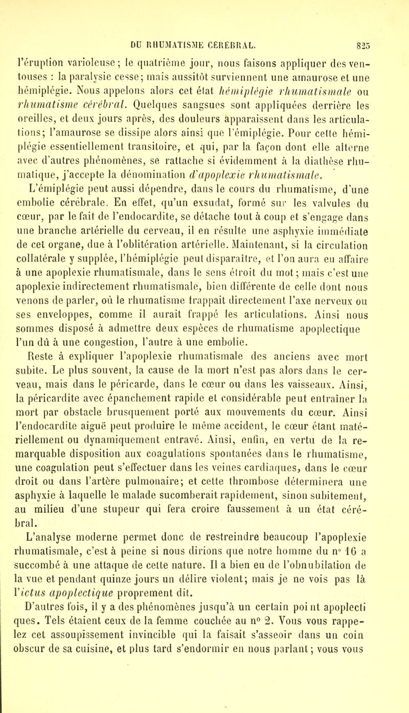 l'éruption varioleuse; le quatrième jour, nous faisons appliquer des ven- touses : la paralysie cesse; mais aussitôt surviennent une amaurose et une hémiplégie. Nous appelons alors cet élat hémiplégie rhumatismale ou rhumatisme cérébral. Quelques sangsues sont appliquées derrière les oreilles, et deux jours après, des douleurs apparaissent dans les articula- tions; l'amaurose se dissipe alors ainsi que l'émiplégie. Pour cette hémi- plégie essentiellement transitoire, et qui, par la façon dont elle alterne avec d'autres phénomènes, se rattache si évidemment à la diathèse rhu- niatique, j'accepte la dénomination d'apoplexie rhumatismale. L'émiplégie peut aussi dépendre, dans le cours du rhumatisme, dune embolie cérébrale. En effet, qu'un exsudât, formé sur les valvules du cœur, par le fait de l'endocardite, se détache tout à coup et s'engage dans une branche artérielle du cerveau, il en résulte une asphyxie immédiate de cet organe, due à l'oblitération artérielle. Maintenant, si la circulation collatérale y supplée, l'hémiplégie peut disparaître, et l'on aura eu affaire à une apoplexie rhumatismale, dans le sens étroit du mot; mais c'est une apoplexie indirectement rhumatismale, bien différente de celle dont nous venons de parler, où le rhumatisme frappait directement l'axe nerveux ou ses enveloppes, comme il aurait frappé les articulations. Ainsi nous sommes disposé à admettre deux espèces de rhumatisme apoplectique l'un dû à une congestion, l'autre à une embolie. Reste à expliquer l'apoplexie rhumatismale des anciens avec mort subite. Le plus souvent, la cause de la mort n'est pas alors dans le cer- veau, mais dans le péricarde, dans le cœur ou dans les vaisseaux. Ainsi, la péricardite avec épanchement rapide et considérable peut entraîner la mort par obstacle brusquement porté aux mouvements du cœur. Ainsi l'endocardite aiguë peut produire le même accident, le cœur étant maté- riellement ou dynamiquement entravé. Ainsi, enfin, en vertu de la re- marquable disposition aux coagulations spontanées dans le rhumatisme, une coagulation peut s'effectuer dans les veines cardiaques, dans le cœur droit ou dans l'artère pulmonaire; et cette thrombose déterminera une asphyxie à laquelle le malade sucomberait rapidement, sinon subitement, au milieu d'une stupeur qui fera croire faussement à un état céré- bral. L'analyse moderne permet donc de restreindre beaucoup l'apoplexie rhumatismale, c'est à peine si nous dirions que notre homme du n° 16 a succombé à une attaque de celte nature. ïl a bien eu de l'obnubilation de la vue et pendant quinze jours un délire violent; mais je ne vois pas là Y ictus apoplectique proprement dit. D'autres fois, il y a des phénomènes jusqu'à un certain point apoplecti ques. Tels étaient ceux de la femme couchée au n° 2. Vous vous rappe- lez cet assoupissement invincible qui la faisait s'asseoir dans un coin obscur de sa cuisine, et plus tard s'endormir en nous parlant ; vous vous