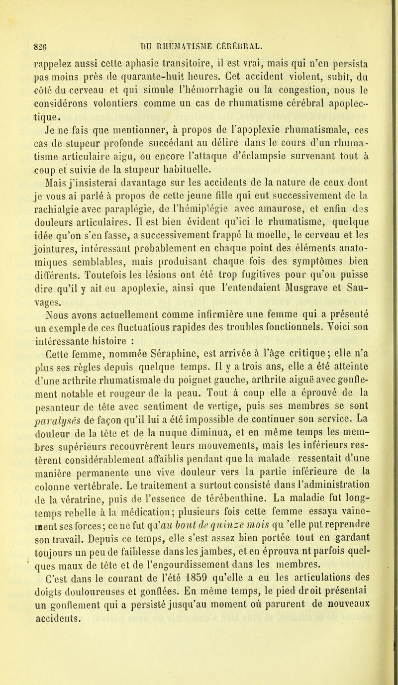 rappelez aussi cette aphasie transitoire, il est vrai, mais qui n'en persista pas moins près de quarante-huit heures. Cet accident violent, subit, du côté du cerveau et qui simule l'hémorrhagie ou la congestion, nous le considérons volontiers comme un cas de rhumatisme cérébral apoplec- tique . Je ne fais que mentionner, à propos de l'apoplexie rhumatismale, ces cas de stupeur profonde succédant au délire dans le cours d'un rhuma- tisme articulaire aigu, ou encore l'attaque d'éclampsie survenant tout à coup et suivie de la stupeur habituelle. Mais j'insisterai davantage sur les accidents de la nature de ceux dont je vous ai parlé à propos de cette jeune fille qui eut successivement de la rachialgie avec paraplégie, de l'hémiplégie avec amaurose, et enfin des douleurs articulaires. Il est bien évident qu'ici le rhumatisme, quelque idée qu'on s'en fasse, a successivement frappé la moelle, le cerveau et les jointures, intéressant probablement en chaque point des éléments anato- miques semblables, mais produisant chaque fois des symptômes bien différents. Toutefois les lésions ont été trop fugitives pour qu'on puisse dire qu'il y ait eu apoplexie, ainsi que l'entendaient Musgrave et Sau- vages. Nous avons actuellement comme infirmière une femme qui a présenté un exemple de ces fluctuatious rapides des troubles fonctionnels. Voici son intéressante histoire : Cette femme, nommée Séraphine, est arrivée à l'âge critique; elle n'a plus ses règles depuis quelque temps. H y a trois ans, elle a été atteinte d'une arthrite rhumatismale du poignet gauche, arthrite aiguë avec gonfle- ment notable et rougeur de la peau. Tout à coup elle a éprouvé de la pesanteur de tête avec sentiment de vertige, puis ses membres se sont paralysés de façon qu'il lui a été impossible de continuer son service. La douleur de la tête et de la nuque diminua, et en même temps les mem- bres supérieurs recouvrèrent leurs mouvements, mais les inférieurs res- tèrent considérablement affaiblis pendant que la malade ressentait d'une manière permanente une vive douleur vers la partie inférieure de la colonne vertébrale. Le traitement a surtout consisté dans l'administration de la vératrine, puis de l'essence de térébenthine. La maladie fut long- temps rebelle à la médication; plusieurs fois cette femme essaya vaine- ment ses forces; ce ne fut qu'ai* bout de quinze mois qu 'elle put reprendre son travail. Depuis ce temps, elle s'est assez bien portée tout en gardant toujours un peu de faiblesse dans les jambes, et en éprouva nt parfois quel- ques maux de tête et de l'engourdissement dans les membres. C'est dans le courant de l'été 1859 qu'elle a eu les articulations des doigts douloureuses et gonflées. En même temps, le pied droit présentai un gonflement qui a persisté jusqu'au moment où parurent de nouveaux accidents.