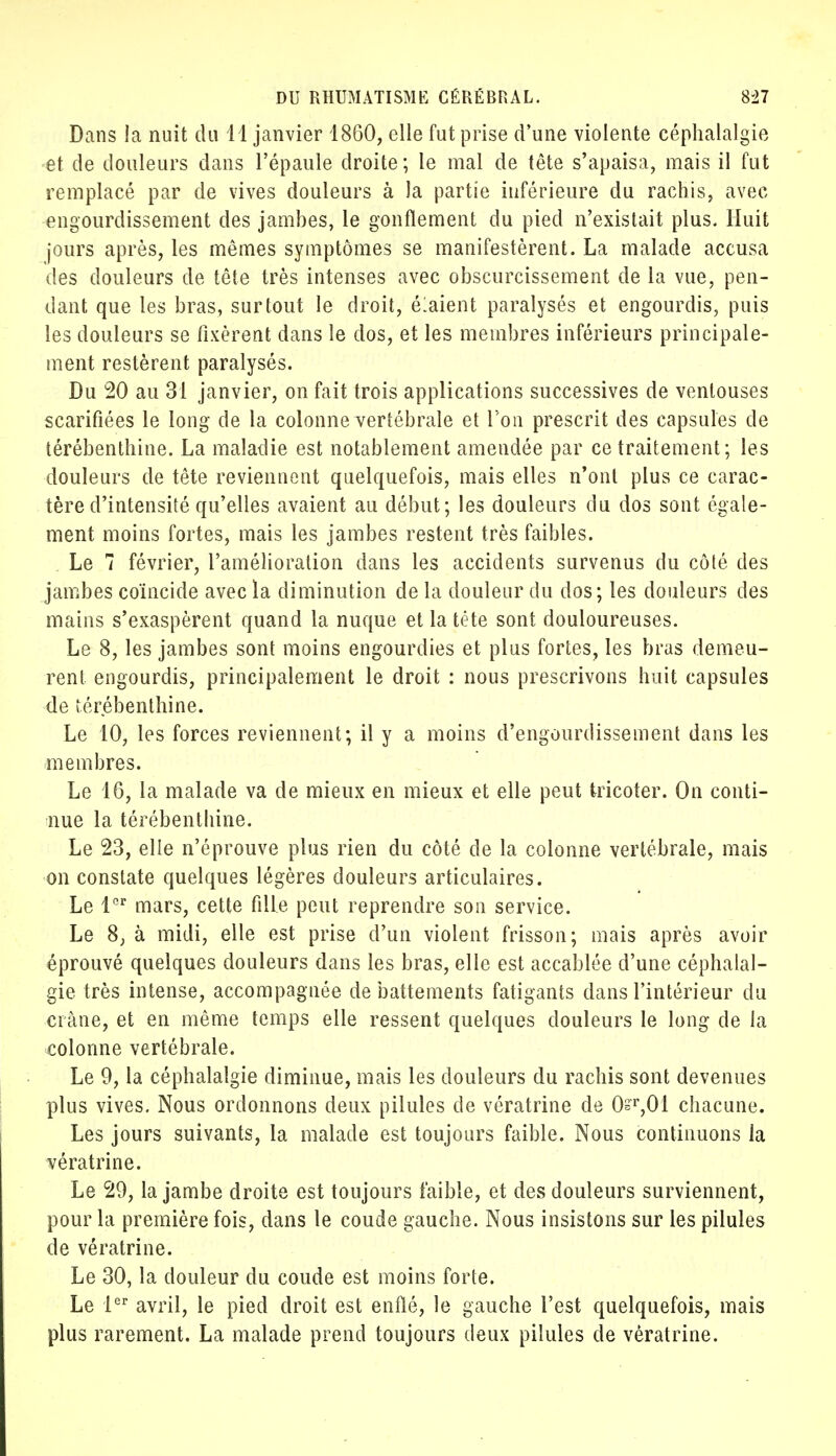 Dans la nuit du 11 janvier 1860, elle fut prise d'une violente céphalalgie et de douleurs dans l'épaule droite; le mal de tête s'apaisa, mais il fut remplacé par de vives douleurs à la partie inférieure du rachis, avec engourdissement des jambes, le gonflement du pied n'existait plus. Huit jours après, les mêmes symptômes se manifestèrent. La malade accusa des douleurs de tête très intenses avec obscurcissement de la vue, pen- dant que les bras, surtout le droit, élaient paralysés et engourdis, puis les douleurs se fixèrent dans le dos, et les membres inférieurs principale- ment restèrent paralysés. Du 20 au 31 janvier, on fait trois applications successives de ventouses scarifiées le long de la colonne vertébrale et l'on prescrit des capsules de térébenthine. La maladie est notablement amendée par ce traitement; les douleurs de tête reviennent quelquefois, mais elles n'ont plus ce carac- tère d'intensité qu'elles avaient au début; les douleurs du dos sont égale- ment moins fortes, mais les jambes restent très faibles. Le 7 février, l'amélioration dans les accidents survenus du côté des jambes coïncide avec la diminution de la douleur du dos; les douleurs des mains s'exaspèrent quand la nuque et latéte sont douloureuses. Le 8, les jambes sont moins engourdies et plus fortes, les bras demeu- rent engourdis, principalement le droit : nous prescrivons huit capsules de térébenthine. Le 10, les forces reviennent; il y a moins d'engourdissement dans les membres. Le 16, la malade va de mieux en mieux et elle peut tricoter. On conti- nue la térébenthine. Le 23, elle n'éprouve plus rien du côté de la colonne vertébrale, mais on constate quelques légères douleurs articulaires. Le 1er mars, cette fille peut reprendre son service. Le 8, à midi, elle est prise d'un violent frisson; mais après avoir éprouvé quelques douleurs dans les bras, elle est accablée d'une céphalal- gie très intense, accompagnée de battements fatigants dans l'intérieur du crâne, et en même temps elle ressent quelques douleurs le long de la colonne vertébrale. Le 9, la céphalalgie diminue, mais les douleurs du rachis sont devenues plus vives. Nous ordonnons deux pilules de vératrine de 0sr,01 chacune. Les jours suivants, la malade est toujours faible. Nous continuons la vératrine. Le 29, la jambe droite est toujours faible, et des douleurs surviennent, pour la première fois, dans le coude gauche. Nous insistons sur les pilules de vératrine. Le 30, la douleur du coude est moins forte. Le 1er avril, le pied droit est enflé, le gauche l'est quelquefois, mais plus rarement. La malade prend toujours deux pilules de vératrine.
