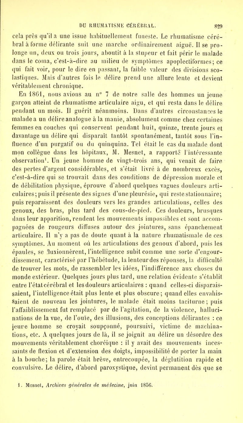 cela près qu'il a une issue habituellement funeste. Le rhumatisme céré- bral à forme délirante suit une marche ordinairement aiguë. Il se pro- longe un, deux ou trois jours, aboutit à la stupeur et fait périr le malade dans le coma, c'est-à-dire au milieu de symptômes apoplectiformes; ce qui fait voir, pour le dire en passant, la faible valeur des divisions sco- lastiques. Mais d'autres fois le. délire prend une allure lente et devient véritablement chronique. En 1861, nous avions au n° 7 de notre salle des hommes un jeune garçon atteint de rhumatisme articulaire aigu, et qui resta dans le délire pendant un mois. Il guérit néanmoins. Dans d'autres circonstances le malade a un délire analogue à la manie, absolument comme chez certaines femmes en couches qui conservent pendant huit, quinze, trente jours et davantage un délire qui disparaît tantôt spontanément, tantôt sous l'in- fluence d'un purgatif ou du quinquina. Tel était le cas du malade dont mon collègue dans les hôpitaux, M. Mesnet, a rapporté l'intéressante observation1. Un jeune homme de vingt-trois ans, qui venait de faire des pertes d'argent considérables, et s'était livré à de nombreux excès, c'est-à-dire qui se trouvait dans des conditions de dépression morale et de débilitation physique, éprouve d'abord quelques vagues douleurs arti- culaires; puis il présente des signes d'une pleurésie, qui reste stationnaire; puis reparaissent des douleurs vers les grandes articulations, celles des genoux, des bras, plus tard des cous-de-pied. Ces douleurs, brusques dans leur apparition, rendent les mouvements impossibles et sont accom- pagnées de rougeurs diffuses autour des jointures, sans épanchement articulaire. Il n'y a pas de cloute quant à la nature rhumatismale de ces symptômes. Au moment où les articulations des genoux d'abord, puis les épaules, se taionnèrent, l'intelligence subit comme une sorte d'engour- dissement, caractérisé par l'hébétude, la lenteur des réponses, la difficulté de trouver les mots, de rassembler les idées, l'indifférence aux choses du monde extérieur. Quelques jours plus tard, une relation évidente s'établit entre l'état cérébral et les douleurs articulaires : quand celles-ci disparais- saient, l'intelligence était plus lente et plus obscure; quand elles envahis- saient de nouveau les jointures, le malade était moins taciturne; puis l'affaiblissement fut remplacé par de l'agitation, de la violence, halluci- nations de la vue, de l'ouïe, des illusions, des conceptions délirantes : ce jeure homme se croyait soupçonné, poursuivi, victime de machina- tions, etc. A quelques jours de là, il se joignit au délire un désordre des mouvements véritablement choréique : il y avait des mouvements inces- saints de flexion et d'extension des doigts, impossibilité de porter la main à la bouche; la parole était brève, entrecoupée, la déglutition rapide et convulsive. Le délire, d'abord paroxystique, devint permanent dès que se 1. Mesnet, Archives générales de médecine, juin 1856.