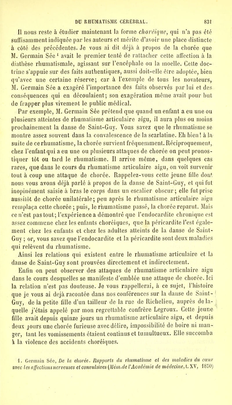 Il nous reste à étudier maintenant la forme choréique, qui n'a pas été suffisamment indiquée par les auteurs et mérite d'avoir une place distincte à côté des précédentes. Je vous ai dit déjà à propos de la chorée que M. Germain Sée 1 avait le premier tenté de rattacher cette affection à la diathèse rhumatismale, agissant sur l'encéphale ou la moelle. Cette doc- trine s'appuie sur des faits authentiques, aussi doit-elle être adoptée, bien qu'avec une certaine réserve; car à l'exemple de tous les novateurs, M. Germain Sée a exagéré l'importance des faits observés par lui et des conséquences qui en découlaient; son exagération même avait pour but de frapper plus vivement le public médical. Par exemple, M. Germain Sée prétend que quand un enfant a eu une ou plusieurs atteintes de rhumatisme articulaire aigu, il aura plus ou moins prochainement la danse de Saint-Guy. Vous savez que le rhumatisme se montre assez souvent dans la convalescence de la scarlatine. Eh bien! à la suite de ce rhumatisme, la chorée survient fréquemment. Réciproquement, chez l'enfant qui a eu une ou plusieurs attaques de chorée on peut pronos- tiquer tôt ou tard le rhumatisme. Il arrive même, dans quelques cas rares, que dans le cours du rhumatisme articulaire aigu, on voit survenir tout à coup une attaque de chorée. Rappelez-vous cette jeune fille don': nous vous avons déjà parlé à propos de la danse de Saint-Guy, et qui fut inopinément saisie à bras le corps dans un escalier obscur; elle fut prise aussitôt de chorée unilatérale; peu après le rhumatisme articulaire aigu remplaça cette chorée ; puis, le rhumatisme passé, la chorée reparut. Mais ce n'est pas tout; l'expérience a démontré que l'endocardite chronique est assez commune chez les enfants choréiques, que la péricardite Test égale- ment chez les enfants et chez les adultes atteints de la danse de Saint- Guy ; or, vous savez que l'endocardite et la péricardite sont deux maladies qui relèvent du rhumatisme. Ainsi les relations qui existent entre le rhumatisme articulaire et la danse de Saint-Guy sont prouvées directement et indirectement. Enfin on peut observer des attaques de rhumatisme articnlaire aigu dans le cours desquelles se manifeste d'emblée une attaque de chorée. Ici la relation n'est pas douteuse. Je vous rappellerai, à ce sujet, l'histoire que je vous ai déjà racontée dans nos conférences sur la danse de Saint- ! Guy, de la petite fille d'un tailleur de la rue de Richelieu, auprès de la- quelle j'étais appelé par mon regrettable confrère Legroux. Cette jeune fille avait depuis quinze jours un rhumatisme articulaire aigu, et depuis deux jours une chorée furieuse avec délire, impossibilité de boire ni man- ger, tant les vomissements étaient continus et tumultueux. Elle succomba à la violence des accidents choréiques. 1. Germain Sée, De la chorée. Rapports du rhumatisme et des maladies du cœur avec les affections nerveuses etl, convulsives (Mém.de VAcadémie de médecine, t. XV, 1850)