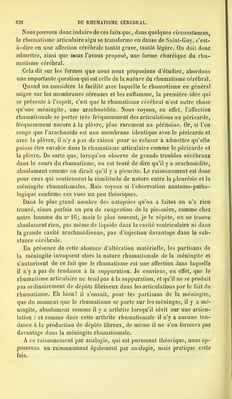 Nous pouvons donc induire de ces faits que, dans quelques circonstances, le rhumatisme articulaire aigu se transforme en danse de Saint-Guy, c'est- à-dire en une affection cérébrale tantôt grave, tantôt légère. On doit donc admettre, ainsi que rwms l'avons proposé, une forme choréique du rhu- matisme cérébral. Cela dit sur les formes que nous nous proposions d'étudier, abordons une importante question qui est celle de la nature du rhumatisme cérébral. Quand on considère la facilité avec laquelle le rhumatisme en général migre sur les membranes séreuses et les enflamme, la première idée qui se présente à l'esprit, c'est que le rhumatisme cérébral n'est autre chose qu'une méningite, une arachnoïdite. Nous voyons, en effet, l'affection rhumatismale se porter très fréquemment désarticulations au péricarde, fréquemment encore à la plèvre, plus rarement au péritoine. Or, si l'on songe que l'arachnoïde est une membrane identique avec le péricarde et avec la plèvre, il n'y a pas de raison pour se refuser à admettre qu'elle puisse être envahie dans le rhumatisme articulaire comme le péricarde et la plèvre. De sorte que, lorsqu'on observe de grands troubles cérébraux dans le cours du rhumatisme, on est tenté de dire qu'il y a arachnoïdite, absolument comme on dirait qu'il y a pleurile. Le raisonnement est donc pour ceux qui soutiennent la similitude de nature entre la pleurésie et la méningite rhumatismales. Mais voyons si l'observation anatomo-patho- logique confirme ces vues un peu théoriques. Dans le plus grand nombre des autopsies qu'on a faites on n'a rien trouvé, sinon parfois un peu de congestion de la pie-mère, comme chez notre homme du n°16; mais le plus souvent, je le répète, on ne trouve absolument rien, pas même de liquide dans la cavité ventriculaire ni dans la grande cavité arachnoïdienne, pas d'injection davantage dans la sub- stance cérébrale. En présence de cette absence d'altération matérielle, les partisans de la méningite invoquent alors la nature rhumatismale de la méningite et s'autorisent de ce fait que le rhumatisme est une affection dans laquelle il n'y a pas de tendance à la suppuration. Je conviens, en effet, que le rhumatisme articulaire ne tend pas à la suppuration, et qu'il ne se produit pas ordinairement de dépôts fibrineux dans les articulations par le fait du rhumatisme. Eh bien! il s'ensuit, pour les partisans de la méningite, que du moment que le rhumatisme se porte sur les méninges, il y a mé- ningite, absolument comme il y a arthrite lorsqu'il sévit sur une articu- lation : et comme dans cette arthrite rhumatismale il n'y a aucune ten- dance à la production de dépôts fibreux, de même il ne s'en formera pas davantage dans la méningite rhumatismale. A ce raisonnement par analogie, qui est purement théorique, nous op- poserons un raisonnement également par analogie, mais pratique cette fois.