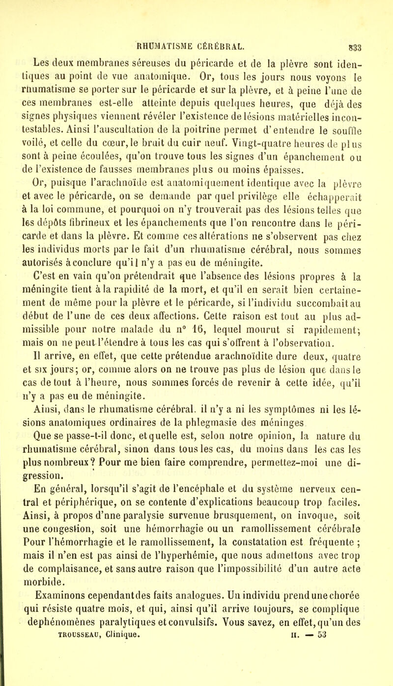 Les deux membranes séreuses du péricarde et de la plèvre sont iden- tiques au point de vue anatomique. Or, tous les jours nous voyons le rnumatisme se porter sur le péricarde et sur la plèvre, et à peine l'une de ces membranes est-elle atteinte depuis quelques heures, que déjà des signes physiques viennent révéler l'existence de lésions matérielles incon- testables. Ainsi l'auscultation de la poitrine permet d'entendre le souffle voilé, et celle du cœur,le bruit du cuir neuf. Vingt-quatre heures de plus sont à peine écoulées, qu'on trouve tous les signes d'un épanchement ou de l'existence de fausses membranes plus ou moins épaisses. Or, puisque l'arachnoïde est anatomiquement identique avec la plèvre et avec le péricarde, on se demande par quel privilège elle échapperait à la loi commune, et pourquoi on n'y trouverait pas des lésions telles que les dépôts fibrineux et les épanchements que l'on rencontre dans le péri- carde et dans la plèvre. Et comme ces altérations ne s'observent pas chez les individus morts parle fait d'un rhumatisme cérébral, nous sommes autorisés à conclure qu'il n'y a pas eu de méningite. C'est en vain qu'on prétendrait que l'absence des lésions propres à la méningite tient à la rapidité de la mort, et qu'il en serait bien certaine- ment de même pour la plèvre et le péricarde, si l'individu succombait au début de l'une de ces deux affections. Cette raison est tout au plus ad- missible pour notre malade du n° 16, lequel mourut si rapidement; mais on ne peuU'étendre à tous les cas qui s'offrent à l'observation. Il arrive, en effet, que cette prétendue arachnoïdite dure deux, quatre et six jours; or, comme alors on ne trouve pas plus de lésion que dans le cas de tout à l'heure, nous sommes forcés de revenir à cette idée, qu'il n'y a pas eu de méningite. Ainsi, dans le rhumatisme cérébral, il n'y a ni les symptômes ni les lé- sions anatomiques ordinaires de la phlegmasie des méninges Que se passe-t-il donc, et q uelle est, selon notre opinion, la nature du rhumatisme cérébral, sinon dans tous les cas, du moins dans les cas les plus nombreux? Pour me bien faire comprendre, permettez-moi une di- gression. En général, lorsqu'il s'agit de l'encéphale et du système nerveux cen- tral et périphérique, on se contente d'explications beaucoup trop faciles. Ainsi, à propos d'nne paralysie survenue brusquement, on invoque, soit une congestion, soit une hémorrhagie ou un ramollissement cérébrale Pour l'hémorrhagie et le ramollissement, la constatation est fréquente ; mais il n'en est pas ainsi de l'hyperhémie, que nous admettons avec trop de complaisance, et sans autre raison que l'impossibilité d'un autre acte morbide. Examinons cependantdes faits analogues. Un individu prend une chorée qui résiste quatre mois, et qui, ainsi qu'il arrive toujours, se complique dephénomènes paralytiques et convulsifs. Vous savez, en effet, qu'un des trousseau, Clinique. H. — 53