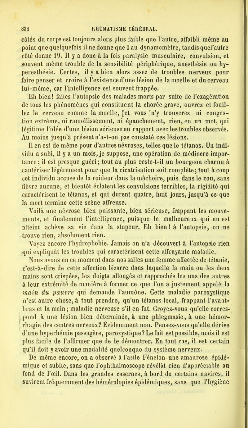 côtés du corps est toujours alors plus faible que l'autre, affaibli même au point que quelquefois il ne donne que 4 au dynamomètre, tandis quePautre côté donne 19. Il y a donc à la fois paralysie musculaire, convulsion, et souvent même trouble de la sensibilité périphérique, anesthésie ou hy- peresthésie. Certes, il y a bien alors assez de troubles nerveux pour faire penser et croire à l'existence d'une lésion de la moelle et du cerveau lui-même, car l'intelligence est souvent frappée. Eh bien! faites l'autopsie des malades morts par suite de l'exagération de tous les phénomènes qui constituent la chorée grave, ouvrez et fouil- lez le cerveau comme la moelle, [et vous Vy trouverez ni conges- tion extrême, ni ramollissement, ni épanchement, rien, en un mot, qui légitime l'idée d'une lésion sérieuse en rapport avec les troubles observés. Au moins jusqu'à présent n'a-t-on pas constaté ces lésions. Il en est de même pour d'autres névroses, telles que le tétanos. Un indi- vidu a subi, il y a un mois, je suppose, une opération de médiocre impor- tance ; il est presque guéri ; tout au plus reste-t-il un bourgeon charnu à cautériser légèrement pour que la cicatrisation soit complète; tout à coup cet individu accuse de la roideur dans la mâchoire, puis dans le cou, sans fièvre aucune, et bientôt éclatent les convulsions terribles, la rigidité qui caractérisent le tétanos, et qui durent quatre, huit jours, jusqu'à ce que la mort termine cette scène affreuse. Voilà une névrose bien puissante, bien sérieuse, frappant les mouve- ments, et finalement l'intelligence, puisque le malheureux qui en est atteint achève sa vie dans la stupeur. Eh bien! à Pautopsie, on ne trouve rien, absolument rien. Voyez encore l'hydrophobie. Jamais on n'a découvert à Pautopsie rien qui expliquât les troubles qui caractérisent cette affrayante maladie. Nous avons en ce moment dans nos salles une femme affectée de tétanie, c'est-à-dire de cette affection bizarre dans laquelle la main ou les deux mains sont crispées, les doigts allongés et rapprochés les uns des autres à leur extrémité de manière à former ce que l'on a justement appelé la main du pauvre qui demande l'aumône. Cette maladie paroxystique n'est autre chose, à tout prendre, qu'un tétanos local, frappant Pavant- bras et la main; maladie nerveuse s'il en fut. Croyez-vous qu'elle corres- pond à une lésion bien déterminée, à une phlegmasie, à une hémor- rhagie des centres nerveux? Évidemment non. Pensez-vous qu'elle dérive d'une hyperhémie passagère, paroxystique? Le fait est possible, mais il est plus facile de l'affirmer que de le démontrer. En tout cas, il est certain qu'il doit y avoir une modalité quelconque du système nerveux. De même encore, on a observé à l'asile Fénelon une amaurose épidé- mique et subite, sans que Pophthalmoscope révélât rien d'appréciable au fond de l'œil. Dans les grandes casernes, à bord de certains navires, il suvirent fréquemment des héméralopies épidémiques, sans que l'hygiène