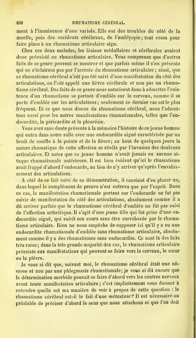 ment à l'imminence d'une variole. Elle eut des troubles du côté de la moelle, puis des accidents cérébraux, de l'amblyopie ; tout cessa pour faire place à un rhumatisme articulaire aigu. Chez ces deux malades, les lésions médullaires et cérébrales avaient donc préexisté au rhumatisme articulaire. Vous comprenez que d'autres faits de ce genre peuvent se montrer et que parfois même il s'en présente qui ne s'éclairent pas par l'arrivée du rhumatisme articulaire ; ainsi, que ce rhumatisme cérébral n'eût pas été suivi d'une manifestation du côté des articulations, on l'eût appelé une fièvre cérébrale et non pas un rhuma- tisme cérébral. Des faits de ce genre nous autorisent donc à admettre l'exis- tence d'un rhumatisme se portant d'emblée sur le cerveau, comme il se porte d'emblée sur les articulations; seulement ce dernier cas est le plus fréquent. Et ce que nous disons du rhumatisme cérébral, nous l'admet- tons aussi pour les autres manifestations rhumatismales, telles que l'en- docardite, la péricardite et la pleurésie. Vous avez sans doute présente à la mémoire l'histoire de ce jeune homme qui entra dans notre salle avec une endocardite aiguë caractérisée par un bruit de souffle à la pointe et de la fièvre; au bout de quelques jours la nature rhumalique de cette affection se révéla par l'invasion des douleurs articulaires. Et notez que ce jeune homme n'avait jamais eu aucune at- taque rhumatismale antérieure. Il est bien évident qu'ici le rhumatisme avait frappé d'abord l'endocarde, au lieu de n'y arriver qu'après l'envahis- sement des articulations. A côté de ce fait suivi de sa démonstration, il convient d'en placer un, dans lequel le complément de preuve n'est entrevu que par l'esprit. Dans ce cas, la manifestation rhumatismale portant sur l'endocarde ne fut pas suivie de manifestation du côté des articulations, absolument comme il a dû arriver parfois que le rhummtisme cérébral d'emblée ne fût pas suivi de l'affection arthritique.il s'agit d'une jeune lîlle qui fut prise d'une en- docardite aiguë, qui suivit son cours sans être corroborée par le rhuma- tisme articulaire. Rien ne nous empêche de supposer ici qu'il y a eu une endocardite rhumatismale d'emblée sans rhumatisme articulaire, absolu- ment comme il y a des rhumatismes sans endocardite. Ce sont là des faits très rares; dans la très grande majorité des cas, le rhumatisme articulaire préexiste aux manifestations qui peuvent se faire vers le cerveau, le cœur ou la plèvre. Je vous ai dit que, suivant moi, le rhumatisme cérébral était une né- vrose et non pas une phlegmasie rhumatismale; je vous ai dit encore que la détermination morbide pouvait se faire d'abord vers les centres nerveux avant toute manifestation articulaire; c'est implicitement vous donner à entendre quelle est ma manière de voir à propos de cette question : le rhumatisme cérébral est-il le fait d'une métastase? Il est nécessaire au préalable de préciser d'abord le sens que nous attachons et que l'on doit