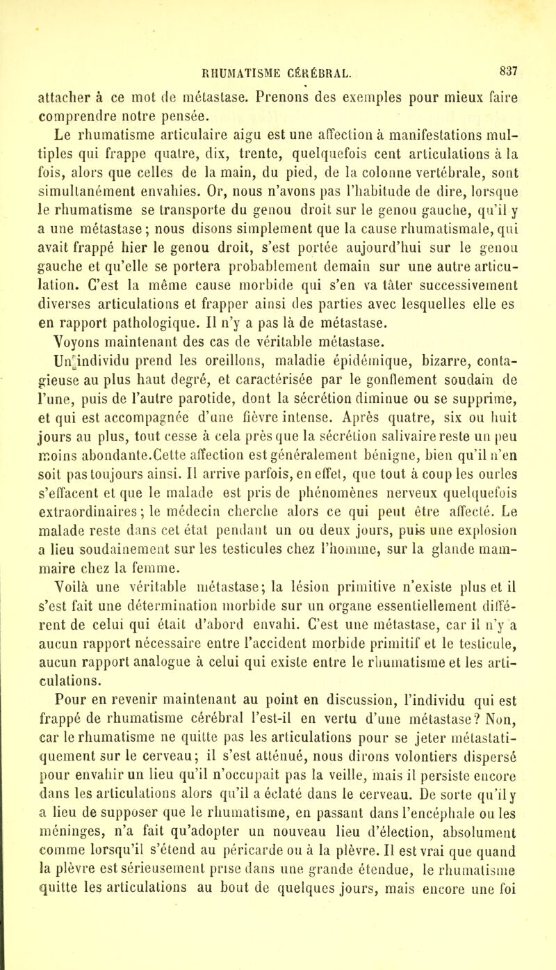 attacher à ce mot de métastase. Prenons des exemples pour mieux faire comprendre notre pensée. Le rhumatisme articulaire aigu est une affection à manifestations mul- tiples qui frappe quatre, dix, trente, quelquefois cent articulations à la fois, alors que celles de la main, du pied, de la colonne vertébrale, sont simultanément envahies. Or, nous n'avons pas l'habitude de dire, lorsque le rhumatisme se transporte du genou droit sur le genou gauche, qu'il y a une métastase ; nous disons simplement que la cause rhumatismale, qui avait frappé hier le genou droit, s'est portée aujourd'hui sur le genou gauche et qu'elle se portera probablement demain sur une autre articu- lation. C'est la même cause morbide qui s'en va tàter successivement diverses articulations et frapper ainsi des parties avec lesquelles elle es en rapport pathologique. Il n'y a pas là de métastase. Voyons maintenant des cas de véritable métastase. Unindividu prend les oreillons, maladie épidémique, bizarre, conta- gieuse au plus haut degré, et caractérisée par le gonflement soudain de l'une, puis de l'autre parotide, dont la sécrétion diminue ou se supprime, et qui est accompagnée d'une fièvre intense. Après quatre, six ou huit jours au plus, tout cesse à cela près que la sécrétion salivaire reste un peu moins abondante.Cette affection est généralement bénigne, bien qu'il n'en soit pas toujours ainsi. Il arrive parfois, en effet, que tout à coup les ourles s'effacent et que le malade est pris de phénomènes nerveux quelquefois extraordinaires ; le médecin cherche alors ce qui peut être affecté. Le malade reste dans cet état pendant un ou deux jours, puis une explosion a lieu soudainement sur les testicules chez l'homme, sur la glande mam- maire chez la femme. Voilà une véritable métastase; la lésion primitive n'existe plus et il s'est fait une détermination morbide sur un organe essentiellement diffé- rent de celui qui était d'abord envahi. C'est une métastase, car il n'y a aucun rapport nécessaire entre l'accident morbide primitif et le testicule, aucun rapport analogue à celui qui existe entre le rhumatisme et les arti- culations. Pour en revenir maintenant au point en discussion, l'individu qui est frappé de rhumatisme cérébral l'est-il en vertu d'une métastase? Non, car le rhumatisme ne quitte pas les articulations pour se jeter métastati- quement sur le cerveau; il s'est atténué, nous dirons volontiers dispersé pour envahir un lieu qu'il n'occupait pas la veille, mais il persiste encore dans les articulations alors qu'il a éclaté dans le cerveau. De sorte qu'il y a lieu de supposer que le rhumatisme, en passant dans l'encéphale ou les méninges, n'a fait qu'adopter un nouveau lieu d'élection, absolument comme lorsqu'il s'étend au péricarde ou à la plèvre. Il est vrai que quand la plèvre est sérieusement prise dans une grande étendue, le rhumatisme quitte les articulations au bout de quelques jours, mais encore une foi
