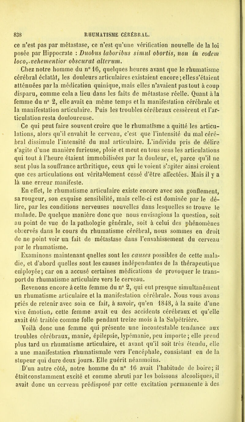 ce n'est pas par métastase, ce n'est qu'une vérification nouvelle de la loi posée par Hippocrate : Duobus laboribas simul obortis, non in eodem loco,»vehementior obscurat alterum. Chez notre homme du n° 16, quelques heures avant que le rhumatisme cérébral éclatât, les douleurs articulaires existaient encore; elles s'étaient atténuées parla médication quinique,mais elles n'avaient pas tout à coup disparu, comme cela a lieu dans les faits de métastase réelle. Quant à la femme du n° 2, elle avait en même temps et la manifestation cérébrale et la manifestation articulaire. Puis les troubles cérébraux cessèrent et l'ar- ticulation resta douloureuse. Ce qui peut faire souvent croire que le rhumatisme a quitté les articu- lations, alors qu'il envahit le cerveau, c'est que l'intensité du mal céré- bral dissimule l'intensité du mal articulaire. L'individu pris de délire s'agite d'une manière furieuse, ploie et meut en tous sens les articulations qui tout à l'heure étaient immobilisées par la douleur, et, parce qu'il ne sent plus la souffrance arthritique, ceux qui le voient s'agiter ainsi croient que ces articulations ont véritablement cessé d'être affectées. Mais il y a là une erreur manifeste. En effet, le rhumatisme articulaire existe encore avec son gonflement, sa rougeur, son exquise sensibilité, mais celle-ci est dominée par le dé- lire, par les conditions nerveuses nouvelles dans lesquelles se trouve le malade. De quelque manière donc que nous envisagions la question, soit au point de vue de la pathologie générale, soit à celui des phénomènes observés dans le cours du rhumatisme cérébral, nous sommes en droit de ne point voir un fait de métastase dans l'envahissement du cerveau par le rhumatisme. Examinons maintenant qnelles sont les causes possibles de cette mala- die, et d'abord quelles sont les causes indépendantes de la thérapeutique employée; car on a accusé certaines médications de provoquer le trans- port du rhumatisme articulaire vers le cerveau. Revenons encore à cette femme du n° 2, qui eut presque simultanément un rhumatisme articulaire et la manifestation cérébrale. Nous vous avons priés de retenir avec soin ce fait, à savoir, qu'en 1848, à la suite d'une vive émotion, cette femme avait eu des accidents cérébraux et qu'elle avait été traitée comme folle pendant treize mois à la Salpêtrière. Voilà donc une femme qui présente une incontestable tendance aux troubles cérébraux, manie, épilepsie, lypémanie, peu importe; elle prend plus tard un rhumatisme articulaire, et avant qu'il soit très étendu, elle a une manifestation rhumatismale vers l'encéphale, consistant en de ia stupeur qui dure deux jours. Elle guérit néanmoins. D'un autre côté, notre homme du n° 16 avait l'habitude de boire; il étaitconstamment excité et comme abruti par les boissons alcooliques, il avait donc un cerveau prédisposé par cette excitation permanente à des