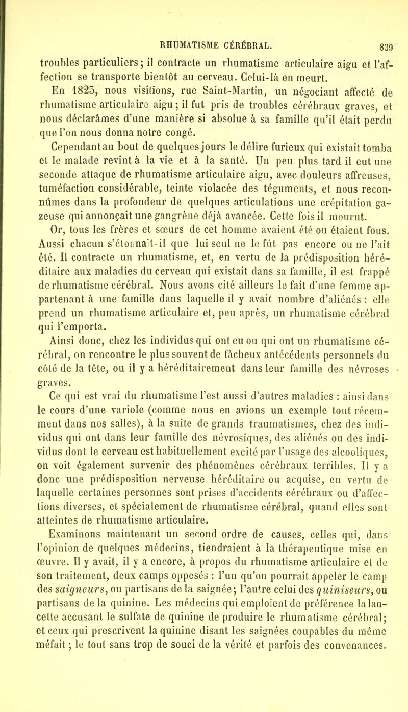 troubles particuliers ; il contracte un rhumatisme arliculaire aigu et l'af- fection se transporte bientôt au cerveau. Celui-là en meurt. En 1825, nous visitions, rue Saint-Martin, un négociant affecté de rhumatisme articulaire aigu ; il fut pris de troubles cérébraux graves, et nous déclarâmes d'une manière si absolue à sa famille qu'il était perdu que l'on nous donna notre congé. Cependantau bout de quelques jours le délire furieux qui existait tomba et le malade revint à la vie et à la santé. Un peu plus tard il eut une seconde attaque de rhumatisme articulaire aigu, avec douleurs affreuses, tuméfaction considérable, teinte violacée des téguments, et nous recon- nûmes dans la profondeur de quelques articulations une crépitation ga- zeuse qui annonçait une gangrène déjà avancée. Cette fois il mourut. Or, tous les frères et sœurs de cet homme avaient été ou étaient fous. Aussi chacun s'étonnait-il que lui seul ne le fût pas encore ou ne l'ait été. Il contracte un rhumatisme, et, en vertu de la prédisposition héré- ditaire aux maladies du cerveau qui existait dans sa famille, il est frappé de rhumatisme cérébral. Nous avons cité ailleurs le fait d'une femme ap- partenant à une famille dans laquelle il y avait nombre d'aliénés : elle prend un rhumatisme articulaire et, peu après, un rhumatisme cérébral qui l'emporta. Ainsi donc, chez les individus qui ont eu ou qui ont un rhumatisme cé- rébral, on rencontre le plus souvent de fâcheux antécédents personnels du côté de la tête, ou il y a héréditairement dans leur famille des névroses graves. Ce qui est vrai du rhumatisme l'est aussi d'autres maladies : ainsi dans le cours d'une variole (comme nous en avions un exemple tout récem- ment dans nos salles), à la suite de grands traumatismes, chez des indi- vidus qui ont dans leur famille des névrosiques, des aliénés ou des indi- vidus dont le cerveau est habituellement excité par l'usage des alcooliques, on voit également survenir des phénomènes cérébraux terribles. Il y a donc une prédisposition nerveuse héréditaire ou acquise, en vertu de laquelle certaines personnes sont prises d'accidents cérébraux ou d'affec- tions diverses, et spécialement de rhumatisme cérébral, quand elles sont atteintes de rhumatisme articulaire. Examinons maintenant un second ordre de causes, celles qui, dans l'opinion de quelques médecins, tiendraient à la thérapeutique mise en œuvre. Il y avait, il y a encore, à propos du rhumatisme articulaire et de son traitement, deux camps opposés : l'un qu'on pourrait appeler le camp des saigneurs, ou partisans de la saignée; l'autre celui des qainiseurs, ou partisans delà quinine. Les médecins qui emploient de préférence la lan- cette accusant le sulfate de quinine de produire le rhumatisme cérébral; et ceux qui prescrivent la quinine disant les saignées coupables du même méfait ; le tout sans trop de souci de la vérité et parfois des convenances.