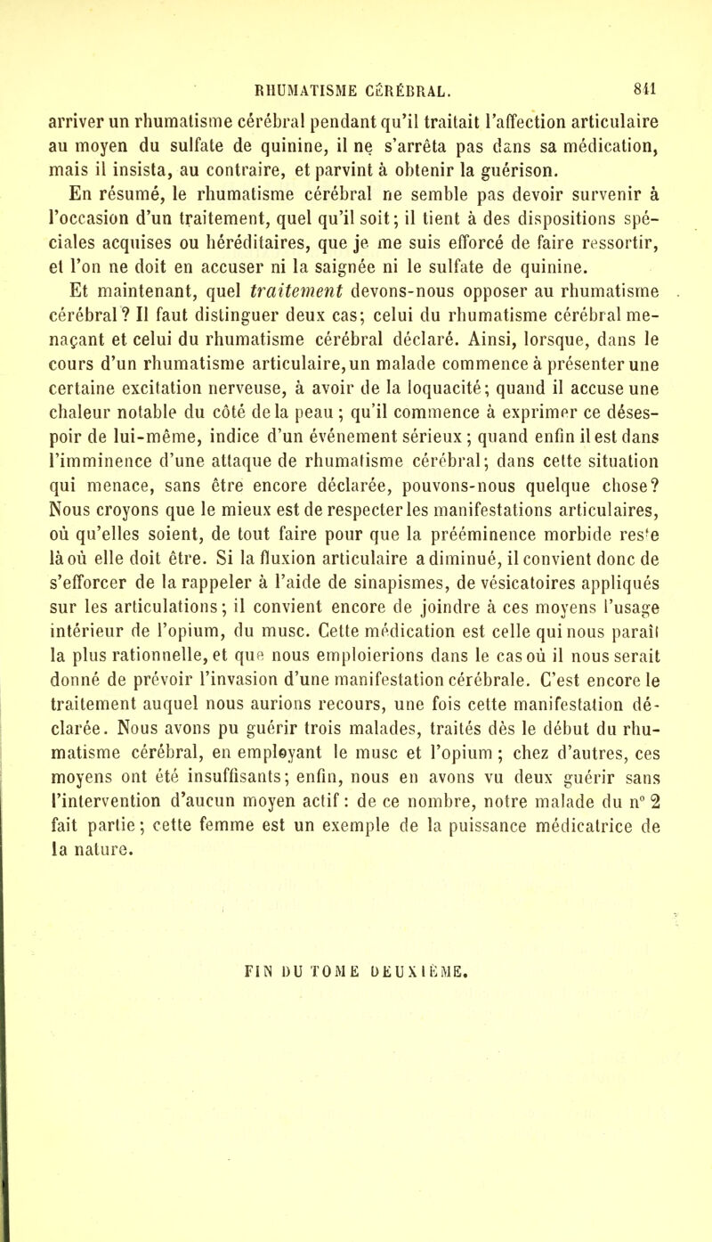 arriver un rhumatisme cérébral pendant qu'il traitait l'affection articulaire au moyen du sulfate de quinine, il ne s'arrêta pas dans sa médication, mais il insista, au contraire, et parvint à obtenir la guérison. En résumé, le rhumatisme cérébral ne semble pas devoir survenir à l'occasion d'un traitement, quel qu'il soit; il tient à des dispositions spé- ciales acquises ou héréditaires, que je me suis efforcé de faire ressortir, et l'on ne doit en accuser ni la saignée ni le sulfate de quinine. Et maintenant, quel traitement devons-nous opposer au rhumatisme cérébral? Il faut distinguer deux cas; celui du rhumatisme cérébral me- naçant et celui du rhumatisme cérébral déclaré. Ainsi, lorsque, dans le cours d'un rhumatisme articulaire, un malade commence à présenter une certaine excitation nerveuse, à avoir de la loquacité; quand il accuse une chaleur notable du côté delà peau ; qu'il commence à exprimer ce déses- poir de lui-même, indice d'un événement sérieux ; quand enfin il est dans l'imminence d'une attaque de rhumatisme cérébral; dans cette situation qui menace, sans être encore déclarée, pouvons-nous quelque chose? Nous croyons que le mieux est de respecter les manifestations articulaires, où qu'elles soient, de tout faire pour que la prééminence morbide res'e là où elle doit être. Si la fluxion articulaire a diminué, il convient donc de s'efforcer de la rappeler à l'aide de sinapismes, de vésicatoires appliqués sur les articulations; il convient encore de joindre à ces moyens l'usage intérieur de l'opium, du musc. Cette médication est celle qui nous paraîl la plus rationnelle, et que nous emploierions dans le cas où il nous serait donné de prévoir l'invasion d'une manifestation cérébrale. C'est encore le traitement auquel nous aurions recours, une fois cette manifestation dé- clarée. Nous avons pu guérir trois malades, traités dès le début du rhu- matisme cérébral, en employant le musc et l'opium ; chez d'autres, ces moyens ont été insuffisants; enfin, nous en avons vu deux guérir sans l'intervention d'aucun moyen actif: de ce nombre, notre malade du n° 2 fait partie ; cette femme est un exemple de la puissance médicatrice de la nature. FIN DU TOME DEUXIÈME.