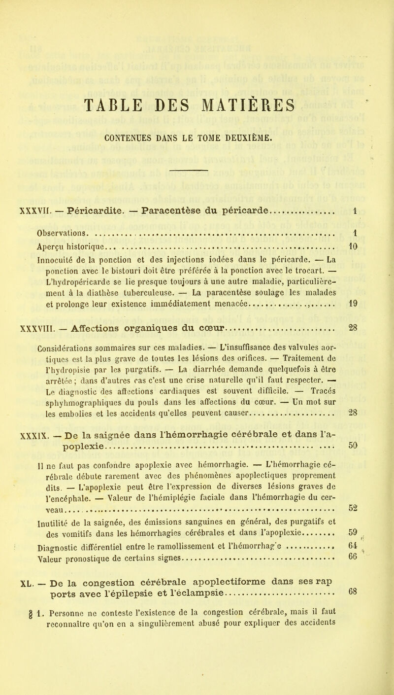 TABLE DES MATIÈRES CONTENUES DANS LE TOME DEUXIÈME. XXXVII. — Péricardite. — Paracentèse du péricarde 1 Observations t Aperçu historique 10 Innocuité de la ponction et des injections iodées dans le péricarde. — La ponction avec le bistouri doit être préférée à la ponction avec le trocart. — L'hydropéricarde se lie presque toujours à une autre maladie, particulière- ment à la diathèse tuberculeuse. — La paracentèse soulage les malades et prolonge leur existence immédiatement menacée , 19 XXXVIII. — Affections organiques du cœur 28 Considérations sommaires sur ces maladies. — L'insuffisance des valvules aor- tiques est la plus grave de toutes les lésions des orifices. — Traitement de l'hydropisie par les purgatifs. — La diarrhée demande quelquefois à être arrêtée ; dans d'autres cas c'est une crise naturelle qu'il faut respecter. — Le diagnostic des affections cardiaques est souvent difficile. — Tracés sphyhmographiques du pouls dans les affections du cœur. — Un mot sur les embolies et les accidents qu'elles peuvent causer 28 XXXIX. — De la saignée dans l'hémorrhagie cérébrale et dans l'a- poplexie 50 11 ne faut pas confondre apoplexie avec hémorrhagie. — L'hémorrhagie cé- rébrale débute rarement avec des phénomènes apoplectiques proprement dits. — L'apoplexie peut être l'expression de diverses lésions graves de l'encéphale. — Valeur de l'hémiplégie faciale dans l'hémorrhagie du cer- veau • 52 Inutilité de la saignée, des émissions sanguines en général, des purgatifs et des vomitifs dans les hémorrhagies cérébrales et dans l'apoplexie 59 Diagnostic différentiel entre le ramollissement et l'hémorrhajfe 64 Valeur pronostique de certains signes 66 XL. — De la congestion cérébrale apoplectiforme dans ses rap ports avec l'épilepsie et l'éclampsie 68 § 1. Personne ne conteste l'existence de la congestion cérébrale, mais il faut reconnaître qu'on en a singulièrement abusé pour expliquer des accidents