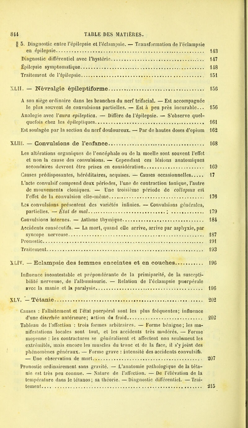 § 5. Diagnostic entre l'épilepsie et l'éclampsie. — Transformation de l'éclatnpsie en épilepsie 143 Diagnostic différentiel avec l'hystérie 147 Épilepsie symptomatique 148 Traitement de l'épilepsie 151 XLII. — Névralgie épileptiforme 156 A son siège ordinaire dans les branches du nerf trifacial. — Est accompagnée le plus souvent de convulsions partielles. — Est à peu près incurable... 156 Analogie avec Yaura epileptica. — Diffère de l'épilepsie. — S'observe quel- quefois chez les épileptiques 161 Est soulagée par la section du nerf douloureux. — Par de hautes doses d'opium 162 XL1H. — Convulsions de l'enfance 168 Les altérations organiques de l'encéphale ou de la moelle sont souvent l'effet et non la cause des convulsions. — Cependant ces lésions anatomiques secondaires devront être prises en considération 169 Causes prédisposantes, héréditaires, acquises. — Causes occasionnelles 17 L'acte convulsif comprend deux périodes, l'une de contraction tonique, l'autre de mouvements cloniques. — Une troisième période de collapsus est l'effet de la convulsion elle-même 176 Los convulsions présentent des variétés infinies. — Convulsions générales, partielles. — Etat de mal ; 179 Convulsions internes. — Asthme thymique 184 Accidents consécutifs. — La mort, quand elle arrive, arrive par asphyxie, par syncope nerveuse 187 Pronostic 191 Traitement 193 XLIV. — Eclampsie des femmes enceintes et en couches 196 Influence incontestable et prépondérante de la primiparité, de la suscepti- bilité nerveuse, de l'albuminurie. — Relation de l'éclampsie puerpérale avec la manie et la paralysie 196 XLV. - Tétanie 202 Causes : l'allaitement et l'état puerpéral sont les plus fréquentes; influence d'une diarrhée antérieure; action d» froid 202 Tableau de l'affection : trois formes arbitraires. — Forme bénigne; les ma- nifestations locales sont tout, et les accidents très modérés. — Forme moyenne : les contractures se généralisent et affectent non seulemeut les extrémités, mais encore les muscles du tronc et de la face, il s'y joint des phénomènes généraux. — Forme grave : intensité des accidents convulsife. — Une observation de mort 207 Pronostic ordinairement sans gravité. — L'anatomie pathologique de la téta- nie est très peu connue. — Nature de l'affection. — De l'élévation de la température dans le tétanos; sa théorie. —Diagnostic différentiel. —Trai- tement. ... 215