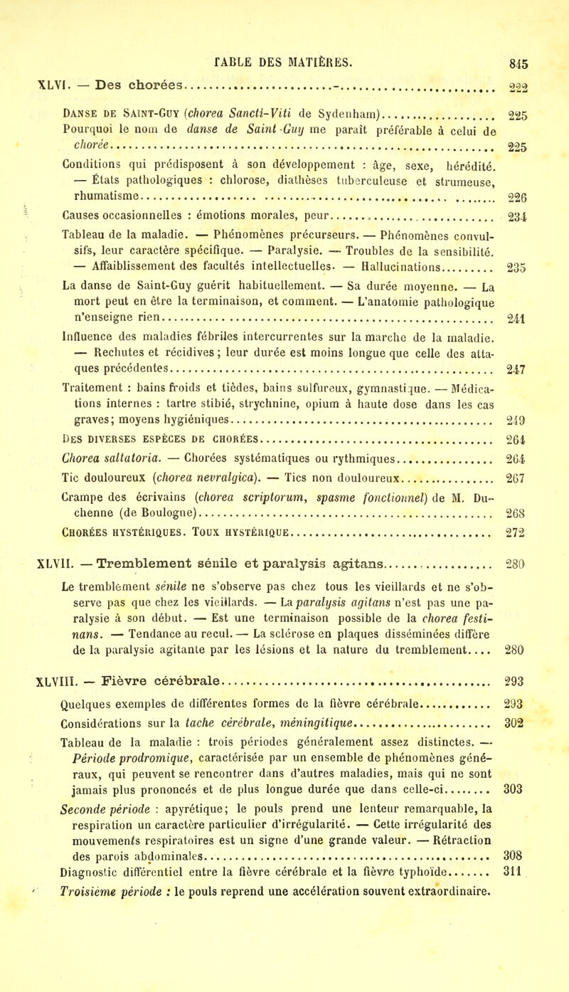 XLVI. — Des chorées - 222 Danse de Saint-Guy (chorea Sancti-Viti de Sydenham) 225 Pourquoi le nom de danse de Saint-Guy me paraît préférable à celui de chorée 225 Conditions qui prédisposent à son développement : âge, sexe, hérédité. — États pathologiques : chlorose, diathèses tuberculeuse et strumeuse, rhumatisme 226 Causes occasionnelles : émotions morales, peur 234 Tableau de la maladie. — Phénomènes précurseurs. — Phénomènes convul- sifs, leur caractère spécifique. — Paralysie. —• Troubles de la sensibilité. — Affaiblissement des facultés intellectuelles- — Hallucinations 235 La danse de Saint-Guy guérit habituellement. — Sa durée moyenne. — La mort peut en être la terminaison, et comment. — L'anatomie pathologique n'enseigne rien 241 Influence des maladies fébriles intercurrentes sur la marche de la maladie. — Rechutes et récidives ; leur durée est moins longue que celle des atta- ques précédentes 247 Traitement : bains froids et tièdes, bains sulfureux, gymnastique. — Médica- tions internes : tartre stibié, strychnine, opium à haute dose dans les cas graves; moyens hygiéniques 249 Des diverses espèces de chorées 264 Chorea saltatoria. — Chorées systématiques ou rythmiques 264 Tic douloureux (chorea nevralgica). — Tics non douloureux 267 Crampe des écrivains [chorea scriptorum, spasme fonctionnel) de M. Du- chenne (de Boulogne) 268 Chorées hystériques. Toux hystérique 272 XLV1I. — Tremblement sénile et paralysis agitans 280 Le tremblement sénile ne s'observe pas chez tous les vieillards et ne s'ob- serve pas que chez les vieillards. — La paralysis agitans n'est pas une pa- ralysie à son début. — Est une terminaison possible de la chorea festi- nans. — Tendance au recul. — La sclérose en plaques disséminées diffère de la paralysie agitante par les lésions et la nature du tremblement.... 280 XLVIIï. — Fièvre cérébrale 293 Quelques exemples de différentes formes de la fièvre cérébrale 293 Considérations sur la tache cérébrale, méningitique 302 Tableau de la maladie : trois périodes généralement assez distinctes. — Période prodrornique, caractérisée par un ensemble de phénomènes géné- raux, qui peuvent se rencontrer dans d'autres maladies, mais qui ne sont jamais plus prononcés et de plus longue durée que dans celle-ci 303 Seconde période : apyrétique; le pouls prend une lenteur remarquable, la respiration un caractère particulier d'irrégularité. — Cette irrégularité des mouvements respiratoires est un signe d'une grande valeur. —Rétraction des parois abdominales 308 Diagnostic différentiel entre la fièvre cérébrale et la fièvre typhoïde 311 Troisième période : le pouls reprend une accélération souvent extraordinaire.