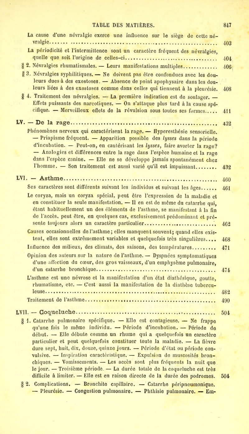 La cause d'une névralgie exerce une influence sur le siège de cette né- vralgie 403 La périodicité et l'intermittence sont un caractère fréquent des névralgies, quelle que soit l'origine de celles-ci 404 § 2. Névralgies rhumatismales. — Leurs manifestations multiples 406j § 3. Névralgies syphilitiques. — Ne doivent pas être confondues avec les dou- leurs dues à des exostoses. — Absence de point apophysaire dans les dou- leurs liées à des exostoses comme dans celles qui tiennent à la pleurésie. 408 § 4. Traitement des névralgies. — La première indication est de soulager. — Effets puissants des narcotiques. — On s'attaque plus tard à la cause spé- cifique. — Merveilleux effets de la révulsion sous toutes ses formes 411 LV. — De la rage 432 Phénomènes nerveux qui caractérisent la rage. — Hyperesthésie sensorielle. — Priapisme fréquent. — Apparition possible des lysses dans la période d'incubation. — Peut-on, en cautérisant les lysses, faire avorter la rage? — Analogies et différences entre la rage dans l'espèce humaine et la rage dans l'espèce canine. — Elle ne se développe jamais spontanément chez l'homme. — Son traitement est aussi varié qu'il est impuissant 432 LVI. — Asthme ,. 4(50 Ses caractères sont différents suivant les individus et suivant les âges 461 Le coryza, mais un coryza spécial, peut être l'expression de la maladie et en constituer la seule manifestation. — Il en est de même du catarrhe qui, étant habituellement un des éléments de l'asthme, se manifestant à la fin de l'accès, peut être, en quelques cas, exclusivement prédominant et pré- sente toujours alors un caractère particulier 462 Causes occasionnelles de l'asthme; elles manquent souvent; quand elles exis- tent, elles sont extrêmement variables et quelquefois très singulières.... 468 Influence des milieux, des climats, des saisons, des températures 471 Opinion des auteurs sur la nature de l'asthme. — Dyspnées symptomatiques d'une affection du cœur, des gros vaisseaux, d'un emphysème pulmonaire, d'un catarrhe bronchique 474. L'asthme est une névrose et la manifestation d'un état diathésique, goutte, rhumatisme, etc. — C'est aussi la manifestation de la diathèse tubercu- leuse 482 Traitement de l'asthme 490 LVI1. — Coqueluche 504 § 1. Catarrhe pulmonaire spécifique. — Elle est contagieuse. — Ne frappe qu'une fois le même individu. — Période d'incubation. — Période de début. — Elle débute comme un rhume qui a quelquefois un caractère particulier et peut quelquefois constituer toute la maladie. — La fièvre dure sept, huit, dix, douze, quinze jours. — Période d'état ou période con- vulsive. — Inspiration caractéristique. — Expulsion de muscosités bron- chiques. — Vomissements. — Les accès sont plus fréquents la nuit que le jour. — Troisième période. — La durée totale de la coqueluche est très difficile à limiter. — Elle est en raison directe de la durée des podromes. 504 § 2. Complications. — Bronchite capillaire. — Catarrhe péripneumonique. — Pleurésie. — Congestion pulmonaire. — Phthisie pulmonaire. — Em-