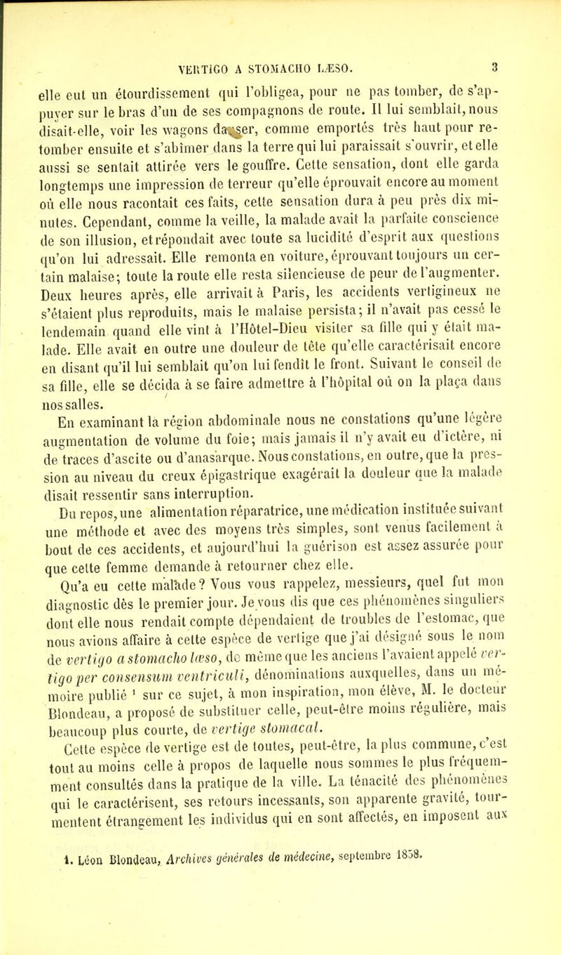 elle eut un étourdissement qui l'obligea, pour ne pas tomber, de s'ap- puyer sur le bras d'un de ses compagnons de route. Il lui semblait, nous disait-elle, voir les wagons danser, comme emportés très haut pour re- tomber ensuite et s'abîmer dans la terre qui lui paraissait s'ouvrir, et elle aussi se sentait attirée vers le gouffre. Cette sensation, dont elle garda longtemps une impression de terreur qu'elle éprouvait encore au moment où elle nous racontait ces faits, celte sensation dura h peu près dix mi- nutes. Cependant, comme la veille, la malade avait la parfaite conscience de son illusion, etrépondait avec toute sa lucidité d'esprit aux questions qu'on lui adressait. Elle remonta en voiture, éprouvant toujours un cer- tain malaise; toute la route elle resta silencieuse de peur de l'augmenter. Deux heures après, elle arrivait à Paris, les accidents vertigineux ne s'étaient plus reproduits, mais le malaise persista; il n'avait pas cessé le lendemain quand elle vint à l'Hôtel-Dieu visiter sa fille qui y était ma- lade. Elle avait en outre une douleur de tête qu'elle caractérisait encore en disant qu'il lui semblait qu'on lui fendît le front. Suivant le conseil de sa fille, elle se décida à se faire admettre à l'hôpital où on la plaça dans nos salles. En examinant la région abdominale nous ne constations qu'une légère augmentation de volume du foie; mais jamais il n'y avait eu d'ictère, ni de traces d'ascite ou d'anas'arque. Nous constations, en outre, que la pres- sion au niveau du creux épigastrique exagérait la douleur que la malade disait ressentir sans interruption. Du repos, une alimentation réparatrice, une médication instituée suivant une méthode et avec des moyens très simples, sont venus facilement à bout de ces accidents, et aujourd'hui la guérison est assez assurée pour que cette femme demande à retourner chez elle. Qu'a eu celte malade? Vous vous rappelez, messieurs, quel fut mon diagnostic dès le premier jour. Je vous dis que ces phénomènes singuliers dont elle nous rendait compte dépendaient de troubles de l'estomac, que nous avions affaire à cette espèce de vertige que j'ai désigné sous le nom de vertigo astomacho lœso, de même que les anciens l'avaient appelé ver- tigo per consensum ventriculi, dénominations auxquelles, dans un mé- moire publié 1 sur ce sujet, à mon inspiration, mon élève, M. le docteur Blondeau, a proposé de substituer celle, peut-être moins régulière, mais beaucoup plus courte, de vertige stomacal. Cette espèce de vertige est de toutes, peut-être, lapins commune, c'est tout au moins celle à propos de laquelle nous sommes le plus fréquem- ment consultés dans la pratique de la ville. La ténacité des phénomènes qui le caractérisent, ses retours incessants, son apparente gravité, tour- mentent étrangement les individus qui en sont affectés, en imposent aux 1. léon Blonaeau, Archives générales de médecine, septembre 1858,