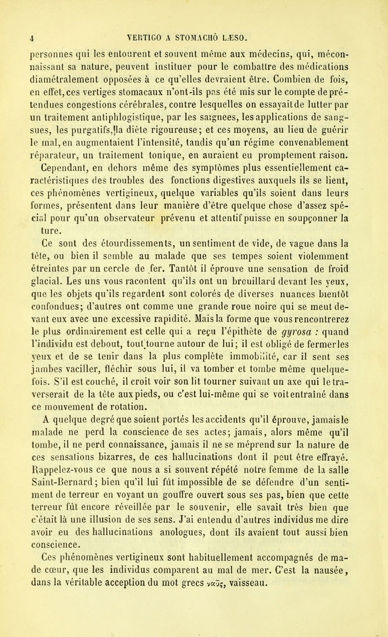 personnes qui les entourent et souvent même aux médecins, qui, mécon- naissant sa nature, peuvent instituer pour le combattre des médications diamétralement opposées à ce qu'elles devraient être. Combien de fois, en effet, ces vertiges stomacaux n'ont-ils pas été mis sur le compte de pré- tendues congestions cérébrales, contre lesquelles on essayaitde lutter par un traitement antiphlogistique, par les saignées, les applications de sang- sues, les purgatifs,jla diète rigoureuse; et ces moyens, au lieu de guérir le mal, en augmentaient l'intensité, tandis qu'un régime convenablement réparateur, un traitement tonique, en auraient eu promptement raison. Cependant, en dehors même des symptômes plus essentiellement ca- ractéristiques des troubles des fonctions digestives auxquels ils se lient, ces phénomènes vertigineux, quelque variables qu'ils soient dans leurs formes, présentent dans leur manière d'être quelque chose d'assez spé- cial pour qu'un observateur prévenu et attentif puisse en soupçonner la ture. Ce sont des étourdissements, un sentiment de vide, de vague dans la tête, ou bien il semble au malade que ses tempes soient violemment étreintes par un cercle de fer. Tantôt il éprouve une sensation de froid glacial. Les uns vous racontent qu'ils ont un brouillard devant les yeux, que les objets qu'ils regardent sont colorés de diverses nuances bientôt confondues; d'autres ont comme une grande roue noire qui se meut de- vant eux avec une excessive rapidité. Mais la forme que vous rencontrerez le plus ordinairement est celle qui a reçu l'épithète de gyrosa : quand l'individu est debout, touftourne autour de lui; il est obligé de fermerles yeux et de se tenir dans la plus complète immobilité, car il sent ses jambes vaciller, fléchir sous lui, il va tomber et tombe même quelque- fois. S'il est couché, il croit voir son lit tourner suivant un axe qui le tra- verserait de la tète aux pieds, ou c'est lui-même qui se voit entraîné dans ce mouvement de rotation. A quelque degré que soient portés lesaccidents qu'il éprouve, jamaisle malade ne perd la conscience de ses actes; jamais, alors même qu'il tombe, il ne perd connaissance, jamais il ne se méprend sur la nature de ces sensations bizarres, de ces hallucinations dont il peut être effrayé. Rappelez-vous ce que nous a si souvent répété notre femme de la salle Saint-Bernard ; bien qu'il lui fût impossible de se défendre d'un senti- ment de terreur en voyant un gouffre ouvert sous ses pas, bien que cette terreur fût encore réveillée par le souvenir, elle savait très bien que c'était là une illusion de ses sens. J'ai entendu d'autres individus me dire avoir eu des hallucinations anologues, dont ils avaient tout aussi bien conscience. Ces phénomènes vertigineux sont habituellement accompagnés de ma- de cœur, que les individus comparent au mal de mer. C'est la nausée, dans la véritable acception du mot grecs v«yç, vaisseau.