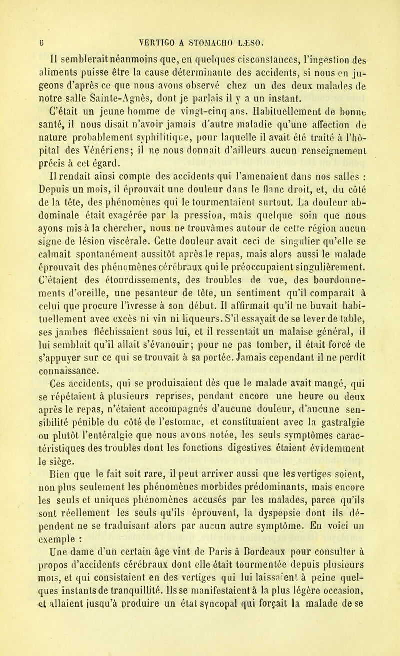 Il semblerait néanmoins que, en quelques cisconstances, l'ingestion des aliments puisse être la cause déterminante des accidents, si nous en ju- geons d'après ce que nous avons observé chez un des deux malades de notre salle Sainte-Agnès, dont je parlais il y a un instant. C'était un jeune homme de vingt-cinq ans. Habituellement de bonne santé, il nous disait n'avoir jamais d'autre maladie qu'une affection de nature probablement syphilitique, pour laquelle il avait été traité à l'hô- pital des Vénériens; il ne nous donnait d'ailleurs aucun renseignement précis à cet égard. Il rendait ainsi compte des accidents qui l'amenaient dans nos salles : Depuis un mois, il éprouvait une douleur dans le flanc droit, et, du côté de la tête, des phénomènes qui le tourmentaient surtout. La douleur ab- dominale était exagérée par la pression, mais quelque soin que nous ayons mis à la chercher, nous ne trouvâmes autour de cette région aucun signe de lésion viscérale. Cette douleur avait ceci de singulier qu'elle se calmait spontanément aussitôt après le repas, mais alors aussi le malade éprouvait des phénomènes cérébraux qui le préoccupaient singulièrement. C'étaient des étourdissements, des troubles de vue, des bourdonne- ments d'oreille, une pesanteur de tête, un sentiment qu'il comparait â celui que procure l'ivresse à son début. Il affirmait qu'il ne buvait habi- tuellement avec excès ni vin ni liqueurs. S'il essayait de se lever de table, ses jambes fléchissaient sous lui, et il ressentait un malaise général, il lui semblait qu'il allait s'évanouir; pour ne pas tomber, il était forcé de s'appuyer sur ce qui se trouvait à sa portée. Jamais cependant il ne perdit connaissance. Ces accidents, qui se produisaient dès que le malade avait mangé, qui se répétaient à plusieurs reprises, pendant encore une heure ou deux après le repas, n'étaient accompagnés d'aucune douleur, d'aucune sen- sibilité pénible du côté de l'estomac, et constituaient avec la gastralgie ou plutôt l'entéralgie que nous avons notée, les seuls symptômes carac- téristiques des troubles dont les fonctions digesti ves étaient évidemment le siège. Bien que le fait soit rare, il peut arriver aussi que les vertiges soient, non plus seulement les phénomènes morbides prédominants, mais encore les seuls et uniques phénomènes accusés par les malades, parce qu'ils sont réellement les seuls qu'ils éprouvent, la dyspepsie dont ils dé- pendent ne se traduisant alors par aucun autre symptôme. En voici un exemple : Une dame d'un certain âge vint de Paris à Bordeaux pour consulter à propos d'accidents cérébraux dont elle était tourmentée depuis plusieurs mois, et qui consistaient en des vertiges qui lui laissaient à peine quel- ques instants de tranquillité, lisse manifestaient à la plus légère occasion, et allaient iusqu'à produire un état syncopal qui forçait la malade de se