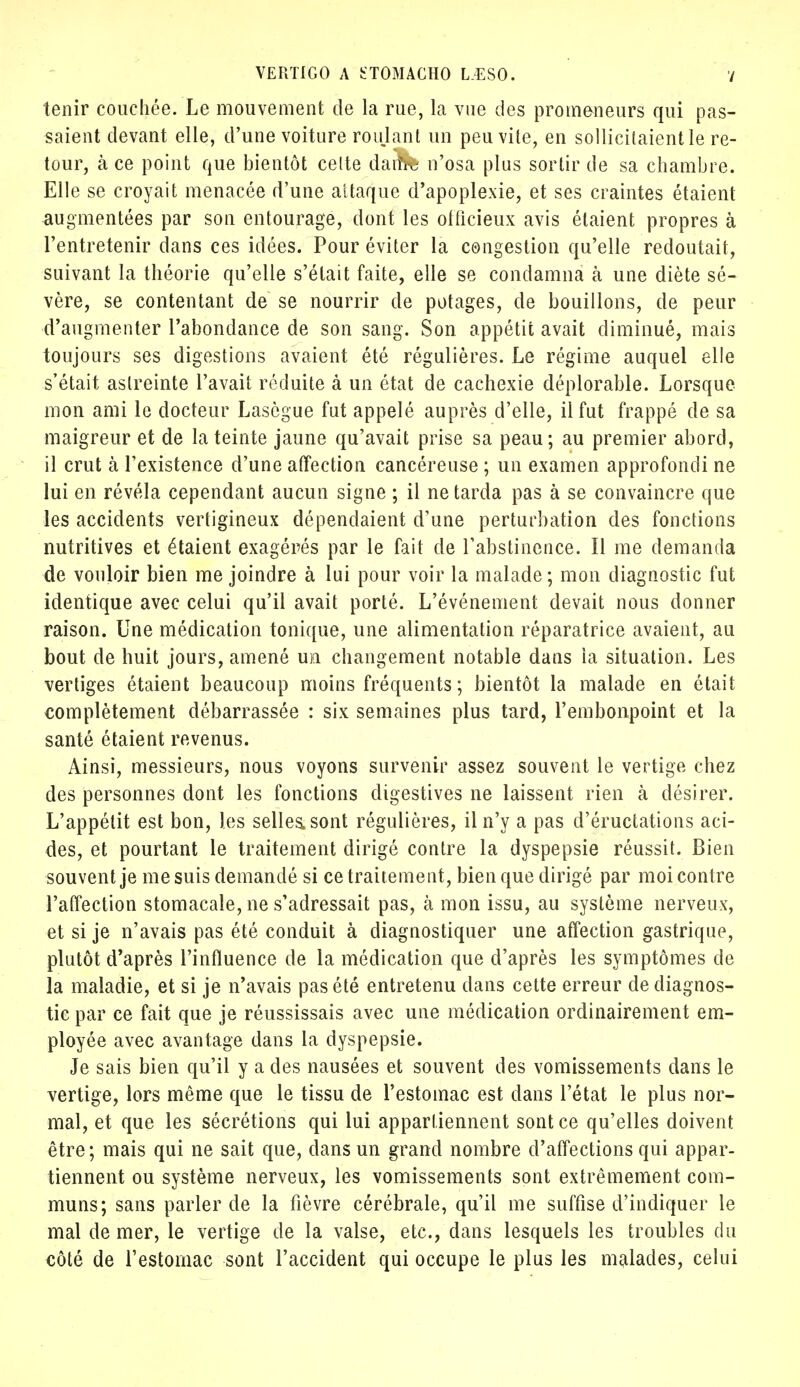 tenir couchée. Le mouvement de la rue, la vue des promeneurs qui pas- saient devant elle, d'une voiture roulant un peu vile, en sollicitaient le re- tour, à ce point que bientôt celte dam% n'osa plus sortir de sa chambre. Elle se croyait menacée d'une attaque d'apoplexie, et ses craintes étaient augmentées par son entourage, dont les officieux avis étaient propres à l'entretenir dans ces idées. Pour éviter la congestion qu'elle redoutait, suivant la théorie qu'elle s'était faite, elle se condamna à une diète sé- vère, se contentant de se nourrir de potages, de bouillons, de peur d'augmenter l'abondance de son sang. Son appétit avait diminué, mais toujours ses digestions avaient été régulières. Le régime auquel elle s'était astreinte l'avait réduite à un état de cachexie déplorable. Lorsque mon ami le docteur Lasègue fut appelé auprès d'elle, il fut frappé de sa maigreur et de la teinte jaune qu'avait prise sa peau; au premier abord, il crut à l'existence d'une affection cancéreuse ; un examen approfondi ne lui en révéla cependant aucun signe ; il ne tarda pas à se convaincre que les accidents vertigineux dépendaient d'une perturbation des fonctions nutritives et étaient exagérés par le fait de l'abstinence. Il me demanda de vouloir bien me joindre à lui pour voir la malade; mon diagnostic fut identique avec celui qu'il avait porté. L'événement devait nous donner raison. Une médication tonique, une alimentation réparatrice avaient, au bout de huit jours, amené un changement notable dans la situation. Les vertiges étaient beaucoup moins fréquents ; bientôt la malade en était complètement débarrassée : six semaines plus tard, l'embonpoint et la santé étaient revenus. Ainsi, messieurs, nous voyons survenir assez souvent le vertige chez des personnes dont les fonctions digestives ne laissent rien à désirer. L'appétit est bon, les selles, sont régulières, il n'y a pas d'éructations aci- des, et pourtant le traitement dirigé contre la dyspepsie réussit. Bien souvent je me suis demandé si ce traitement, bien que dirigé par moi contre l'affection stomacale, ne s'adressait pas, à mon issu, au système nerveux, et si je n'avais pas été conduit à diagnostiquer une affection gastrique, plutôt d'après l'influence de la médication que d'après les symptômes de la maladie, et si je n'avais pas été entretenu dans cette erreur de diagnos- tic par ce fait que je réussissais avec une médication ordinairement em- ployée avec avantage dans la dyspepsie. Je sais bien qu'il y a des nausées et souvent des vomissements dans le vertige, lors même que le tissu de l'estomac est dans l'état le plus nor- mal, et que les sécrétions qui lui appartiennent sont ce qu'elles doivent être; mais qui ne sait que, clans un grand nombre d'affections qui appar- tiennent ou système nerveux, les vomissements sont extrêmement com- muns; sans parler de la fièvre cérébrale, qu'il me suffise d'indiquer le mal de mer, le vertige de la valse, etc., dans lesquels les troubles du côté de l'estomac sont l'accident qui occupe le plus les malades, celui