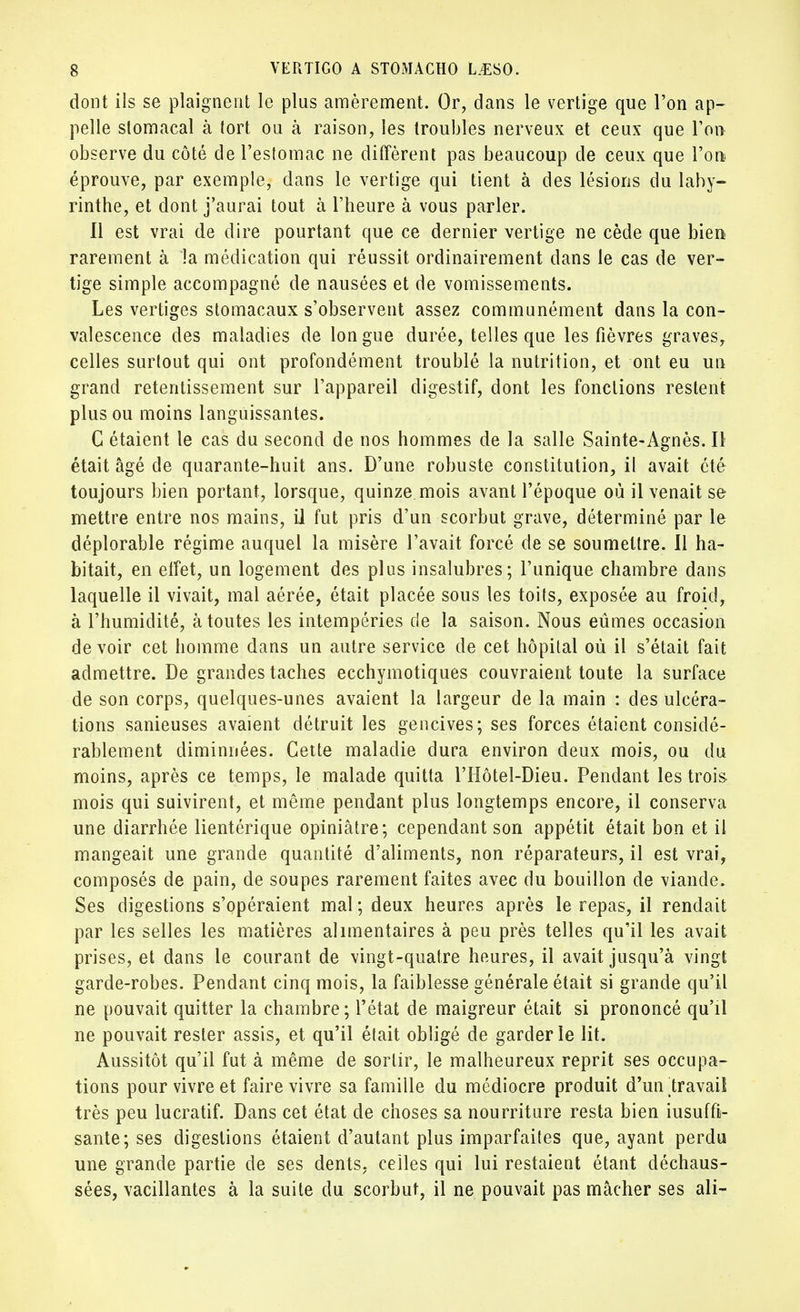dont ils se plaignent le plus amèrement. Or, dans le vertige que l'on ap- pelle stomacal à tort ou à raison, les troubles nerveux et ceux que Ton observe du côté de l'estomac ne diffèrent pas beaucoup de ceux que l'on éprouve, par exemple, dans le vertige qui tient à des lésions du laby- rinthe, et dont j'aurai tout à l'heure à vous parler. Il est vrai de dire pourtant que ce dernier vertige ne cède que bien rarement à 'la médication qui réussit ordinairement dans le cas de ver- tige simple accompagné de nausées et de vomissements. Les vertiges stomacaux s'observent assez communément dans la con- valescence des maladies de longue durée, telles que les fièvres graves, celles surtout qui ont profondément troublé la nutrition, et ont eu un grand retentissement sur l'appareil digestif, dont les fonctions restent plus ou moins languissantes. C étaient le cas du second de nos hommes de la salle Sainte-Agnès. Il était âgé de quarante-huit ans. D'une robuste constitution, il avait été toujours bien portant, lorsque, quinze mois avant l'époque où il venait se mettre entre nos mains, il fut pris d'un scorbut grave, déterminé par le déplorable régime auquel la misère l'avait forcé de se soumettre. 11 ha- bitait, en effet, un logement des plus insalubres; l'unique chambre dans laquelle il vivait, mal aérée, était placée sous les toits, exposée au froid, à l'humidité, à toutes les intempéries de la saison. Nous eûmes occasion devoir cet homme dans un autre service de cet hôpital où il s'était fait admettre. De grandes taches ecchymotiques couvraient toute la surface de son corps, quelques-unes avaient la largeur de la main : des ulcéra- tions sanieuses avaient détruit les gencives; ses forces étaient considé- rablement diminuées. Cette maladie dura environ deux mois, ou du moins, après ce temps, le malade quitta l'Hôtel-Dieu. Pendant les trois mois qui suivirent, et même pendant plus longtemps encore, il conserva une diarrhée lientérique opiniâtre; cependant son appétit était bon et il mangeait une grande quantité d'aliments, non réparateurs, il est vrai, composés de pain, de soupes rarement faites avec du bouillon de viande. Ses digestions s'opéraient mal ; deux heures après le repas, il rendait par les selles les matières alimentaires à peu près telles qu'il les avait prises, et dans le courant de vingt-quatre heures, il avait jusqu'à vingt garde-robes. Pendant cinq mois, la faiblesse générale était si grande qu'il ne pouvait quitter la chambre; l'état de maigreur était si prononcé qu'il ne pouvait rester assis, et qu'il était obligé de garderie lit. Aussitôt qu'il fut à même de sortir, le malheureux reprit ses occupa- tions pour vivre et faire vivre sa famille du médiocre produit d'un travail très peu lucratif. Dans cet état de choses sa nourriture resta bien iusuffi- sante; ses digestions étaient d'autant plus imparfaites que, ayant perdu une grande partie de ses dents, celles qui lui restaient étant déchaus- sées, vacillantes à la suite du scorbut, il ne pouvait pas mâcher ses ali-