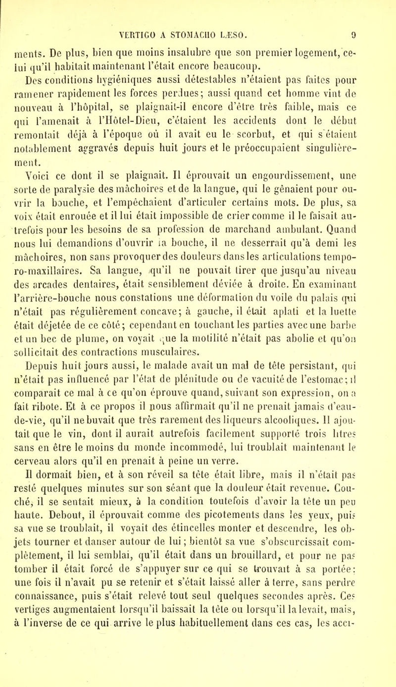 ments. De plus, bien que moins insalubre que son premier logement,ce- lui qu'il habitait maintenant l'était encore beaucoup. Des conditions hygiéniques aussi détestables n'étaient pas faites pour ramener rapidement les forces perdues; aussi quand cet homme vint de nouveau à l'hôpital, se plaignait-il encore d'être très faible, mais ce qui l'amenait à l'Hôtel-Dieu, c'étaient les accidents dont le début remontait déjà à l'époque où il avait eu le scorbut, et qui s'étaient notablement aggravés depuis huit jours et le préoccupaient singulière- ment. Voici ce dont il se plaignait. Il éprouvait un engourdissement, une sorte de paralysie des mâchoires et de la langue, qui le gênaient pour ou- vrir la bouche, et l'empêchaient d'articuler certains mots. De plus, sa voix était enrouée et il lui était impossible de crier comme il le faisait au- trefois pour les besoins de sa profession de marchand ambulant. Quand nous lui demandions d'ouvrir ia bouche, il ne desserrait qu'à demi les mâchoires, non sans provoquer des douleurs dans les articulations tempo- ro-maxillaires. Sa langue, /qu'il ne pouvait tirer que jusqu'au niveau des arcades dentaires, était sensiblement déviée à droite. En examinant l'arrière-bouche nous constations une déformation du voile du palais qui n'était pas régulièrement concave; à gauche, il était aplati et la luette était déjetée de ce côté; cependant en touchant les parties avec une barbe et un bec de plume, on voyait <:ue la molilité n'était pas abolie et qu'on sollicitait des contractions musculaires. Depuis huit jours aussi, le malade avait un mal de tête persistant, qui n'était pas influencé par l'état de plénitude ou de vacuité de l'estomac; il comparait ce mal à ce qu'on éprouve quand, suivant son expression, on a fait ribote. Et à ce propos il nous affirmait qu'il ne prenait jamais d'eau- de-vie, qu'il ne buvait que très rarement des liqueurs alcooliques. 11 ajou- tait que le vin, dont il aurait autrefois facilement supporté trois litres sans en être le moins du monde incommodé, lui troublait maintenant le cerveau alors qu'il en prenait à peine un verre. Il dormait bien, et à son réveil sa tète était libre, mais il n'était pas resté quelques minutes sur son séant que la douleur était revenue. Cou- ché, il se sentait mieux, à la condition toutefois d'avoir la tête un peu haute. Debout, il éprouvait comme des picotements dans les yeux, puis sa vue se troublait, il voyait des étincelles monter et descendre, les ob- jets tourner et danser autour de lui ; bientôt sa vue s'obscurcissait com- plètement, il lui semblai, qu'il était dans un brouillard, et pour ne pa? tomber il était forcé de s'appuyer sur ce qui se trouvait à sa portée ; une fois il n'avait pu se retenir et s'était laissé aller à terre, sans perdre connaissance, puis s'était relevé tout seul quelques secondes après. Ces vertiges augmentaient lorsqu'il baissait la tête ou lorsqu'il la levait, mais, à l'inverse de ce qui arrive le plus habituellement dans ces cas, les acci-
