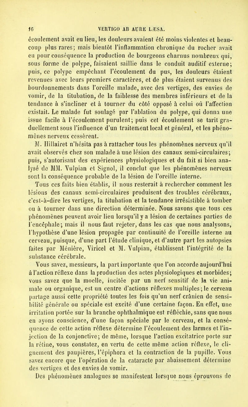 écoulement avait eu lieu, les douleurs avaient été moins violentes et beau- coup plus rares ; mais bientôt l'inflammation chronique du rocher avait eu pour conséquence la production de bourgeons charnus nombreux qui, sous forme de polype, faisaient saillie dans le conduit auditif externe; puis, ce polype empêchant l'écoulement du pus, les douleurs étaient revenues avec leurs premiers caractères, et de plus étaient survenus des bourdonnements dans l'oreille malade, avec des vertiges, des envies de vomir, de la titubation, de la faiblesse des membres inférieurs et de la tendance à s'incliner et à tourner du côté opposé à celui où l'affection existait. Le malade fut soulagé par l'ablation du polype, qui donna une issue facile à l'écoulement purulent; puis cet écoulement se tarit gra- duellement sous l'influence d'un traitement local et général, et les phéno- mènes nerveux cessèrent. M. Hillairet n'hésita pas à rattacher tous les phénomènes nerveux qu'il avait observés chez son malade à une lésion des canaux semi-circulaires; puis, s'autorisant des expériences physiologiques et du fait si bien ana- lysé de MM. Vulpian et Signol, il conclut que les phénomènes nerveux sont la conséquence probable de la lésion de l'oreille interne. Tous ces faits bien établis, il nous resterait à rechercher comment les lésions des canaux semi-circulaires produisent des troubles cérébraux, c'est-à-dire les vertiges, la titubation et la tendance irrésistible à tomber ou à tourner dans une direction déterminée. Nous savons que tous ces phénomènes peuvent avoir lieu lorsqu'il y a lésion de certaines parties de l'encéphale; mais il nous faut rejeter, dans les cas que nous analysons, l'hypothèse d'une lésion propagée par continuité de l'oreille interne au cerveau, puisque, d'une part l'étude clinique, et d'autre part les autopsies faites par Ménière, Viricel et M. Vulpian, établissent l'intégrité de la substance cérébrale. Vous savez, messieurs, la part importante que l'on accorde aujourd'hui à l'action réflexe dans la production des actes physiologiques et morbides; vous savez que la moelle, incitée par un nerf sensitif de la vie ani- male ou organique, est un centre d'actions réflexes multiples;le cerveau partage aussi cette propriété toutes les fois qu'un nerf crânien de sensi- bilité générale ou spéciale est excité d'une certaine façon. En effet, une irritation portée sur la branche ophthalmique est réfléchie, sans que nous en ayons conscience, d'une façon spéciale par le cerveau, et la consé- quence de cette action réflexe détermine l'écoulement des larmes et l'in- jection de la conjonctive; de même, lorsque l'action excitatrice porte sur la rétine, vous constatez, en vertu de cette même action réflexe, le cli- gnement des paupières, l'épiphora et la contraction de la pupille. Vous savez encore que l'opération de la cataracte par abaissement détermine des vertiges et des envies de vomir. Des phénomènes analogues se manifestent lorsque nous éprouvons de