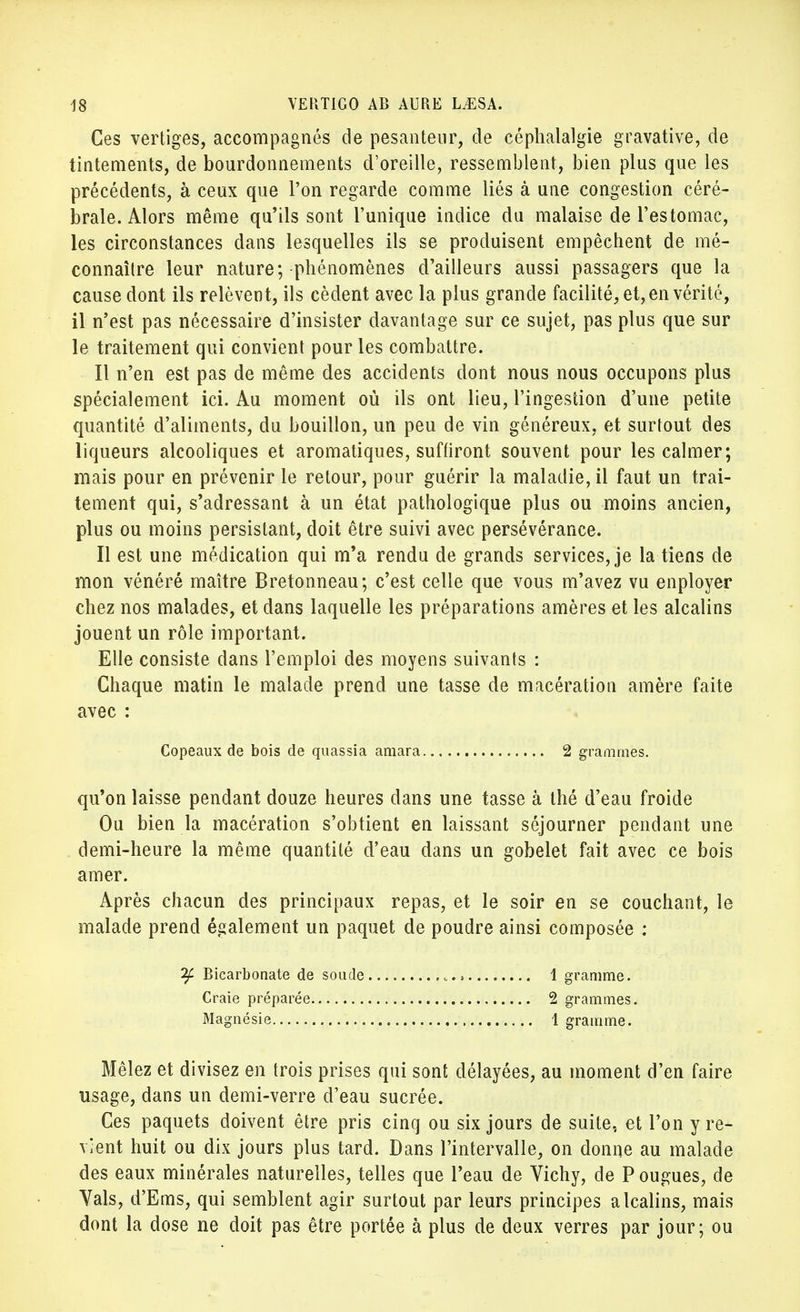 Ces vertiges, accompagnés de pesanteur, de céphalalgie gravative, de tintements, de bourdonnements d'oreille, ressemblent, bien plus que les précédents, à ceux que l'on regarde comme liés à une congestion céré- brale. Alors même qu'ils sont l'unique indice du malaise de l'estomac, les circonstances dans lesquelles ils se produisent empêchent de mé- connaître leur nature; phénomènes d'ailleurs aussi passagers que la cause dont ils relèvent, ils cèdent avec la plus grande facilité, et, en vérité, il n'est pas nécessaire d'insister davantage sur ce sujet, pas plus que sur le traitement qui convient pour les combattre. Il n'en est pas de même des accidents dont nous nous occupons plus spécialement ici. Au moment où ils ont lieu, l'ingestion d'une petite quantité d'aliments, du bouillon, un peu de vin généreux, et surtout des liqueurs alcooliques et aromatiques, suffiront souvent pour les calmer; mais pour en prévenir le retour, pour guérir la maladie, il faut un trai- tement qui, s'adressant à un état pathologique plus ou moins ancien, plus ou moins persistant, doit être suivi avec persévérance. Il est une médication qui m'a rendu de grands services, je la tiens de mon vénéré maître Bretonneau; c'est celle que vous m'avez vu enployer chez nos malades, et dans laquelle les préparations amères et les alcalins jouent un rôle important. Elle consiste dans l'emploi des moyens suivants : Chaque matin le malade prend une tasse de macération amère faite avec : qu'on laisse pendant douze heures dans une tasse à thé d'eau froide Ou bien la macération s'obtient en laissant séjourner pendant une demi-heure la même quantité d'eau dans un gobelet fait avec ce bois amer. Après chacun des principaux repas, et le soir en se couchant, le malade prend également un paquet de poudre ainsi composée : Mêlez et divisez en trois prises qui sont délayées, au moment d'en faire usage, dans un demi-verre d'eau sucrée. Ces paquets doivent être pris cinq ou six jours de suite, et l'on y re- vient huit ou dix jours plus tard. Dans l'intervalle, on donne au malade des eaux minérales naturelles, telles que l'eau de Vichy, de P ougues, de Vais, d'Ems, qui semblent agir surtout par leurs principes alcalins, mais dont la dose ne doit pas être portée à plus de deux verres par jour; ou Copeaux de bois de quassia amara 2 grammes. if Bicarbonate de soude Craie préparée Magnésie 1 gramme. 2 grammes. 1 gramme.
