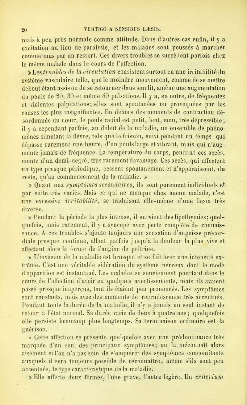 mais à peu près normale comme attitude. Dans d'autres cas enfin, il y a excitation au lieu de paralysie, et les malades sont poussés à marcher comme mus par un ressort. Ces divers troubles se succèdent parfois chez le même malade clans le cours de l'affection. » Les troubles de la circulation consistent surtout en une irritabilité du système vasculaire telle, que le moindre mouvement, comme de se mettre debout étant assis ou de se retourner dans son lit, amène une augmentation du pouls de 20, 30 et même 40 pulsations. Il y a, en outre, de fréquentes et violentes palpitations; elles sont spontanées ou provoquées par les causes les plus insignifiantes. En dehors des moments de contraction dé- sordonnée du cœur, le pouls radial est petit, lent, mou, très dépressible; il y a cependant parfois, au début de la maladie, un ensemble de phéno- mènes simulant la fièvre, tels que le frisson, suivi pendant un temps qui dépasse rarement une heure, d'un pouls large et vibrant, mais qui n'aug- mente jamais de fréquence. La température du corps, pendant ces accès, monte d'un demi-degré, très rarement davantage. Ces accès, qui affectent un type presque périodique, cessent spontanément et n'apparaissent, du reste, qu'au commencement de la maladie. » » Quant aux stjmptômes secondaires, ils sont purement individuels et par suite très variés. Mais ce qui ne manque chez aucun malade, c'est une excessive irritabilité, se traduisant elle-même d'une façon très diverse. » Pendant la période la plus intense, il survient des lipothymies; quel- quefois, mais raremeut, il y a syncope avec perte complète de connais- sance. A ces troubles s'ajoute toujours une sensation d'angoisse précor- diale presque continue, allant parfois jusqu'à la douleur la plus vive et affectant alors la forme de l'angine de poitrine. » L'invasion de la maladie est brusqne et se fait avec une intensité ex- trême. C'est une véritable sidération du système nerveux dont le mode d'apparition est instantané. Les malades se souviennent pourtant dans le cours de l'affection d'avoir eu quelques avertissements, mais ils avaient passé presque inaperçus, tant ils étaient peu prononcés. Les symptômes sont constants, mais avec des moments de recrudescence très accentués» Pendant toute la durée de la maladie, il n'y a jamais un seul instant de retour à l'état normal. Sa durée varie de deux à quatre ans ; quelquefois elle persiste beaucoup plus longtemps. Sa terminaison ordinaire est la guérison. » Cette affection se présente quelquefois avec une prédominance très marquée d'un seul des principaux symptômes; on la méconnaît alors aisément si l'on n'a pas soin de s'enquérir des symptômes concomitants auxquels il sera toujours possible de reconnaître, même s'ils sont peu accentués, le type caractéristique de la maladie. » Elle affecte deux formes, l'une grave, l'autre légère. Un critérium